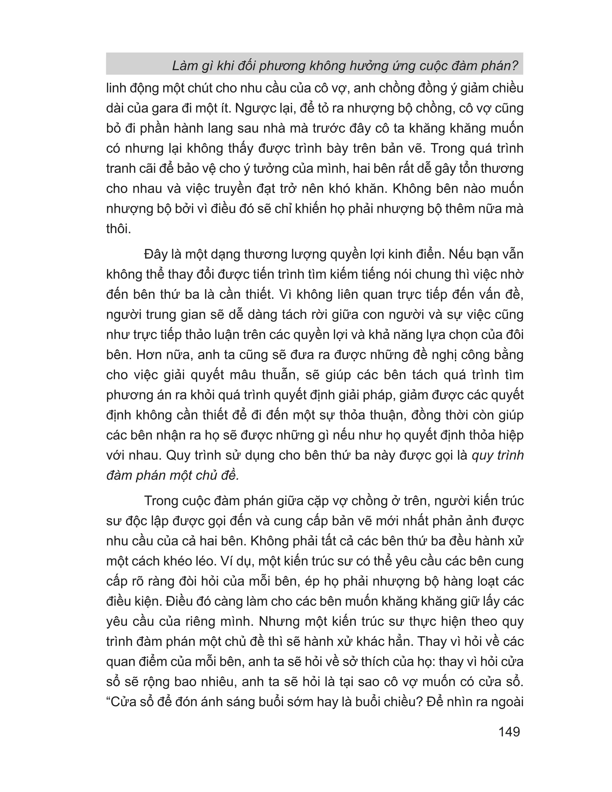Làm gì khi đối phương không hưởng ứng cuộc đàm phán?
149
linh động một chút cho nhu cầu của cô vợ, anh chồng đồng ý giảm chiều
dài của gara đi một ít. Ngược lại, để tỏ ra nhượng bộ chồng, cô vợ cũng
bỏ đi phần hành lang sau nhà mà trước đây cô ta khăng khăng muốn
có nhưng lại không thấy được trình bày trên bản vẽ. Trong quá trình
tranh cãi để bảo vệ cho ý tưởng của mình, hai bên rất dễ gây tổn thương
cho nhau và việc truyền đạt trở nên khó khăn. Không bên nào muốn
nhượng bộ bởi vì điều đó sẽ chỉ khiến họ phải nhượng bộ thêm nữa mà
thôi.
Đây là một dạng thương lượng quyền lợi kinh điển. Nếu bạn vẫn
không thể thay đổi được tiến trình tìm kiếm tiếng nói chung thì việc nhờ
đến bên thứ ba là cần thiết. Vì không liên quan trực tiếp đến vấn đề,
người trung gian sẽ dễ dàng tách rời giữa con người và sự việc cũng
như trực tiếp thảo luận trên các quyền lợi và khả năng lựa chọn của đôi
bên. Hơn nữa, anh ta cũng sẽ đưa ra được những đề nghị công bằng
cho việc giải quyết mâu thuẫn, sẽ giúp các bên tách quá trình tìm
phương án ra khỏi quá trình quyết định giải pháp, giảm được các quyết
định không cần thiết để đi đến một sự thỏa thuận, đồng thời còn giúp
các bên nhận ra họ sẽ được những gì nếu như họ quyết định thỏa hiệp
với nhau. Quy trình sử dụng cho bên thứ ba này được gọi là quy trình
đàm phán một chủ đề.
Trong cuộc đàm phán giữa cặp vợ chồng ở trên, người kiến trúc
sư độc lập được gọi đến và cung cấp bản vẽ mới nhất phản ảnh được
nhu cầu của cả hai bên. Không phải tất cả các bên thứ ba đều hành xử
một cách khéo léo. Ví dụ, một kiến trúc sư có thể yêu cầu các bên cung
cấp rõ ràng đòi hỏi của mỗi bên, ép họ phải nhượng bộ hàng loạt các
điều kiện. Điều đó càng làm cho các bên muốn khăng khăng giữ lấy các
yêu cầu của riêng mình. Nhưng một kiến trúc sư thực hiện theo quy
trình đàm phán một chủ đề thì sẽ hành xử khác hẳn. Thay vì hỏi về các
quan điểm của mỗi bên, anh ta sẽ hỏi về sở thích của họ: thay vì hỏi cửa
sổ sẽ rộng bao nhiêu, anh ta sẽ hỏi là tại sao cô vợ muốn có cửa sổ.
“Cửa sổ để đón ánh sáng buổi sớm hay là buổi chiều? Để nhìn ra ngoài
 