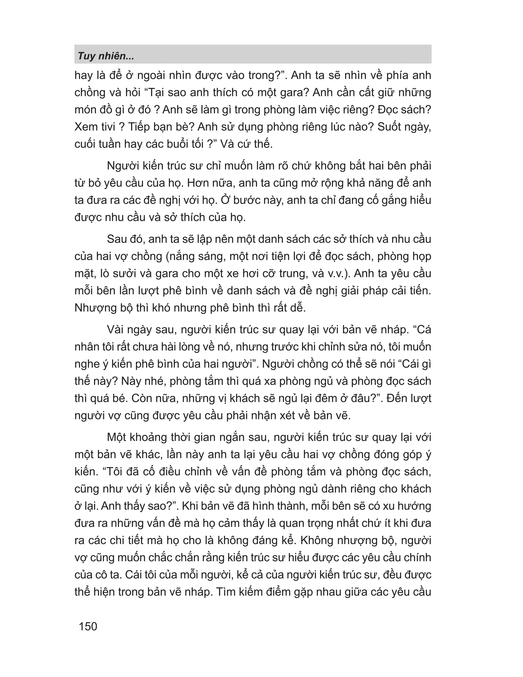 Tuy nhiên...
150
hay là để ở ngoài nhìn được vào trong?”. Anh ta sẽ nhìn về phía anh
chồng và hỏi “Tại sao anh thích có một gara? Anh cần cất giữ những
món đồ gì ở đó ? Anh sẽ làm gì trong phòng làm việc riêng? Đọc sách?
Xem tivi ? Tiếp bạn bè? Anh sử dụng phòng riêng lúc nào? Suốt ngày,
cuối tuần hay các buổi tối ?” Và cứ thế.
Người kiến trúc sư chỉ muốn làm rõ chứ không bắt hai bên phải
từ bỏ yêu cầu của họ. Hơn nữa, anh ta cũng mở rộng khả năng để anh
ta đưa ra các đề nghị với họ. Ở bước này, anh ta chỉ đang cố gắng hiểu
được nhu cầu và sở thích của họ.
Sau đó, anh ta sẽ lập nên một danh sách các sở thích và nhu cầu
của hai vợ chồng (nắng sáng, một nơi tiện lợi để đọc sách, phòng họp
mặt, lò sưởi và gara cho một xe hơi cỡ trung, và v.v.). Anh ta yêu cầu
mỗi bên lần lượt phê bình về danh sách và đề nghị giải pháp cải tiến.
Nhượng bộ thì khó nhưng phê bình thì rất dễ.
Vài ngày sau, người kiến trúc sư quay lại với bản vẽ nháp. “Cá
nhân tôi rất chưa hài lòng về nó, nhưng trước khi chỉnh sửa nó, tôi muốn
nghe ý kiến phê bình của hai người”. Người chồng có thể sẽ nói “Cái gì
thế này? Này nhé, phòng tắm thì quá xa phòng ngủ và phòng đọc sách
thì quá bé. Còn nữa, những vị khách sẽ ngủ lại đêm ở đâu?”. Đến lượt
người vợ cũng được yêu cầu phải nhận xét về bản vẽ.
Một khoảng thời gian ngắn sau, người kiến trúc sư quay lại với
một bản vẽ khác, lần này anh ta lại yêu cầu hai vợ chồng đóng góp ý
kiến. “Tôi đã cố điều chỉnh về vấn đề phòng tắm và phòng đọc sách,
cũng như với ý kiến về việc sử dụng phòng ngủ dành riêng cho khách
ở lại. Anh thấy sao?”. Khi bản vẽ đã hình thành, mỗi bên sẽ có xu hướng
đưa ra những vấn đề mà họ cảm thấy là quan trọng nhất chứ ít khi đưa
ra các chi tiết mà họ cho là không đáng kể. Không nhượng bộ, người
vợ cũng muốn chắc chắn rằng kiến trúc sư hiểu được các yêu cầu chính
của cô ta. Cái tôi của mỗi người, kể cả của người kiến trúc sư, đều được
thể hiện trong bản vẽ nháp. Tìm kiếm điểm gặp nhau giữa các yêu cầu
 