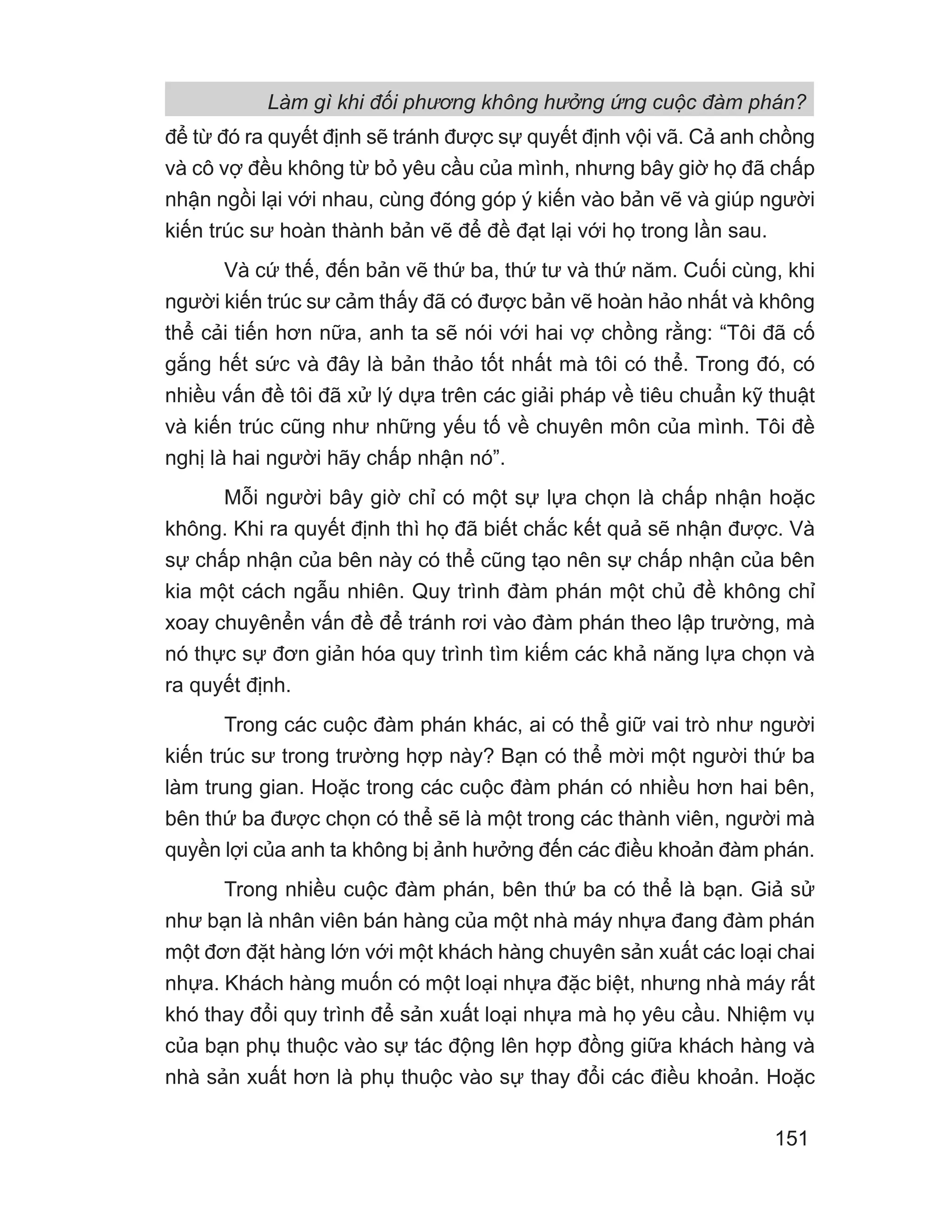 Làm gì khi đối phương không hưởng ứng cuộc đàm phán?
151
để từ đó ra quyết định sẽ tránh được sự quyết định vội vã. Cả anh chồng
và cô vợ đều không từ bỏ yêu cầu của mình, nhưng bây giờ họ đã chấp
nhận ngồi lại với nhau, cùng đóng góp ý kiến vào bản vẽ và giúp người
kiến trúc sư hoàn thành bản vẽ để đề đạt lại với họ trong lần sau.
Và cứ thế, đến bản vẽ thứ ba, thứ tư và thứ năm. Cuối cùng, khi
người kiến trúc sư cảm thấy đã có được bản vẽ hoàn hảo nhất và không
thể cải tiến hơn nữa, anh ta sẽ nói với hai vợ chồng rằng: “Tôi đã cố
gắng hết sức và đây là bản thảo tốt nhất mà tôi có thể. Trong đó, có
nhiều vấn đề tôi đã xử lý dựa trên các giải pháp về tiêu chuẩn kỹ thuật
và kiến trúc cũng như những yếu tố về chuyên môn của mình. Tôi đề
nghị là hai người hãy chấp nhận nó”.
Mỗi người bây giờ chỉ có một sự lựa chọn là chấp nhận hoặc
không. Khi ra quyết định thì họ đã biết chắc kết quả sẽ nhận được. Và
sự chấp nhận của bên này có thể cũng tạo nên sự chấp nhận của bên
kia một cách ngẫu nhiên. Quy trình đàm phán một chủ đề không chỉ
xoay chuyênển vấn đề để tránh rơi vào đàm phán theo lập trường, mà
nó thực sự đơn giản hóa quy trình tìm kiếm các khả năng lựa chọn và
ra quyết định.
Trong các cuộc đàm phán khác, ai có thể giữ vai trò như người
kiến trúc sư trong trường hợp này? Bạn có thể mời một người thứ ba
làm trung gian. Hoặc trong các cuộc đàm phán có nhiều hơn hai bên,
bên thứ ba được chọn có thể sẽ là một trong các thành viên, người mà
quyền lợi của anh ta không bị ảnh hưởng đến các điều khoản đàm phán.
Trong nhiều cuộc đàm phán, bên thứ ba có thể là bạn. Giả sử
như bạn là nhân viên bán hàng của một nhà máy nhựa đang đàm phán
một đơn đặt hàng lớn với một khách hàng chuyên sản xuất các loại chai
nhựa. Khách hàng muốn có một loại nhựa đặc biệt, nhưng nhà máy rất
khó thay đổi quy trình để sản xuất loại nhựa mà họ yêu cầu. Nhiệm vụ
của bạn phụ thuộc vào sự tác động lên hợp đồng giữa khách hàng và
nhà sản xuất hơn là phụ thuộc vào sự thay đổi các điều khoản. Hoặc
 