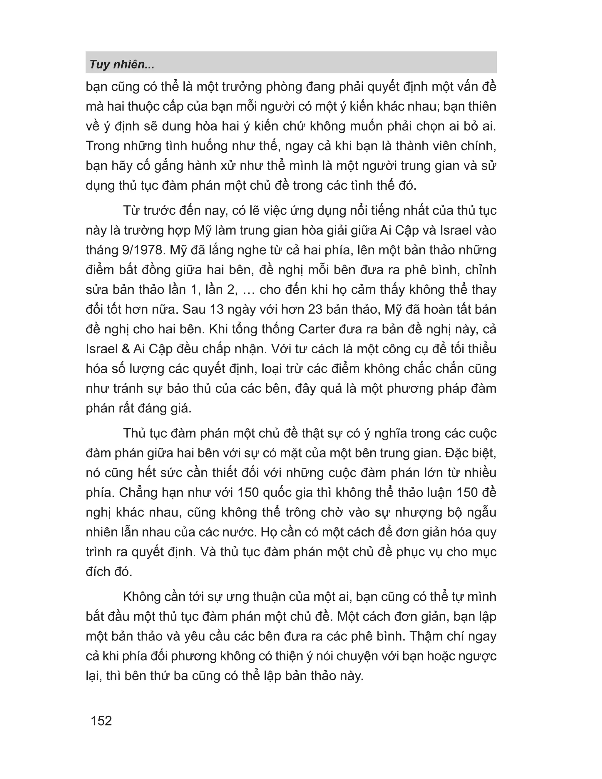 Tuy nhiên...
152
bạn cũng có thể là một trưởng phòng đang phải quyết định một vấn đề
mà hai thuộc cấp của bạn mỗi người có một ý kiến khác nhau; bạn thiên
về ý định sẽ dung hòa hai ý kiến chứ không muốn phải chọn ai bỏ ai.
Trong những tình huống như thế, ngay cả khi bạn là thành viên chính,
bạn hãy cố gắng hành xử như thể mình là một người trung gian và sử
dụng thủ tục đàm phán một chủ đề trong các tình thế đó.
Từ trước đến nay, có lẽ việc ứng dụng nổi tiếng nhất của thủ tục
này là trường hợp Mỹ làm trung gian hòa giải giữa Ai Cập và Israel vào
tháng 9/1978. Mỹ đã lắng nghe từ cả hai phía, lên một bản thảo những
điểm bất đồng giữa hai bên, đề nghị mỗi bên đưa ra phê bình, chỉnh
sửa bản thảo lần 1, lần 2, … cho đến khi họ cảm thấy không thể thay
đổi tốt hơn nữa. Sau 13 ngày với hơn 23 bản thảo, Mỹ đã hoàn tất bản
đề nghị cho hai bên. Khi tổng thống Carter đưa ra bản đề nghị này, cả
Israel  Ai Cập đều chấp nhận. Với tư cách là một công cụ để tối thiểu
hóa số lượng các quyết định, loại trừ các điểm không chắc chắn cũng
như tránh sự bảo thủ của các bên, đây quả là một phương pháp đàm
phán rất đáng giá.
Thủ tục đàm phán một chủ đề thật sự có ý nghĩa trong các cuộc
đàm phán giữa hai bên với sự có mặt của một bên trung gian. Đặc biệt,
nó cũng hết sức cần thiết đối với những cuộc đàm phán lớn từ nhiều
phía. Chẳng hạn như với 150 quốc gia thì không thể thảo luận 150 đề
nghị khác nhau, cũng không thể trông chờ vào sự nhượng bộ ngẫu
nhiên lẫn nhau của các nước. Họ cần có một cách để đơn giản hóa quy
trình ra quyết định. Và thủ tục đàm phán một chủ đề phục vụ cho mục
đích đó.
Không cần tới sự ưng thuận của một ai, bạn cũng có thể tự mình
bắt đầu một thủ tục đàm phán một chủ đề. Một cách đơn giản, bạn lập
một bản thảo và yêu cầu các bên đưa ra các phê bình. Thậm chí ngay
cả khi phía đối phương không có thiện ý nói chuyện với bạn hoặc ngược
lại, thì bên thứ ba cũng có thể lập bản thảo này.
 