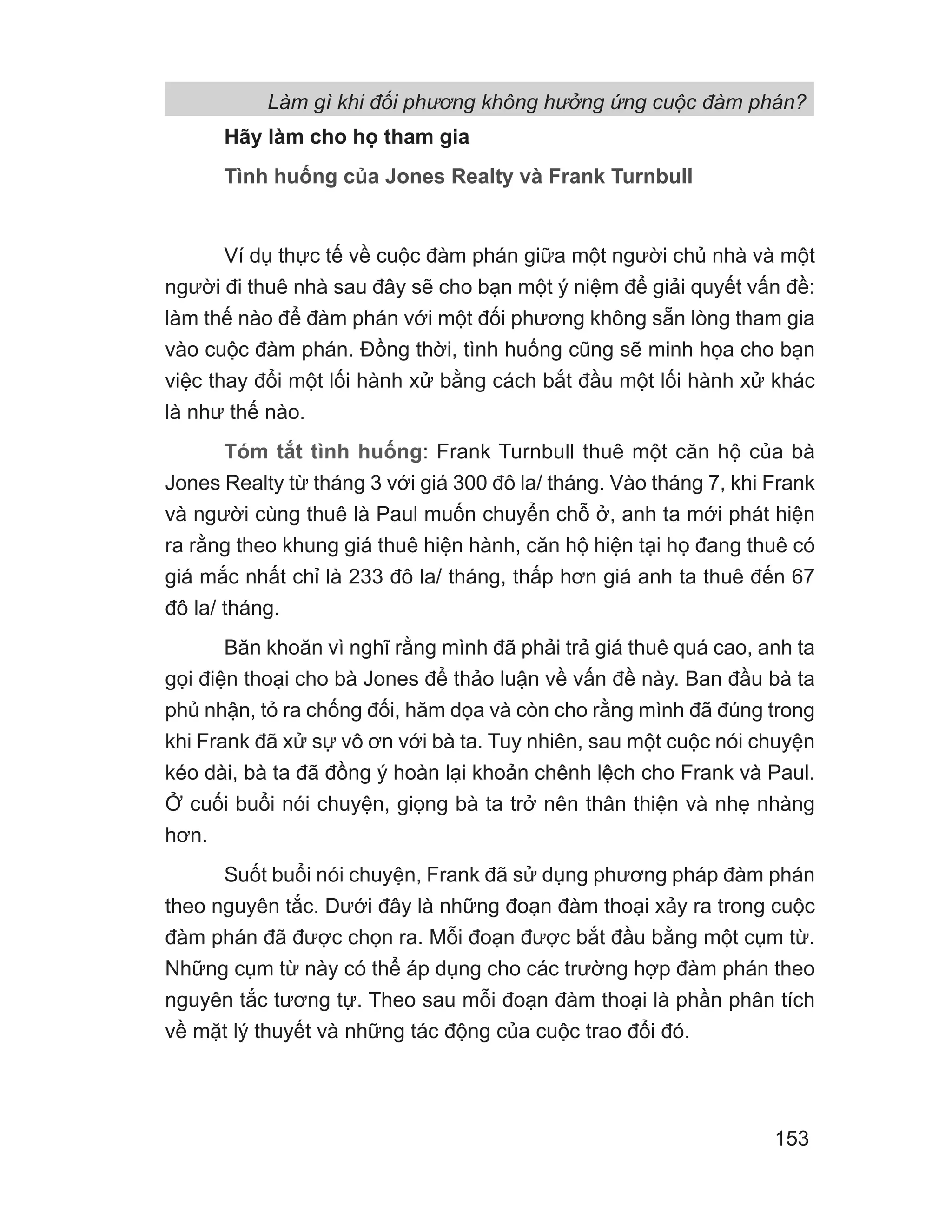 Làm gì khi đối phương không hưởng ứng cuộc đàm phán?
153
Hãy làm cho họ tham gia
Tình huống của Jones Realty và Frank Turnbull
Ví dụ thực tế về cuộc đàm phán giữa một người chủ nhà và một
người đi thuê nhà sau đây sẽ cho bạn một ý niệm để giải quyết vấn đề:
làm thế nào để đàm phán với một đối phương không sẵn lòng tham gia
vào cuộc đàm phán. Đồng thời, tình huống cũng sẽ minh họa cho bạn
việc thay đổi một lối hành xử bằng cách bắt đầu một lối hành xử khác
là như thế nào.
Tóm tắt tình huống: Frank Turnbull thuê một căn hộ của bà
Jones Realty từ tháng 3 với giá 300 đô la/ tháng. Vào tháng 7, khi Frank
và người cùng thuê là Paul muốn chuyển chỗ ở, anh ta mới phát hiện
ra rằng theo khung giá thuê hiện hành, căn hộ hiện tại họ đang thuê có
giá mắc nhất chỉ là 233 đô la/ tháng, thấp hơn giá anh ta thuê đến 67
đô la/ tháng.
Băn khoăn vì nghĩ rằng mình đã phải trả giá thuê quá cao, anh ta
gọi điện thoại cho bà Jones để thảo luận về vấn đề này. Ban đầu bà ta
phủ nhận, tỏ ra chống đối, hăm dọa và còn cho rằng mình đã đúng trong
khi Frank đã xử sự vô ơn với bà ta. Tuy nhiên, sau một cuộc nói chuyện
kéo dài, bà ta đã đồng ý hoàn lại khoản chênh lệch cho Frank và Paul.
Ở cuối buổi nói chuyện, giọng bà ta trở nên thân thiện và nhẹ nhàng
hơn.
Suốt buổi nói chuyện, Frank đã sử dụng phương pháp đàm phán
theo nguyên tắc. Dưới đây là những đoạn đàm thoại xảy ra trong cuộc
đàm phán đã được chọn ra. Mỗi đoạn được bắt đầu bằng một cụm từ.
Những cụm từ này có thể áp dụng cho các trường hợp đàm phán theo
nguyên tắc tương tự. Theo sau mỗi đoạn đàm thoại là phần phân tích
về mặt lý thuyết và những tác động của cuộc trao đổi đó.
 