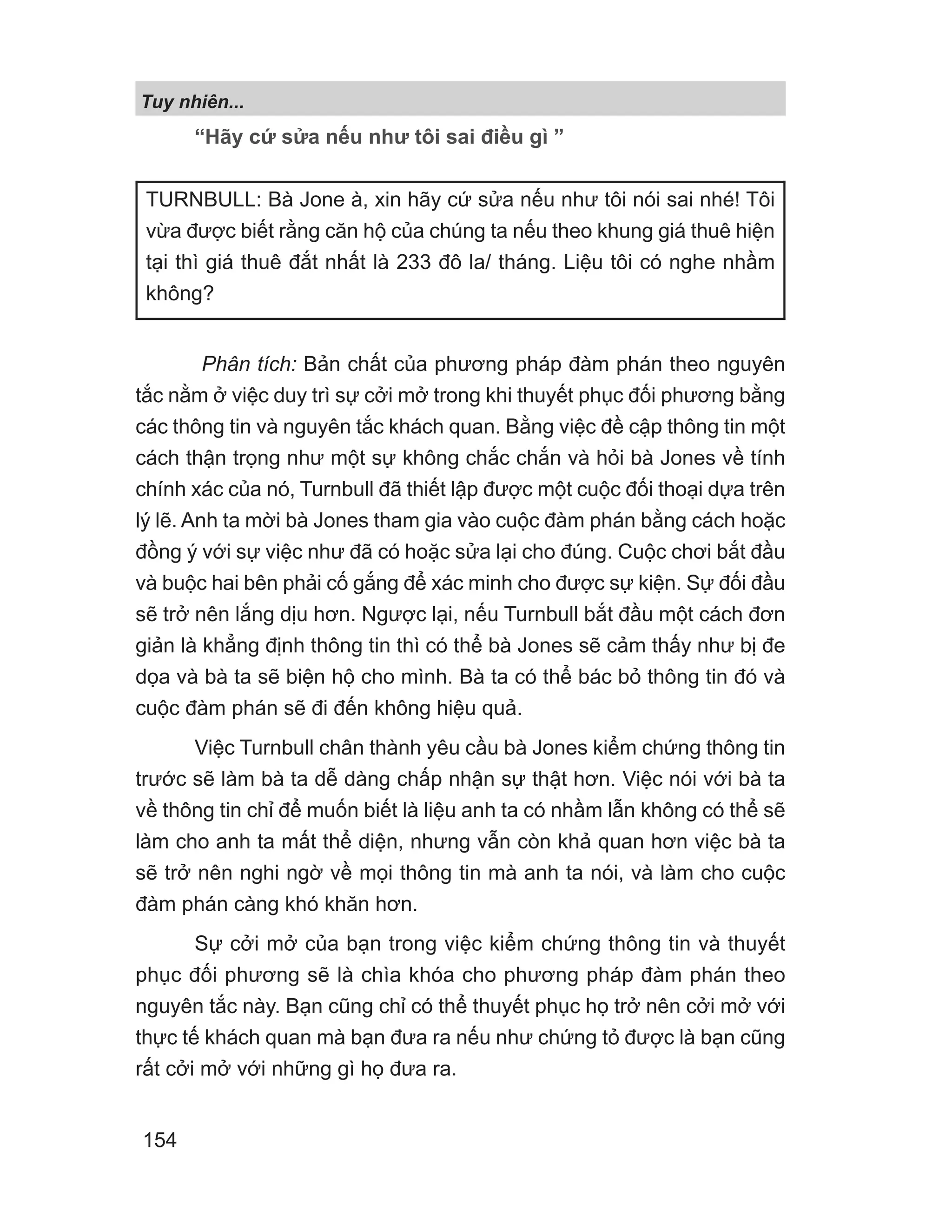 “Hãy cứ sửa nếu như tôi sai điều gì ”
Phân tích: Bản chất của phương pháp đàm phán theo nguyên
tắc nằm ở việc duy trì sự cởi mở trong khi thuyết phục đối phương bằng
các thông tin và nguyên tắc khách quan. Bằng việc đề cập thông tin một
cách thận trọng như một sự không chắc chắn và hỏi bà Jones về tính
chính xác của nó, Turnbull đã thiết lập được một cuộc đối thoại dựa trên
lý lẽ. Anh ta mời bà Jones tham gia vào cuộc đàm phán bằng cách hoặc
đồng ý với sự việc như đã có hoặc sửa lại cho đúng. Cuộc chơi bắt đầu
và buộc hai bên phải cố gắng để xác minh cho được sự kiện. Sự đối đầu
sẽ trở nên lắng dịu hơn. Ngược lại, nếu Turnbull bắt đầu một cách đơn
giản là khẳng định thông tin thì có thể bà Jones sẽ cảm thấy như bị đe
dọa và bà ta sẽ biện hộ cho mình. Bà ta có thể bác bỏ thông tin đó và
cuộc đàm phán sẽ đi đến không hiệu quả.
Việc Turnbull chân thành yêu cầu bà Jones kiểm chứng thông tin
trước sẽ làm bà ta dễ dàng chấp nhận sự thật hơn. Việc nói với bà ta
về thông tin chỉ để muốn biết là liệu anh ta có nhầm lẫn không có thể sẽ
làm cho anh ta mất thể diện, nhưng vẫn còn khả quan hơn việc bà ta
sẽ trở nên nghi ngờ về mọi thông tin mà anh ta nói, và làm cho cuộc
đàm phán càng khó khăn hơn.
Sự cởi mở của bạn trong việc kiểm chứng thông tin và thuyết
phục đối phương sẽ là chìa khóa cho phương pháp đàm phán theo
nguyên tắc này. Bạn cũng chỉ có thể thuyết phục họ trở nên cởi mở với
thực tế khách quan mà bạn đưa ra nếu như chứng tỏ được là bạn cũng
rất cởi mở với những gì họ đưa ra.
TURNBULL: Bà Jone à, xin hãy cứ sửa nếu như tôi nói sai nhé! Tôi
vừa được biết rằng căn hộ của chúng ta nếu theo khung giá thuê hiện
tại thì giá thuê đắt nhất là 233 đô la/ tháng. Liệu tôi có nghe nhầm
không?
Tuy nhiên...
154
 