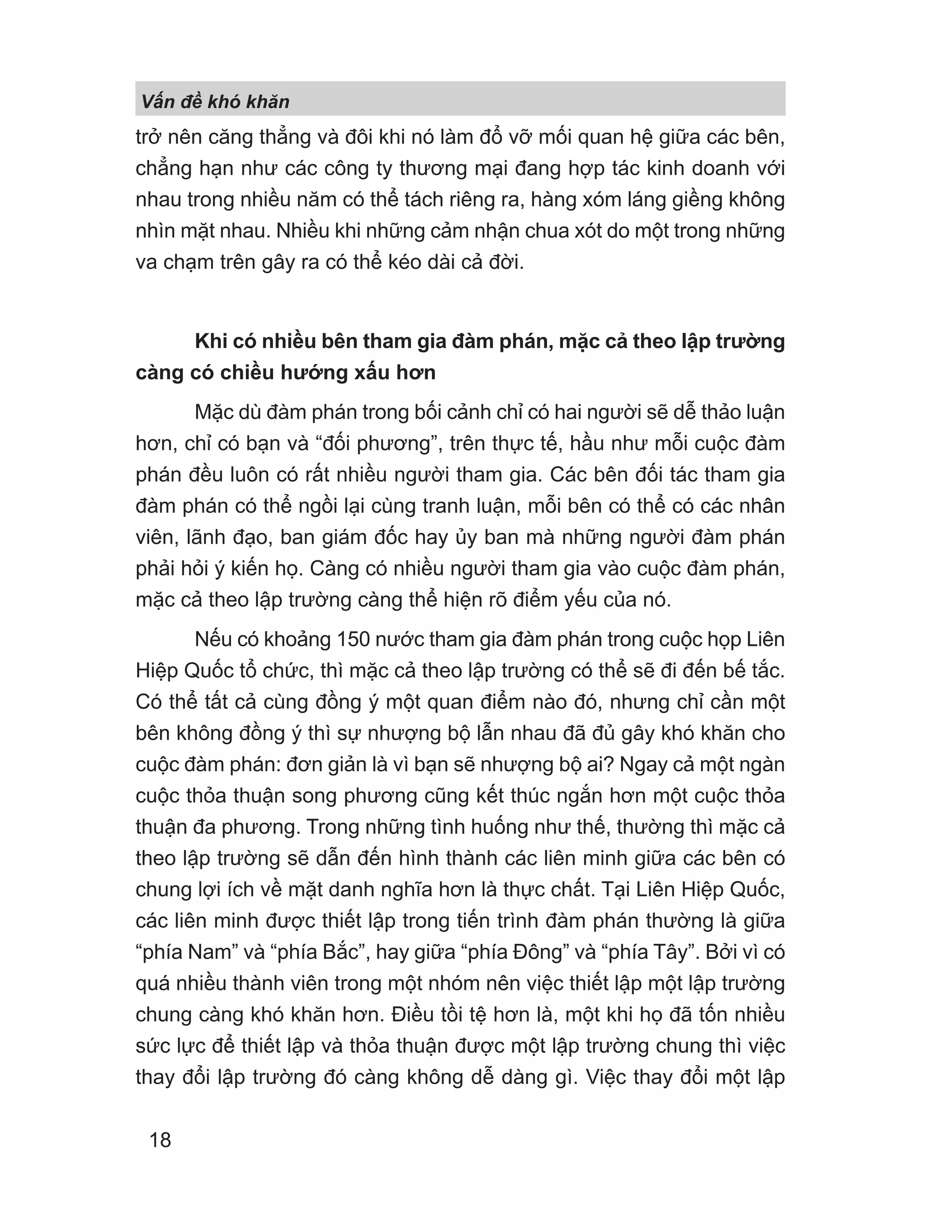 V n đ khó khăn
18
trở nên căng thẳng và đôi khi nó làm đổ vỡ mối quan hệ giữa các bên,
chẳng hạn như các công ty thương mại đang hợp tác kinh doanh với
nhau trong nhiều năm có thể tách riêng ra, hàng xóm láng giềng không
nhìn mặt nhau. Nhiều khi những cảm nhận chua xót do một trong những
va chạm trên gây ra có thể kéo dài cả đời.
Khi có nhiều bên tham gia đàm phán, mặc cả theo lập trường
càng có chiều hướng xấu hơn
Mặc dù đàm phán trong bối cảnh chỉ có hai người sẽ dễ thảo luận
hơn, chỉ có bạn và “đối phương”, trên thực tế, hầu như mỗi cuộc đàm
phán đều luôn có rất nhiều người tham gia. Các bên đối tác tham gia
đàm phán có thể ngồi lại cùng tranh luận, mỗi bên có thể có các nhân
viên, lãnh đạo, ban giám đốc hay ủy ban mà những người đàm phán
phải hỏi ý kiến họ. Càng có nhiều người tham gia vào cuộc đàm phán,
mặc cả theo lập trường càng thể hiện rõ điểm yếu của nó.
Nếu có khoảng 150 nước tham gia đàm phán trong cuộc họp Liên
Hiệp Quốc tổ chức, thì mặc cả theo lập trường có thể sẽ đi đến bế tắc.
Có thể tất cả cùng đồng ý một quan điểm nào đó, nhưng chỉ cần một
bên không đồng ý thì sự nhượng bộ lẫn nhau đã đủ gây khó khăn cho
cuộc đàm phán: đơn giản là vì bạn sẽ nhượng bộ ai? Ngay cả một ngàn
cuộc thỏa thuận song phương cũng kết thúc ngắn hơn một cuộc thỏa
thuận đa phương. Trong những tình huống như thế, thường thì mặc cả
theo lập trường sẽ dẫn đến hình thành các liên minh giữa các bên có
chung lợi ích về mặt danh nghĩa hơn là thực chất. Tại Liên Hiệp Quốc,
các liên minh được thiết lập trong tiến trình đàm phán thường là giữa
“phía Nam” và “phía Bắc”, hay giữa “phía Đông” và “phía Tây”. Bởi vì có
quá nhiều thành viên trong một nhóm nên việc thiết lập một lập trường
chung càng khó khăn hơn. Điều tồi tệ hơn là, một khi họ đã tốn nhiều
sức lực để thiết lập và thỏa thuận được một lập trường chung thì việc
thay đổi lập trường đó càng không dễ dàng gì. Việc thay đổi một lập
 