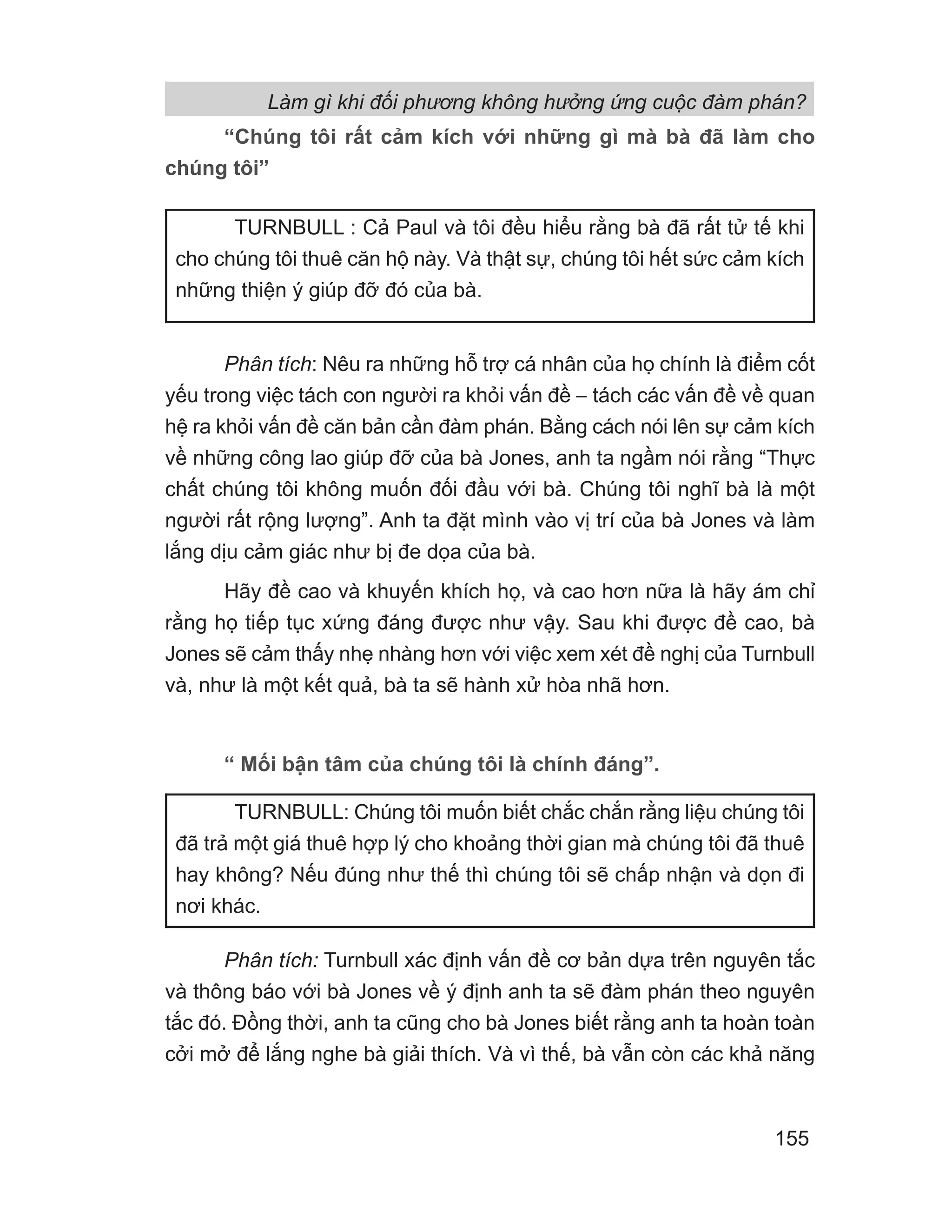 “Chúng tôi rất cảm kích với những gì mà bà đã làm cho
chúng tôi”
Phân tích: Nêu ra những hỗ trợ cá nhân của họ chính là điểm cốt
yếu trong việc tách con người ra khỏi vấn đề − tách các vấn đề về quan
hệ ra khỏi vấn đề căn bản cần đàm phán. Bằng cách nói lên sự cảm kích
về những công lao giúp đỡ của bà Jones, anh ta ngầm nói rằng “Thực
chất chúng tôi không muốn đối đầu với bà. Chúng tôi nghĩ bà là một
người rất rộng lượng”. Anh ta đặt mình vào vị trí của bà Jones và làm
lắng dịu cảm giác như bị đe dọa của bà.
Hãy đề cao và khuyến khích họ, và cao hơn nữa là hãy ám chỉ
rằng họ tiếp tục xứng đáng được như vậy. Sau khi được đề cao, bà
Jones sẽ cảm thấy nhẹ nhàng hơn với việc xem xét đề nghị của Turnbull
và, như là một kết quả, bà ta sẽ hành xử hòa nhã hơn.
“ Mối bận tâm của chúng tôi là chính đáng”.
Phân tích: Turnbull xác định vấn đề cơ bản dựa trên nguyên tắc
và thông báo với bà Jones về ý định anh ta sẽ đàm phán theo nguyên
tắc đó. Đồng thời, anh ta cũng cho bà Jones biết rằng anh ta hoàn toàn
cởi mở để lắng nghe bà giải thích. Và vì thế, bà vẫn còn các khả năng
TURNBULL : Cả Paul và tôi đều hiểu rằng bà đã rất tử tế khi
cho chúng tôi thuê căn hộ này. Và thật sự, chúng tôi hết sức cảm kích
những thiện ý giúp đỡ đó của bà.
TURNBULL: Chúng tôi muốn biết chắc chắn rằng liệu chúng tôi
đã trả một giá thuê hợp lý cho khoảng thời gian mà chúng tôi đã thuê
hay không? Nếu đúng như thế thì chúng tôi sẽ chấp nhận và dọn đi
nơi khác.
Làm gì khi đối phương không hưởng ứng cuộc đàm phán?
155
 