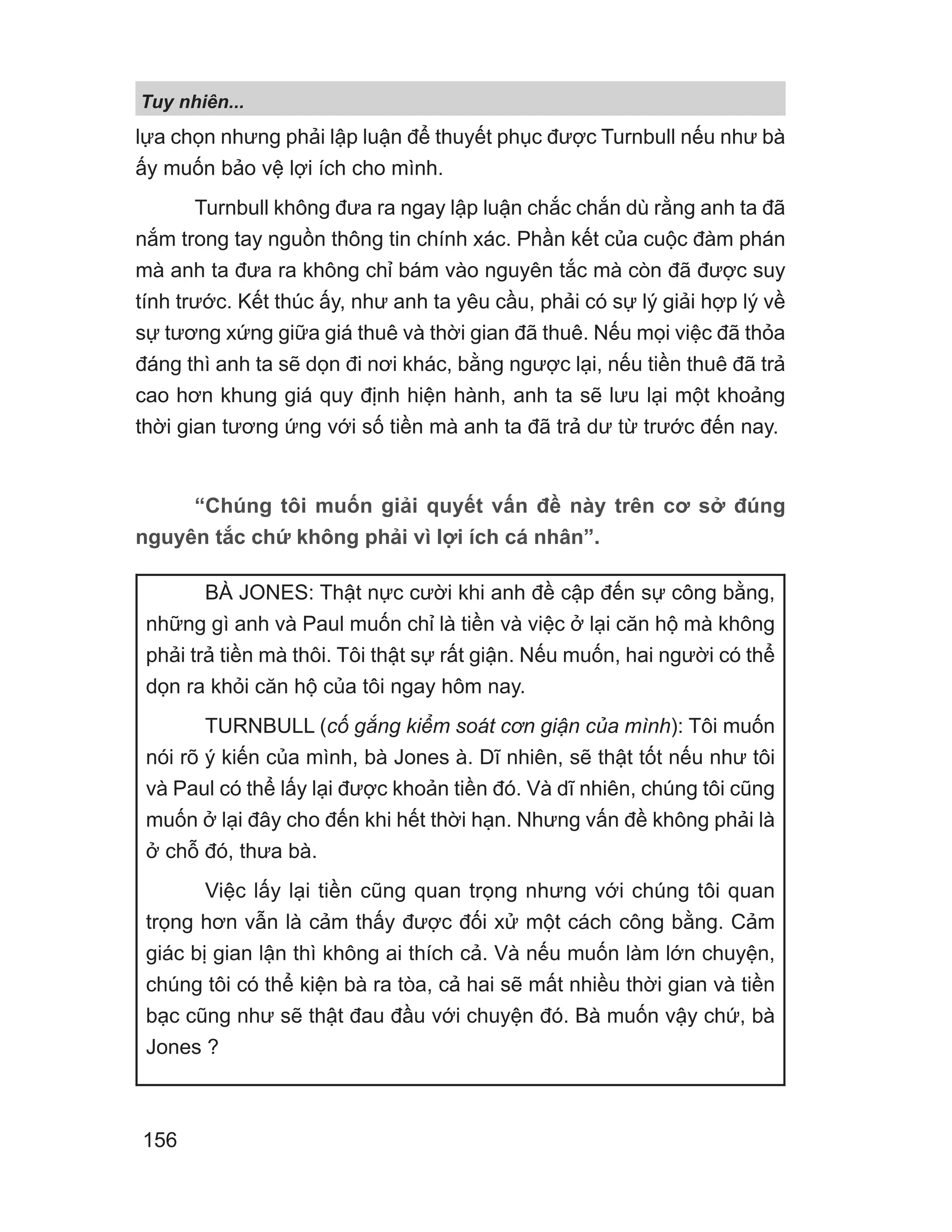 lựa chọn nhưng phải lập luận để thuyết phục được Turnbull nếu như bà
ấy muốn bảo vệ lợi ích cho mình.
Turnbull không đưa ra ngay lập luận chắc chắn dù rằng anh ta đã
nắm trong tay nguồn thông tin chính xác. Phần kết của cuộc đàm phán
mà anh ta đưa ra không chỉ bám vào nguyên tắc mà còn đã được suy
tính trước. Kết thúc ấy, như anh ta yêu cầu, phải có sự lý giải hợp lý về
sự tương xứng giữa giá thuê và thời gian đã thuê. Nếu mọi việc đã thỏa
đáng thì anh ta sẽ dọn đi nơi khác, bằng ngược lại, nếu tiền thuê đã trả
cao hơn khung giá quy định hiện hành, anh ta sẽ lưu lại một khoảng
thời gian tương ứng với số tiền mà anh ta đã trả dư từ trước đến nay.
“Chúng tôi muốn giải quyết vấn đề này trên cơ sở đúng
nguyên tắc chứ không phải vì lợi ích cá nhân”.
BÀ JONES: Thật nực cười khi anh đề cập đến sự công bằng,
những gì anh và Paul muốn chỉ là tiền và việc ở lại căn hộ mà không
phải trả tiền mà thôi. Tôi thật sự rất giận. Nếu muốn, hai người có thể
dọn ra khỏi căn hộ của tôi ngay hôm nay.
TURNBULL (cố gắng kiểm soát cơn giận của mình): Tôi muốn
nói rõ ý kiến của mình, bà Jones à. Dĩ nhiên, sẽ thật tốt nếu như tôi
và Paul có thể lấy lại được khoản tiền đó. Và dĩ nhiên, chúng tôi cũng
muốn ở lại đây cho đến khi hết thời hạn. Nhưng vấn đề không phải là
ở chỗ đó, thưa bà.
Việc lấy lại tiền cũng quan trọng nhưng với chúng tôi quan
trọng hơn vẫn là cảm thấy được đối xử một cách công bằng. Cảm
giác bị gian lận thì không ai thích cả. Và nếu muốn làm lớn chuyện,
chúng tôi có thể kiện bà ra tòa, cả hai sẽ mất nhiều thời gian và tiền
bạc cũng như sẽ thật đau đầu với chuyện đó. Bà muốn vậy chứ, bà
Jones ?
Tuy nhiên...
156
 