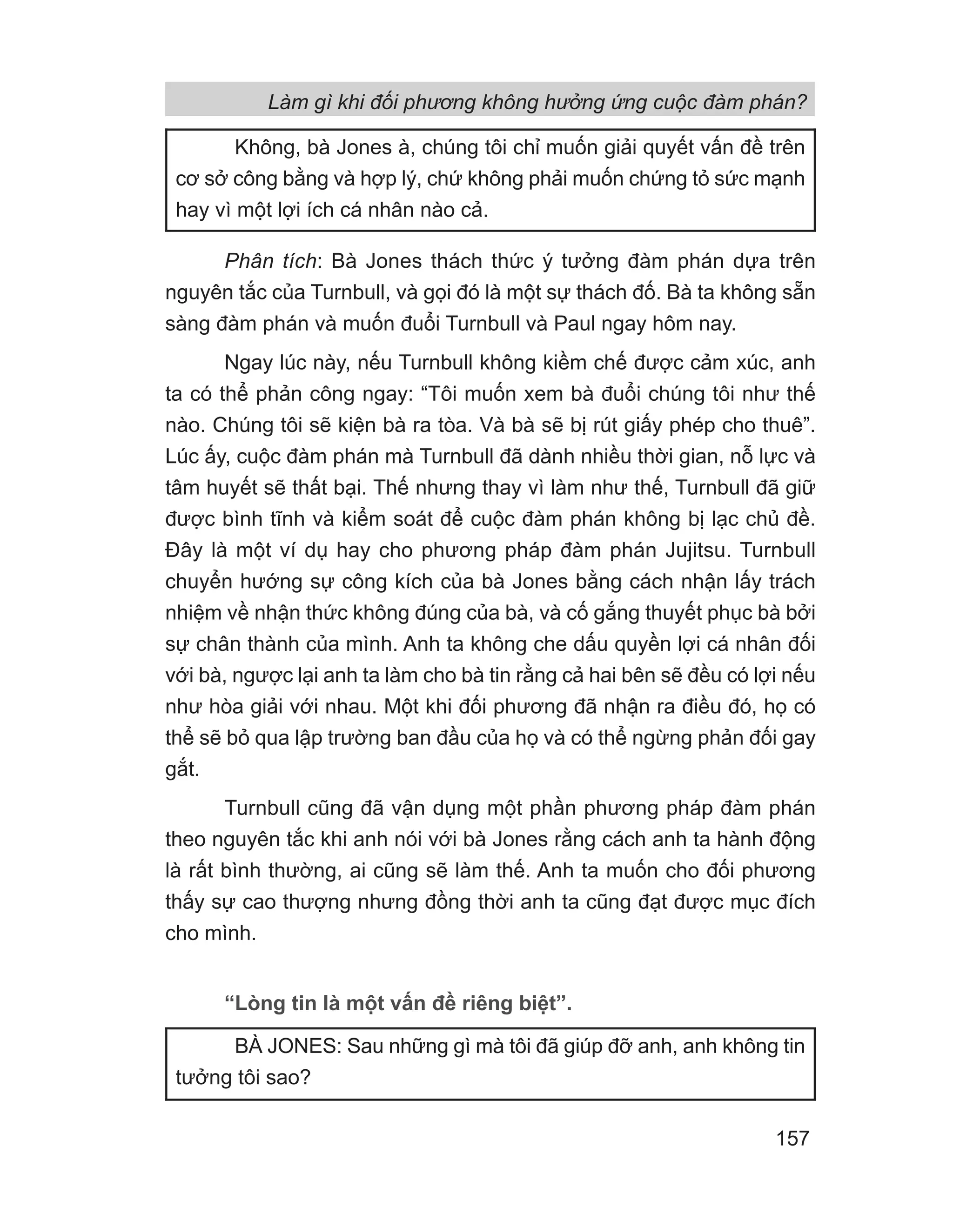 Phân tích: Bà Jones thách thức ý tưởng đàm phán dựa trên
nguyên tắc của Turnbull, và gọi đó là một sự thách đố. Bà ta không sẵn
sàng đàm phán và muốn đuổi Turnbull và Paul ngay hôm nay.
Ngay lúc này, nếu Turnbull không kiềm chế được cảm xúc, anh
ta có thể phản công ngay: “Tôi muốn xem bà đuổi chúng tôi như thế
nào. Chúng tôi sẽ kiện bà ra tòa. Và bà sẽ bị rút giấy phép cho thuê”.
Lúc ấy, cuộc đàm phán mà Turnbull đã dành nhiều thời gian, nỗ lực và
tâm huyết sẽ thất bại. Thế nhưng thay vì làm như thế, Turnbull đã giữ
được bình tĩnh và kiểm soát để cuộc đàm phán không bị lạc chủ đề.
Đây là một ví dụ hay cho phương pháp đàm phán Jujitsu. Turnbull
chuyển hướng sự công kích của bà Jones bằng cách nhận lấy trách
nhiệm về nhận thức không đúng của bà, và cố gắng thuyết phục bà bởi
sự chân thành của mình. Anh ta không che dấu quyền lợi cá nhân đối
với bà, ngược lại anh ta làm cho bà tin rằng cả hai bên sẽ đều có lợi nếu
như hòa giải với nhau. Một khi đối phương đã nhận ra điều đó, họ có
thể sẽ bỏ qua lập trường ban đầu của họ và có thể ngừng phản đối gay
gắt.
Turnbull cũng đã vận dụng một phần phương pháp đàm phán
theo nguyên tắc khi anh nói với bà Jones rằng cách anh ta hành động
là rất bình thường, ai cũng sẽ làm thế. Anh ta muốn cho đối phương
thấy sự cao thượng nhưng đồng thời anh ta cũng đạt được mục đích
cho mình.
“Lòng tin là một vấn đề riêng biệt”.
Không, bà Jones à, chúng tôi chỉ muốn giải quyết vấn đề trên
cơ sở công bằng và hợp lý, chứ không phải muốn chứng tỏ sức mạnh
hay vì một lợi ích cá nhân nào cả.
BÀ JONES: Sau những gì mà tôi đã giúp đỡ anh, anh không tin
tưởng tôi sao?
Làm gì khi đối phương không hưởng ứng cuộc đàm phán?
157
 