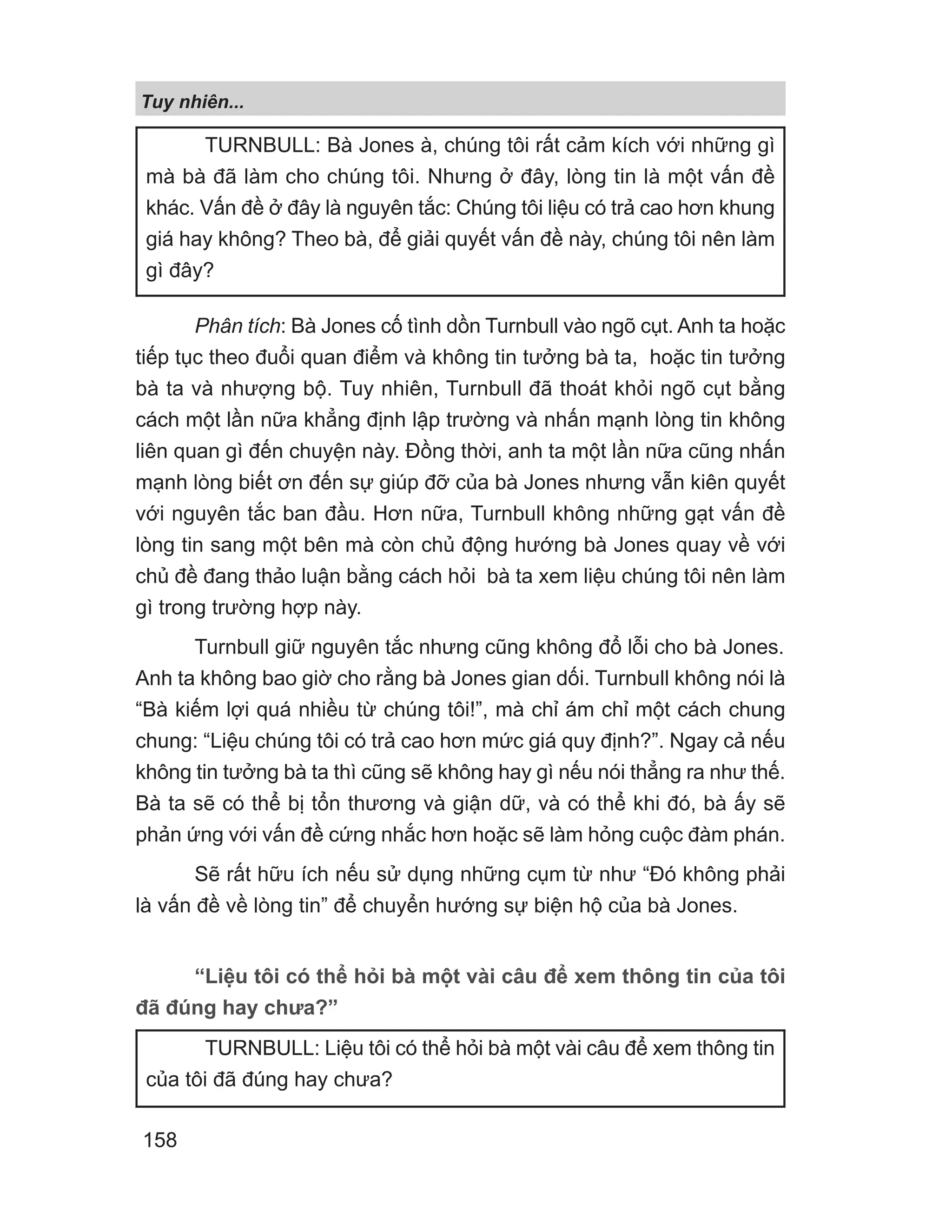 Phân tích: Bà Jones cố tình dồn Turnbull vào ngõ cụt. Anh ta hoặc
tiếp tục theo đuổi quan điểm và không tin tưởng bà ta, hoặc tin tưởng
bà ta và nhượng bộ. Tuy nhiên, Turnbull đã thoát khỏi ngõ cụt bằng
cách một lần nữa khẳng định lập trường và nhấn mạnh lòng tin không
liên quan gì đến chuyện này. Đồng thời, anh ta một lần nữa cũng nhấn
mạnh lòng biết ơn đến sự giúp đỡ của bà Jones nhưng vẫn kiên quyết
với nguyên tắc ban đầu. Hơn nữa, Turnbull không những gạt vấn đề
lòng tin sang một bên mà còn chủ động hướng bà Jones quay về với
chủ đề đang thảo luận bằng cách hỏi bà ta xem liệu chúng tôi nên làm
gì trong trường hợp này.
Turnbull giữ nguyên tắc nhưng cũng không đổ lỗi cho bà Jones.
Anh ta không bao giờ cho rằng bà Jones gian dối. Turnbull không nói là
“Bà kiếm lợi quá nhiều từ chúng tôi!”, mà chỉ ám chỉ một cách chung
chung: “Liệu chúng tôi có trả cao hơn mức giá quy định?”. Ngay cả nếu
không tin tưởng bà ta thì cũng sẽ không hay gì nếu nói thẳng ra như thế.
Bà ta sẽ có thể bị tổn thương và giận dữ, và có thể khi đó, bà ấy sẽ
phản ứng với vấn đề cứng nhắc hơn hoặc sẽ làm hỏng cuộc đàm phán.
Sẽ rất hữu ích nếu sử dụng những cụm từ như “Đó không phải
là vấn đề về lòng tin” để chuyển hướng sự biện hộ của bà Jones.
“Liệu tôi có thể hỏi bà một vài câu để xem thông tin của tôi
đã đúng hay chưa?”
TURNBULL: Bà Jones à, chúng tôi rất cảm kích với những gì
mà bà đã làm cho chúng tôi. Nhưng ở đây, lòng tin là một vấn đề
khác. Vấn đề ở đây là nguyên tắc: Chúng tôi liệu có trả cao hơn khung
giá hay không? Theo bà, để giải quyết vấn đề này, chúng tôi nên làm
gì đây?
TURNBULL: Liệu tôi có thể hỏi bà một vài câu để xem thông tin
của tôi đã đúng hay chưa?
Tuy nhiên...
158
 