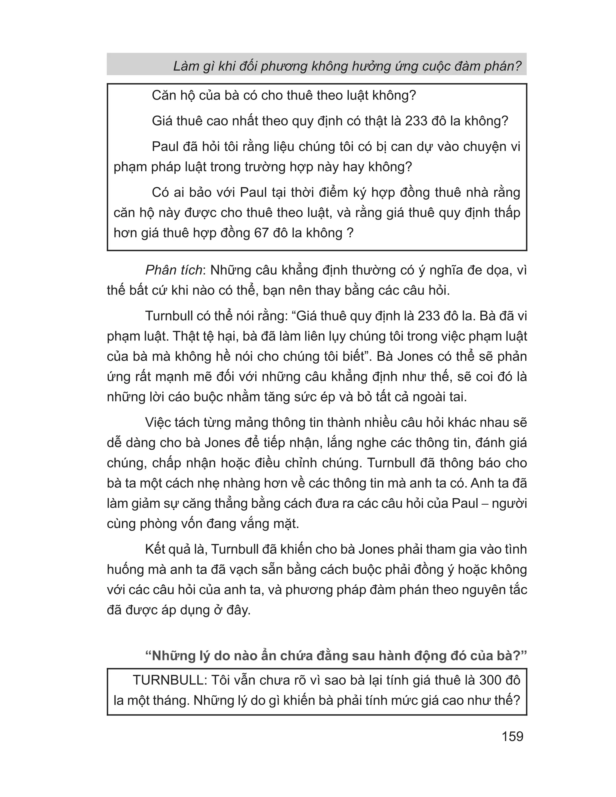 Phân tích: Những câu khẳng định thường có ý nghĩa đe dọa, vì
thế bất cứ khi nào có thể, bạn nên thay bằng các câu hỏi.
Turnbull có thể nói rằng: “Giá thuê quy định là 233 đô la. Bà đã vi
phạm luật. Thật tệ hại, bà đã làm liên lụy chúng tôi trong việc phạm luật
của bà mà không hề nói cho chúng tôi biết”. Bà Jones có thể sẽ phản
ứng rất mạnh mẽ đối với những câu khẳng định như thế, sẽ coi đó là
những lời cáo buộc nhằm tăng sức ép và bỏ tất cả ngoài tai.
Việc tách từng mảng thông tin thành nhiều câu hỏi khác nhau sẽ
dễ dàng cho bà Jones để tiếp nhận, lắng nghe các thông tin, đánh giá
chúng, chấp nhận hoặc điều chỉnh chúng. Turnbull đã thông báo cho
bà ta một cách nhẹ nhàng hơn về các thông tin mà anh ta có. Anh ta đã
làm giảm sự căng thẳng bằng cách đưa ra các câu hỏi của Paul − người
cùng phòng vốn đang vắng mặt.
Kết quả là, Turnbull đã khiến cho bà Jones phải tham gia vào tình
huống mà anh ta đã vạch sẵn bằng cách buộc phải đồng ý hoặc không
với các câu hỏi của anh ta, và phương pháp đàm phán theo nguyên tắc
đã được áp dụng ở đây.
“Những lý do nào ẩn chứa đằng sau hành động đó của bà?”
Căn hộ của bà có cho thuê theo luật không?
Giá thuê cao nhất theo quy định có thật là 233 đô la không?
Paul đã hỏi tôi rằng liệu chúng tôi có bị can dự vào chuyện vi
phạm pháp luật trong trường hợp này hay không?
Có ai bảo với Paul tại thời điểm ký hợp đồng thuê nhà rằng
căn hộ này được cho thuê theo luật, và rằng giá thuê quy định thấp
hơn giá thuê hợp đồng 67 đô la không ?
TURNBULL: Tôi vẫn chưa rõ vì sao bà lại tính giá thuê là 300 đô
la một tháng. Những lý do gì khiến bà phải tính mức giá cao như thế?
Làm gì khi đối phương không hưởng ứng cuộc đàm phán?
159
 