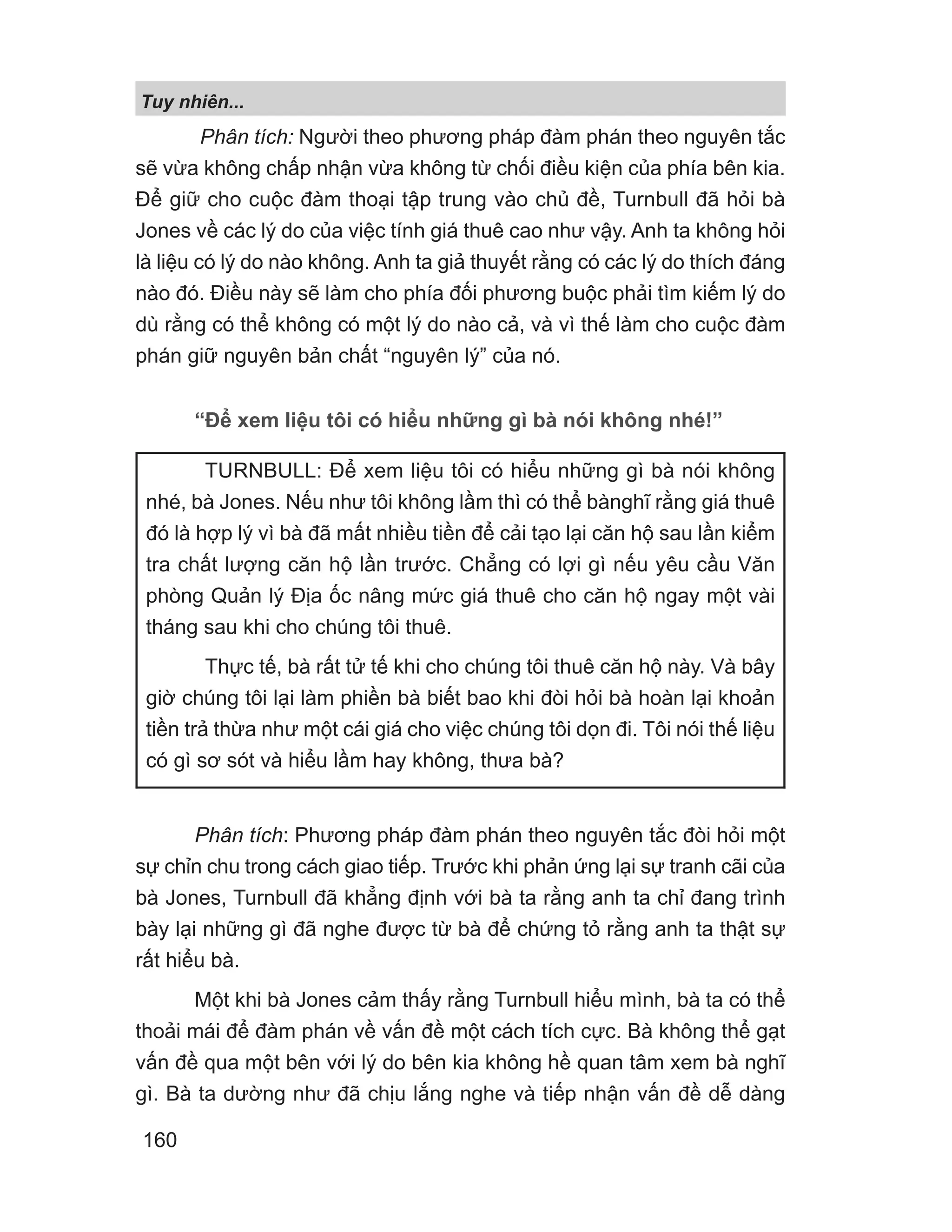 Phân tích: Người theo phương pháp đàm phán theo nguyên tắc
sẽ vừa không chấp nhận vừa không từ chối điều kiện của phía bên kia.
Để giữ cho cuộc đàm thoại tập trung vào chủ đề, Turnbull đã hỏi bà
Jones về các lý do của việc tính giá thuê cao như vậy. Anh ta không hỏi
là liệu có lý do nào không. Anh ta giả thuyết rằng có các lý do thích đáng
nào đó. Điều này sẽ làm cho phía đối phương buộc phải tìm kiếm lý do
dù rằng có thể không có một lý do nào cả, và vì thế làm cho cuộc đàm
phán giữ nguyên bản chất “nguyên lý” của nó.
“Để xem liệu tôi có hiểu những gì bà nói không nhé!”
Phân tích: Phương pháp đàm phán theo nguyên tắc đòi hỏi một
sự chỉn chu trong cách giao tiếp. Trước khi phản ứng lại sự tranh cãi của
bà Jones, Turnbull đã khẳng định với bà ta rằng anh ta chỉ đang trình
bày lại những gì đã nghe được từ bà để chứng tỏ rằng anh ta thật sự
rất hiểu bà.
Một khi bà Jones cảm thấy rằng Turnbull hiểu mình, bà ta có thể
thoải mái để đàm phán về vấn đề một cách tích cực. Bà không thể gạt
vấn đề qua một bên với lý do bên kia không hề quan tâm xem bà nghĩ
gì. Bà ta dường như đã chịu lắng nghe và tiếp nhận vấn đề dễ dàng
TURNBULL: Để xem liệu tôi có hiểu những gì bà nói không
nhé, bà Jones. Nếu như tôi không lầm thì có thể bànghĩ rằng giá thuê
đó là hợp lý vì bà đã mất nhiều tiền để cải tạo lại căn hộ sau lần kiểm
tra chất lượng căn hộ lần trước. Chẳng có lợi gì nếu yêu cầu Văn
phòng Quản lý Địa ốc nâng mức giá thuê cho căn hộ ngay một vài
tháng sau khi cho chúng tôi thuê.
Thực tế, bà rất tử tế khi cho chúng tôi thuê căn hộ này. Và bây
giờ chúng tôi lại làm phiền bà biết bao khi đòi hỏi bà hoàn lại khoản
tiền trả thừa như một cái giá cho việc chúng tôi dọn đi. Tôi nói thế liệu
có gì sơ sót và hiểu lầm hay không, thưa bà?
Tuy nhiên...
160
 