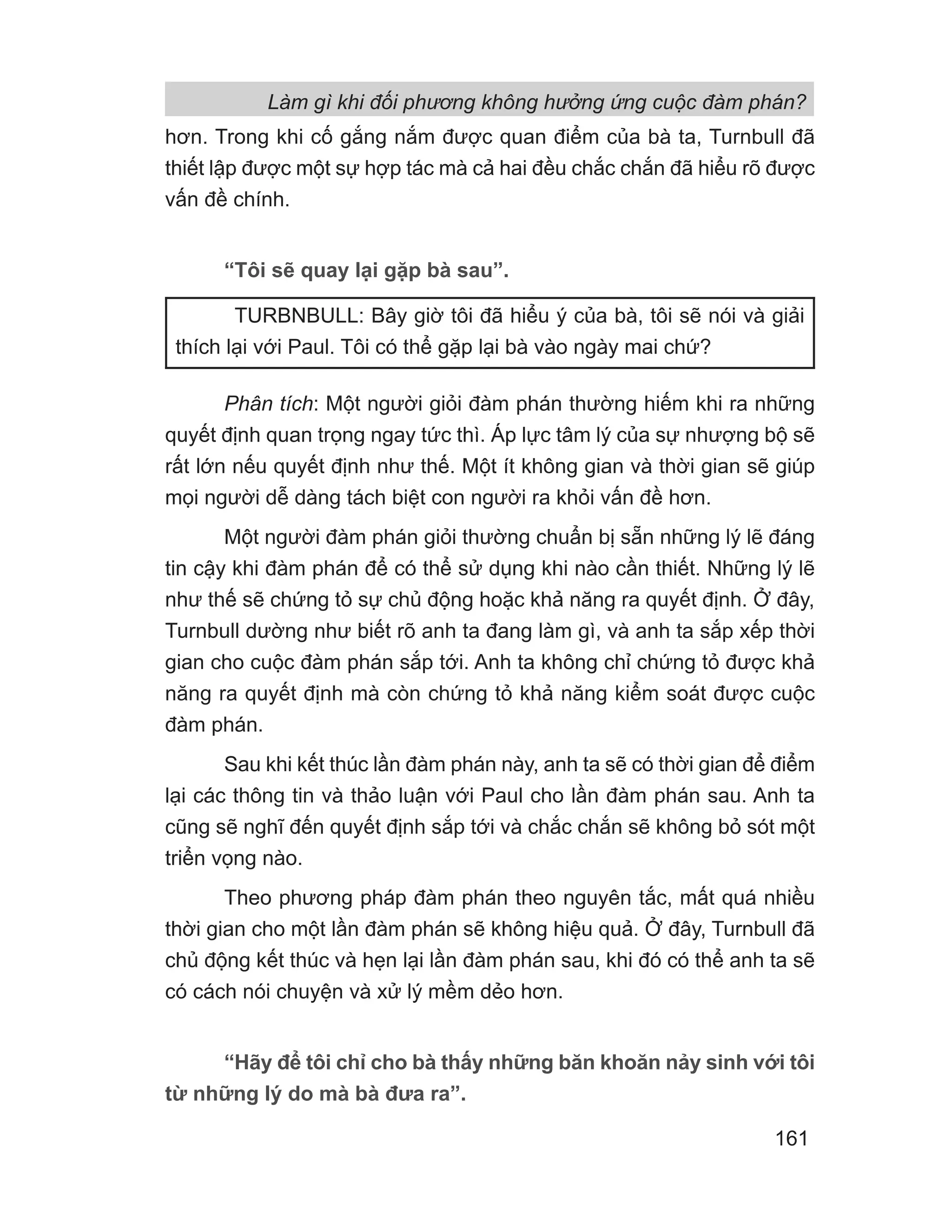 hơn. Trong khi cố gắng nắm được quan điểm của bà ta, Turnbull đã
thiết lập được một sự hợp tác mà cả hai đều chắc chắn đã hiểu rõ được
vấn đề chính.
“Tôi sẽ quay lại gặp bà sau”.
Phân tích: Một người giỏi đàm phán thường hiếm khi ra những
quyết định quan trọng ngay tức thì. Áp lực tâm lý của sự nhượng bộ sẽ
rất lớn nếu quyết định như thế. Một ít không gian và thời gian sẽ giúp
mọi người dễ dàng tách biệt con người ra khỏi vấn đề hơn.
Một người đàm phán giỏi thường chuẩn bị sẵn những lý lẽ đáng
tin cậy khi đàm phán để có thể sử dụng khi nào cần thiết. Những lý lẽ
như thế sẽ chứng tỏ sự chủ động hoặc khả năng ra quyết định. Ở đây,
Turnbull dường như biết rõ anh ta đang làm gì, và anh ta sắp xếp thời
gian cho cuộc đàm phán sắp tới. Anh ta không chỉ chứng tỏ được khả
năng ra quyết định mà còn chứng tỏ khả năng kiểm soát được cuộc
đàm phán.
Sau khi kết thúc lần đàm phán này, anh ta sẽ có thời gian để điểm
lại các thông tin và thảo luận với Paul cho lần đàm phán sau. Anh ta
cũng sẽ nghĩ đến quyết định sắp tới và chắc chắn sẽ không bỏ sót một
triển vọng nào.
Theo phương pháp đàm phán theo nguyên tắc, mất quá nhiều
thời gian cho một lần đàm phán sẽ không hiệu quả. Ở đây, Turnbull đã
chủ động kết thúc và hẹn lại lần đàm phán sau, khi đó có thể anh ta sẽ
có cách nói chuyện và xử lý mềm dẻo hơn.
“Hãy để tôi chỉ cho bà thấy những băn khoăn nảy sinh với tôi
từ những lý do mà bà đưa ra”.
TURBNBULL: Bây giờ tôi đã hiểu ý của bà, tôi sẽ nói và giải
thích lại với Paul. Tôi có thể gặp lại bà vào ngày mai chứ?
Làm gì khi đối phương không hưởng ứng cuộc đàm phán?
161
 