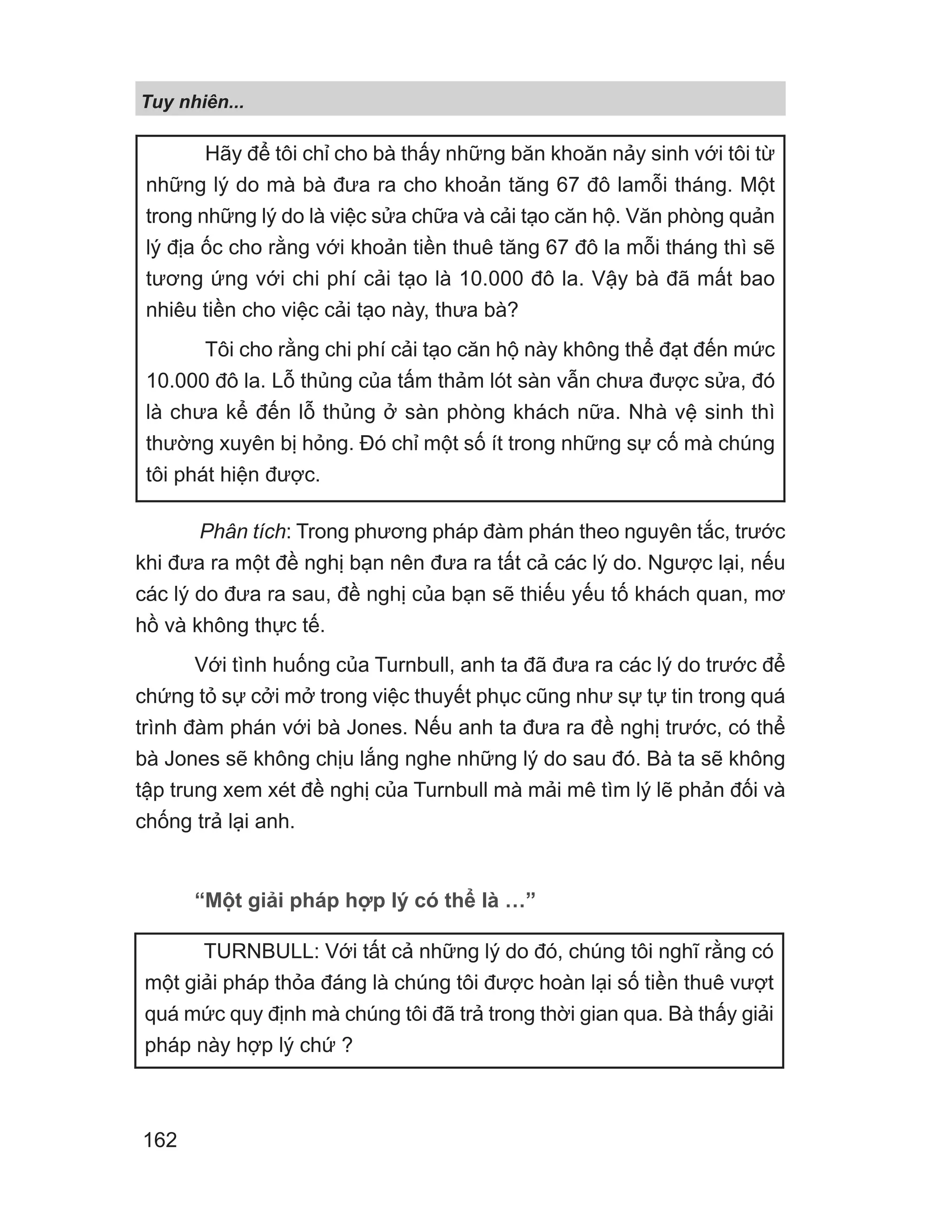 Phân tích: Trong phương pháp đàm phán theo nguyên tắc, trước
khi đưa ra một đề nghị bạn nên đưa ra tất cả các lý do. Ngược lại, nếu
các lý do đưa ra sau, đề nghị của bạn sẽ thiếu yếu tố khách quan, mơ
hồ và không thực tế.
Với tình huống của Turnbull, anh ta đã đưa ra các lý do trước để
chứng tỏ sự cởi mở trong việc thuyết phục cũng như sự tự tin trong quá
trình đàm phán với bà Jones. Nếu anh ta đưa ra đề nghị trước, có thể
bà Jones sẽ không chịu lắng nghe những lý do sau đó. Bà ta sẽ không
tập trung xem xét đề nghị của Turnbull mà mải mê tìm lý lẽ phản đối và
chống trả lại anh.
“Một giải pháp hợp lý có thể là …”
Hãy để tôi chỉ cho bà thấy những băn khoăn nảy sinh với tôi từ
những lý do mà bà đưa ra cho khoản tăng 67 đô lamỗi tháng. Một
trong những lý do là việc sửa chữa và cải tạo căn hộ. Văn phòng quản
lý địa ốc cho rằng với khoản tiền thuê tăng 67 đô la mỗi tháng thì sẽ
tương ứng với chi phí cải tạo là 10.000 đô la. Vậy bà đã mất bao
nhiêu tiền cho việc cải tạo này, thưa bà?
Tôi cho rằng chi phí cải tạo căn hộ này không thể đạt đến mức
10.000 đô la. Lỗ thủng của tấm thảm lót sàn vẫn chưa được sửa, đó
là chưa kể đến lỗ thủng ở sàn phòng khách nữa. Nhà vệ sinh thì
thường xuyên bị hỏng. Đó chỉ một số ít trong những sự cố mà chúng
tôi phát hiện được.
TURNBULL: Với tất cả những lý do đó, chúng tôi nghĩ rằng có
một giải pháp thỏa đáng là chúng tôi được hoàn lại số tiền thuê vượt
quá mức quy định mà chúng tôi đã trả trong thời gian qua. Bà thấy giải
pháp này hợp lý chứ ?
Tuy nhiên...
162
 