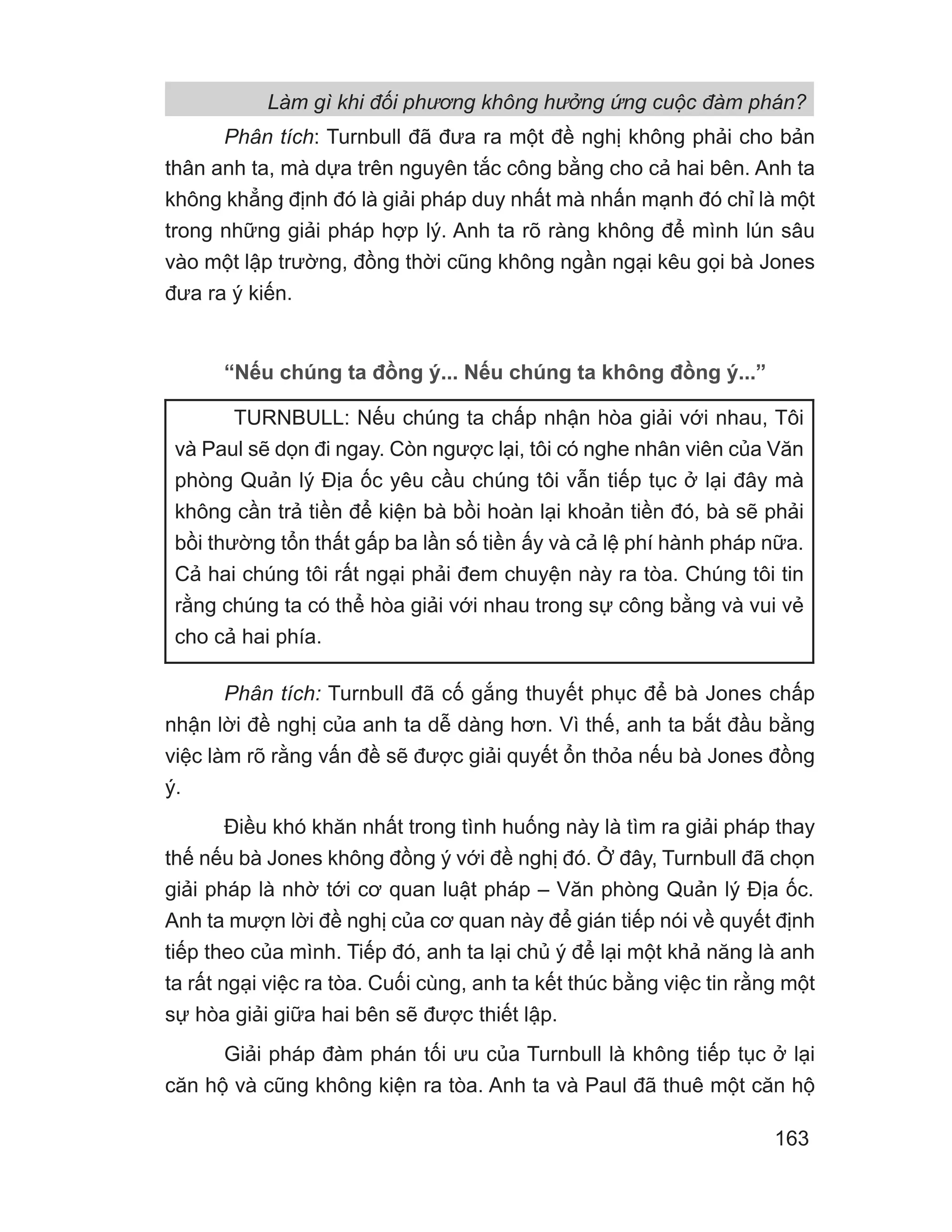 Phân tích: Turnbull đã đưa ra một đề nghị không phải cho bản
thân anh ta, mà dựa trên nguyên tắc công bằng cho cả hai bên. Anh ta
không khẳng định đó là giải pháp duy nhất mà nhấn mạnh đó chỉ là một
trong những giải pháp hợp lý. Anh ta rõ ràng không để mình lún sâu
vào một lập trường, đồng thời cũng không ngần ngại kêu gọi bà Jones
đưa ra ý kiến.
“Nếu chúng ta đồng ý... Nếu chúng ta không đồng ý...”
Phân tích: Turnbull đã cố gắng thuyết phục để bà Jones chấp
nhận lời đề nghị của anh ta dễ dàng hơn. Vì thế, anh ta bắt đầu bằng
việc làm rõ rằng vấn đề sẽ được giải quyết ổn thỏa nếu bà Jones đồng
ý.
Điều khó khăn nhất trong tình huống này là tìm ra giải pháp thay
thế nếu bà Jones không đồng ý với đề nghị đó. Ở đây, Turnbull đã chọn
giải pháp là nhờ tới cơ quan luật pháp – Văn phòng Quản lý Địa ốc.
Anh ta mượn lời đề nghị của cơ quan này để gián tiếp nói về quyết định
tiếp theo của mình. Tiếp đó, anh ta lại chủ ý để lại một khả năng là anh
ta rất ngại việc ra tòa. Cuối cùng, anh ta kết thúc bằng việc tin rằng một
sự hòa giải giữa hai bên sẽ được thiết lập.
Giải pháp đàm phán tối ưu của Turnbull là không tiếp tục ở lại
căn hộ và cũng không kiện ra tòa. Anh ta và Paul đã thuê một căn hộ
TURNBULL: Nếu chúng ta chấp nhận hòa giải với nhau, Tôi
và Paul sẽ dọn đi ngay. Còn ngược lại, tôi có nghe nhân viên của Văn
phòng Quản lý Địa ốc yêu cầu chúng tôi vẫn tiếp tục ở lại đây mà
không cần trả tiền để kiện bà bồi hoàn lại khoản tiền đó, bà sẽ phải
bồi thường tổn thất gấp ba lần số tiền ấy và cả lệ phí hành pháp nữa.
Cả hai chúng tôi rất ngại phải đem chuyện này ra tòa. Chúng tôi tin
rằng chúng ta có thể hòa giải với nhau trong sự công bằng và vui vẻ
cho cả hai phía.
Làm gì khi đối phương không hưởng ứng cuộc đàm phán?
163
 