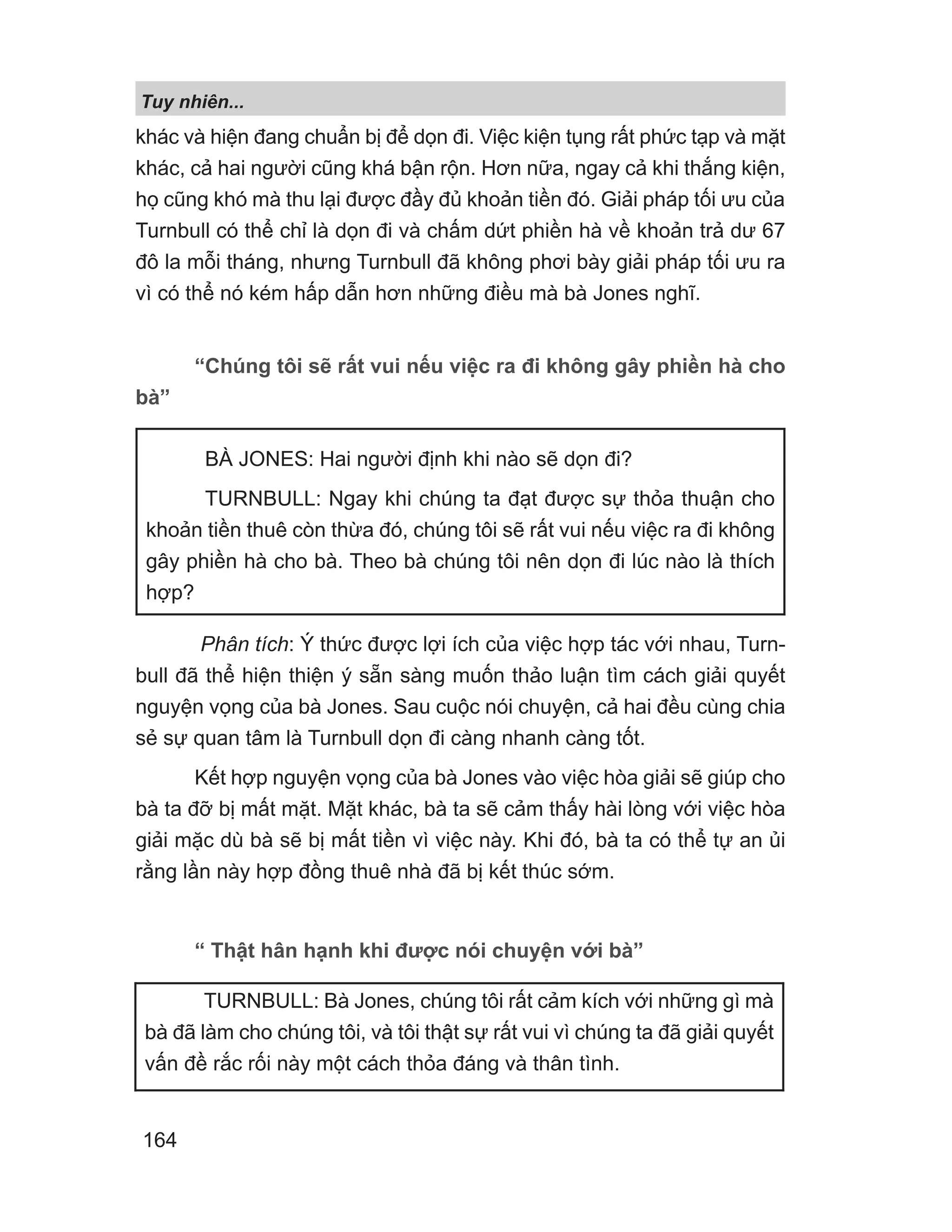khác và hiện đang chuẩn bị để dọn đi. Việc kiện tụng rất phức tạp và mặt
khác, cả hai người cũng khá bận rộn. Hơn nữa, ngay cả khi thắng kiện,
họ cũng khó mà thu lại được đầy đủ khoản tiền đó. Giải pháp tối ưu của
Turnbull có thể chỉ là dọn đi và chấm dứt phiền hà về khoản trả dư 67
đô la mỗi tháng, nhưng Turnbull đã không phơi bày giải pháp tối ưu ra
vì có thể nó kém hấp dẫn hơn những điều mà bà Jones nghĩ.
“Chúng tôi sẽ rất vui nếu việc ra đi không gây phiền hà cho
bà”
Phân tích: Ý thức được lợi ích của việc hợp tác với nhau, Turn-
bull đã thể hiện thiện ý sẵn sàng muốn thảo luận tìm cách giải quyết
nguyện vọng của bà Jones. Sau cuộc nói chuyện, cả hai đều cùng chia
sẻ sự quan tâm là Turnbull dọn đi càng nhanh càng tốt.
Kết hợp nguyện vọng của bà Jones vào việc hòa giải sẽ giúp cho
bà ta đỡ bị mất mặt. Mặt khác, bà ta sẽ cảm thấy hài lòng với việc hòa
giải mặc dù bà sẽ bị mất tiền vì việc này. Khi đó, bà ta có thể tự an ủi
rằng lần này hợp đồng thuê nhà đã bị kết thúc sớm.
“ Thật hân hạnh khi được nói chuyện với bà”
BÀ JONES: Hai người định khi nào sẽ dọn đi?
TURNBULL: Ngay khi chúng ta đạt được sự thỏa thuận cho
khoản tiền thuê còn thừa đó, chúng tôi sẽ rất vui nếu việc ra đi không
gây phiền hà cho bà. Theo bà chúng tôi nên dọn đi lúc nào là thích
hợp?
TURNBULL: Bà Jones, chúng tôi rất cảm kích với những gì mà
bà đã làm cho chúng tôi, và tôi thật sự rất vui vì chúng ta đã giải quyết
vấn đề rắc rối này một cách thỏa đáng và thân tình.
Tuy nhiên...
164
 