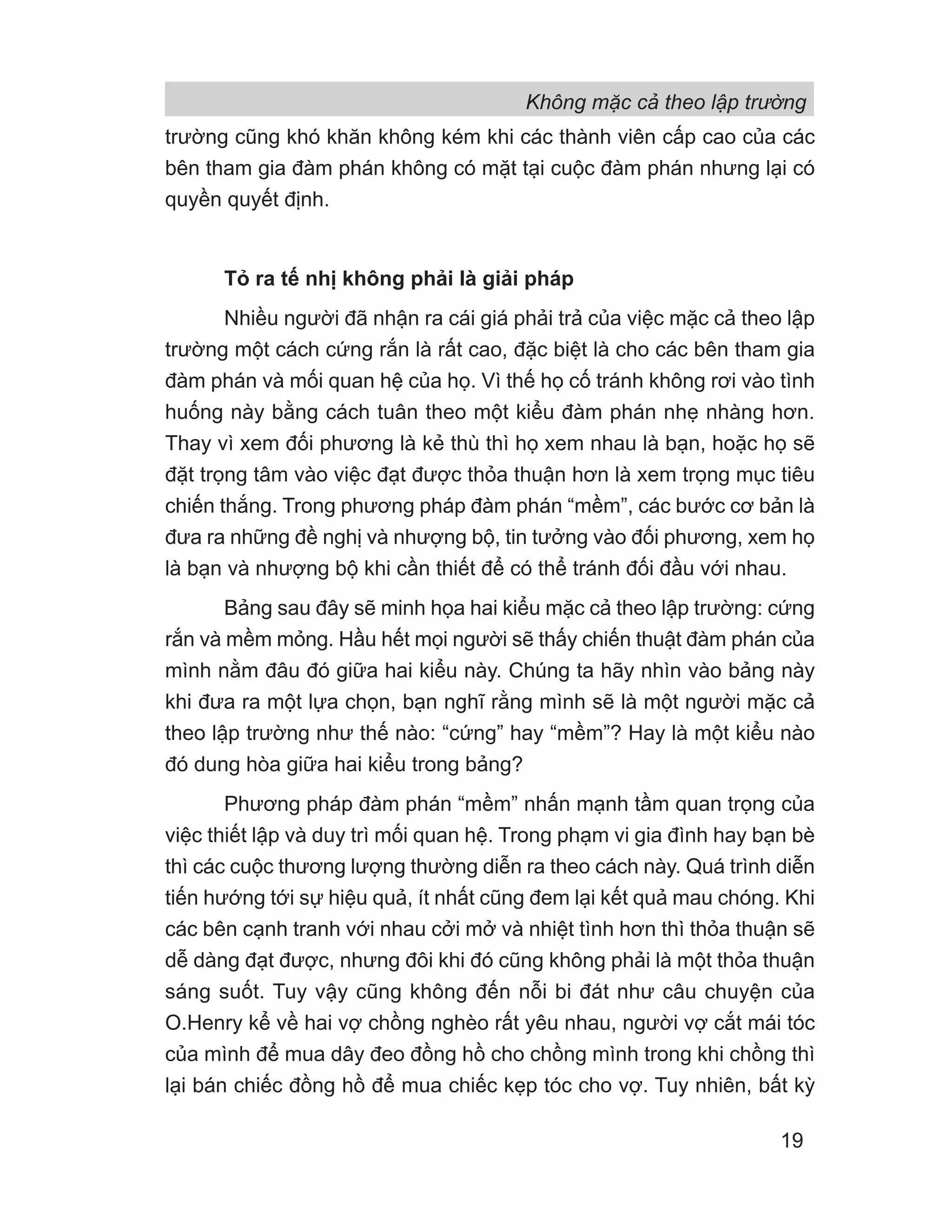 Không mặc cả theo lập trường
19
trường cũng khó khăn không kém khi các thành viên cấp cao của các
bên tham gia đàm phán không có mặt tại cuộc đàm phán nhưng lại có
quyền quyết định.
Tỏ ra tế nhị không phải là giải pháp
Nhiều người đã nhận ra cái giá phải trả của việc mặc cả theo lập
trường một cách cứng rắn là rất cao, đặc biệt là cho các bên tham gia
đàm phán và mối quan hệ của họ. Vì thế họ cố tránh không rơi vào tình
huống này bằng cách tuân theo một kiểu đàm phán nhẹ nhàng hơn.
Thay vì xem đối phương là kẻ thù thì họ xem nhau là bạn, hoặc họ sẽ
đặt trọng tâm vào việc đạt được thỏa thuận hơn là xem trọng mục tiêu
chiến thắng. Trong phương pháp đàm phán “mềm”, các bước cơ bản là
đưa ra những đề nghị và nhượng bộ, tin tưởng vào đối phương, xem họ
là bạn và nhượng bộ khi cần thiết để có thể tránh đối đầu với nhau.
Bảng sau đây sẽ minh họa hai kiểu mặc cả theo lập trường: cứng
rắn và mềm mỏng. Hầu hết mọi người sẽ thấy chiến thuật đàm phán của
mình nằm đâu đó giữa hai kiểu này. Chúng ta hãy nhìn vào bảng này
khi đưa ra một lựa chọn, bạn nghĩ rằng mình sẽ là một người mặc cả
theo lập trường như thế nào: “cứng” hay “mềm”? Hay là một kiểu nào
đó dung hòa giữa hai kiểu trong bảng?
Phương pháp đàm phán “mềm” nhấn mạnh tầm quan trọng của
việc thiết lập và duy trì mối quan hệ. Trong phạm vi gia đình hay bạn bè
thì các cuộc thương lượng thường diễn ra theo cách này. Quá trình diễn
tiến hướng tới sự hiệu quả, ít nhất cũng đem lại kết quả mau chóng. Khi
các bên cạnh tranh với nhau cởi mở và nhiệt tình hơn thì thỏa thuận sẽ
dễ dàng đạt được, nhưng đôi khi đó cũng không phải là một thỏa thuận
sáng suốt. Tuy vậy cũng không đến nỗi bi đát như câu chuyện của
O.Henry kể về hai vợ chồng nghèo rất yêu nhau, người vợ cắt mái tóc
của mình để mua dây đeo đồng hồ cho chồng mình trong khi chồng thì
lại bán chiếc đồng hồ để mua chiếc kẹp tóc cho vợ. Tuy nhiên, bất kỳ
 