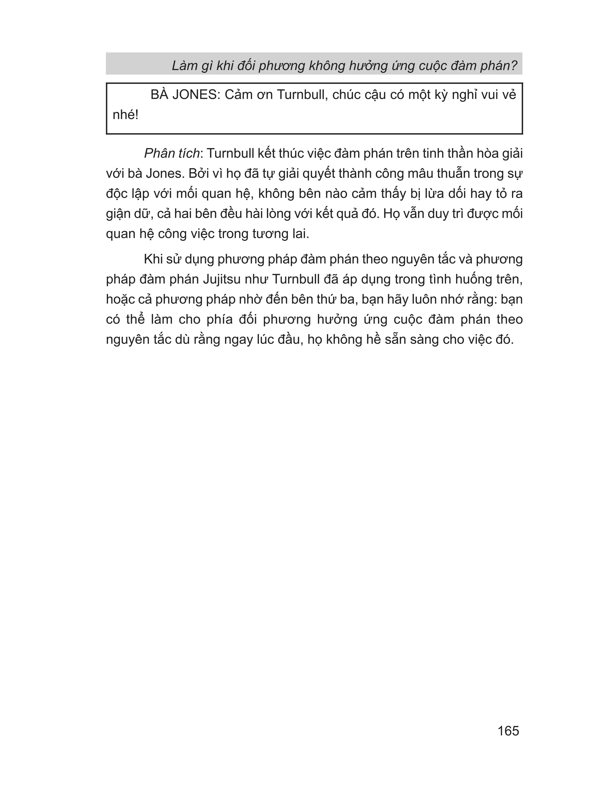 Phân tích: Turnbull kết thúc việc đàm phán trên tinh thần hòa giải
với bà Jones. Bởi vì họ đã tự giải quyết thành công mâu thuẫn trong sự
độc lập với mối quan hệ, không bên nào cảm thấy bị lừa dối hay tỏ ra
giận dữ, cả hai bên đều hài lòng với kết quả đó. Họ vẫn duy trì được mối
quan hệ công việc trong tương lai.
Khi sử dụng phương pháp đàm phán theo nguyên tắc và phương
pháp đàm phán Jujitsu như Turnbull đã áp dụng trong tình huống trên,
hoặc cả phương pháp nhờ đến bên thứ ba, bạn hãy luôn nhớ rằng: bạn
có thể làm cho phía đối phương hưởng ứng cuộc đàm phán theo
nguyên tắc dù rằng ngay lúc đầu, họ không hề sẵn sàng cho việc đó.
BÀ JONES: Cảm ơn Turnbull, chúc cậu có một kỳ nghỉ vui vẻ
nhé!
Làm gì khi đối phương không hưởng ứng cuộc đàm phán?
165
 