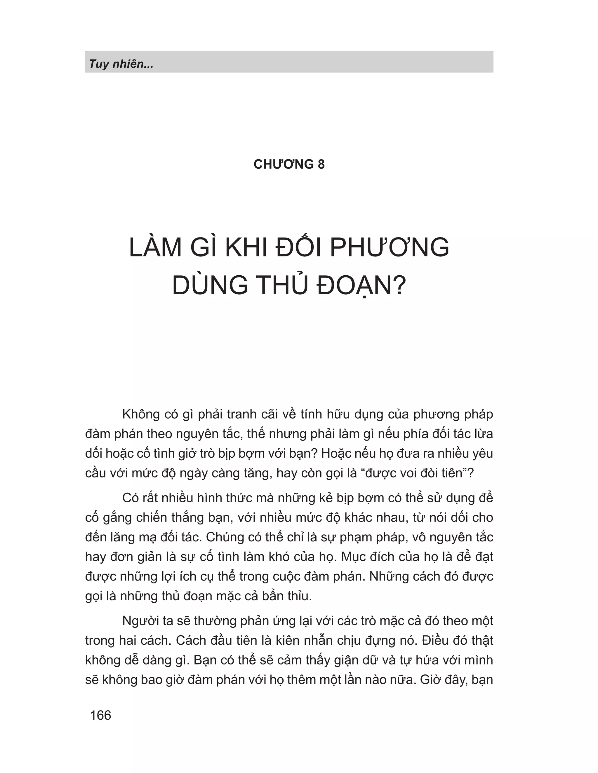 Tuy nhiên...
166
CHƯƠNG 8
LÀM GÌ KHI ĐỐI PHƯƠNG
DÙNG THỦ ĐOẠN?
Không có gì phải tranh cãi về tính hữu dụng của phương pháp
đàm phán theo nguyên tắc, thế nhưng phải làm gì nếu phía đối tác lừa
dối hoặc cố tình giở trò bịp bợm với bạn? Hoặc nếu họ đưa ra nhiều yêu
cầu với mức độ ngày càng tăng, hay còn gọi là “được voi đòi tiên”?
Có rất nhiều hình thức mà những kẻ bịp bợm có thể sử dụng để
cố gắng chiến thắng bạn, với nhiều mức độ khác nhau, từ nói dối cho
đến lăng mạ đối tác. Chúng có thể chỉ là sự phạm pháp, vô nguyên tắc
hay đơn giản là sự cố tình làm khó của họ. Mục đích của họ là để đạt
được những lợi ích cụ thể trong cuộc đàm phán. Những cách đó được
gọi là những thủ đoạn mặc cả bẩn thỉu.
Người ta sẽ thường phản ứng lại với các trò mặc cả đó theo một
trong hai cách. Cách đầu tiên là kiên nhẫn chịu đựng nó. Điều đó thật
không dễ dàng gì. Bạn có thể sẽ cảm thấy giận dữ và tự hứa với mình
sẽ không bao giờ đàm phán với họ thêm một lần nào nữa. Giờ đây, bạn
 