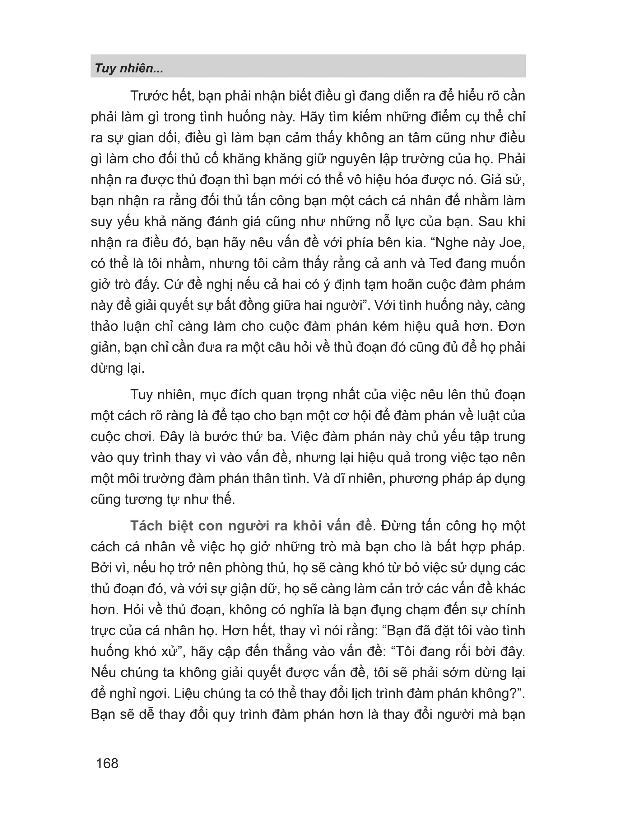 Tuy nhiên...
168
Trước hết, bạn phải nhận biết điều gì đang diễn ra để hiểu rõ cần
phải làm gì trong tình huống này. Hãy tìm kiếm những điểm cụ thể chỉ
ra sự gian dối, điều gì làm bạn cảm thấy không an tâm cũng như điều
gì làm cho đối thủ cố khăng khăng giữ nguyên lập trường của họ. Phải
nhận ra được thủ đoạn thì bạn mới có thể vô hiệu hóa được nó. Giả sử,
bạn nhận ra rằng đối thủ tấn công bạn một cách cá nhân để nhằm làm
suy yếu khả năng đánh giá cũng như những nỗ lực của bạn. Sau khi
nhận ra điều đó, bạn hãy nêu vấn đề với phía bên kia. “Nghe này Joe,
có thể là tôi nhầm, nhưng tôi cảm thấy rằng cả anh và Ted đang muốn
giở trò đấy. Cứ đề nghị nếu cả hai có ý định tạm hoãn cuộc đàm phám
này để giải quyết sự bất đồng giữa hai người”. Với tình huống này, càng
thảo luận chỉ càng làm cho cuộc đàm phán kém hiệu quả hơn. Đơn
giản, bạn chỉ cần đưa ra một câu hỏi về thủ đoạn đó cũng đủ để họ phải
dừng lại.
Tuy nhiên, mục đích quan trọng nhất của việc nêu lên thủ đoạn
một cách rõ ràng là để tạo cho bạn một cơ hội để đàm phán về luật của
cuộc chơi. Đây là bước thứ ba. Việc đàm phán này chủ yếu tập trung
vào quy trình thay vì vào vấn đề, nhưng lại hiệu quả trong việc tạo nên
một môi trường đàm phán thân tình. Và dĩ nhiên, phương pháp áp dụng
cũng tương tự như thế.
Tách biệt con người ra khỏi vấn đề. Đừng tấn công họ một
cách cá nhân về việc họ giở những trò mà bạn cho là bất hợp pháp.
Bởi vì, nếu họ trở nên phòng thủ, họ sẽ càng khó từ bỏ việc sử dụng các
thủ đoạn đó, và với sự giận dữ, họ sẽ càng làm cản trở các vấn đề khác
hơn. Hỏi về thủ đoạn, không có nghĩa là bạn đụng chạm đến sự chính
trực của cá nhân họ. Hơn hết, thay vì nói rằng: “Bạn đã đặt tôi vào tình
huống khó xử”, hãy cập đến thẳng vào vấn đề: “Tôi đang rối bời đây.
Nếu chúng ta không giải quyết được vấn đề, tôi sẽ phải sớm dừng lại
để nghỉ ngơi. Liệu chúng ta có thể thay đổi lịch trình đàm phán không?”.
Bạn sẽ dễ thay đổi quy trình đàm phán hơn là thay đổi người mà bạn
 