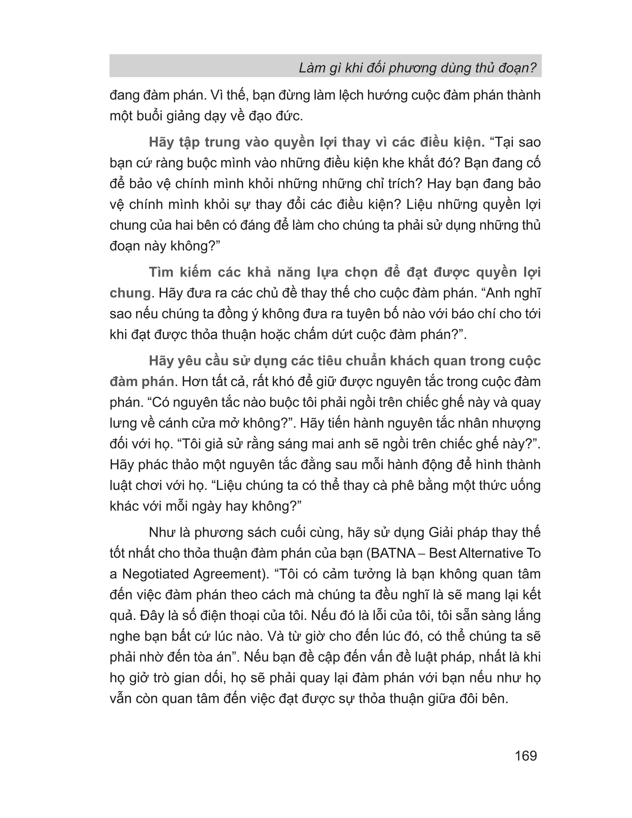 Làm gì khi đối phương dùng thủ đoạn?
169
đang đàm phán. Vì thế, bạn đừng làm lệch hướng cuộc đàm phán thành
một buổi giảng dạy về đạo đức.
Hãy tập trung vào quyền lợi thay vì các điều kiện. “Tại sao
bạn cứ ràng buộc mình vào những điều kiện khe khắt đó? Bạn đang cố
để bảo vệ chính mình khỏi những những chỉ trích? Hay bạn đang bảo
vệ chính mình khỏi sự thay đổi các điều kiện? Liệu những quyền lợi
chung của hai bên có đáng để làm cho chúng ta phải sử dụng những thủ
đoạn này không?”
Tìm kiếm các khả năng lựa chọn để đạt được quyền lợi
chung. Hãy đưa ra các chủ đề thay thế cho cuộc đàm phán. “Anh nghĩ
sao nếu chúng ta đồng ý không đưa ra tuyên bố nào với báo chí cho tới
khi đạt được thỏa thuận hoặc chấm dứt cuộc đàm phán?”.
Hãy yêu cầu sử dụng các tiêu chuẩn khách quan trong cuộc
đàm phán. Hơn tất cả, rất khó để giữ được nguyên tắc trong cuộc đàm
phán. “Có nguyên tắc nào buộc tôi phải ngồi trên chiếc ghế này và quay
lưng về cánh cửa mở không?”. Hãy tiến hành nguyên tắc nhân nhượng
đối với họ. “Tôi giả sử rằng sáng mai anh sẽ ngồi trên chiếc ghế này?”.
Hãy phác thảo một nguyên tắc đằng sau mỗi hành động để hình thành
luật chơi với họ. “Liệu chúng ta có thể thay cà phê bằng một thức uống
khác với mỗi ngày hay không?”
Như là phương sách cuối cùng, hãy sử dụng Giải pháp thay thế
tốt nhất cho thỏa thuận đàm phán của bạn (BATNA − Best Alternative To
a Negotiated Agreement). “Tôi có cảm tưởng là bạn không quan tâm
đến việc đàm phán theo cách mà chúng ta đều nghĩ là sẽ mang lại kết
quả. Đây là số điện thoại của tôi. Nếu đó là lỗi của tôi, tôi sẵn sàng lắng
nghe bạn bất cứ lúc nào. Và từ giờ cho đến lúc đó, có thể chúng ta sẽ
phải nhờ đến tòa án”. Nếu bạn đề cập đến vấn đề luật pháp, nhất là khi
họ giở trò gian dối, họ sẽ phải quay lại đàm phán với bạn nếu như họ
vẫn còn quan tâm đến việc đạt được sự thỏa thuận giữa đôi bên.
 