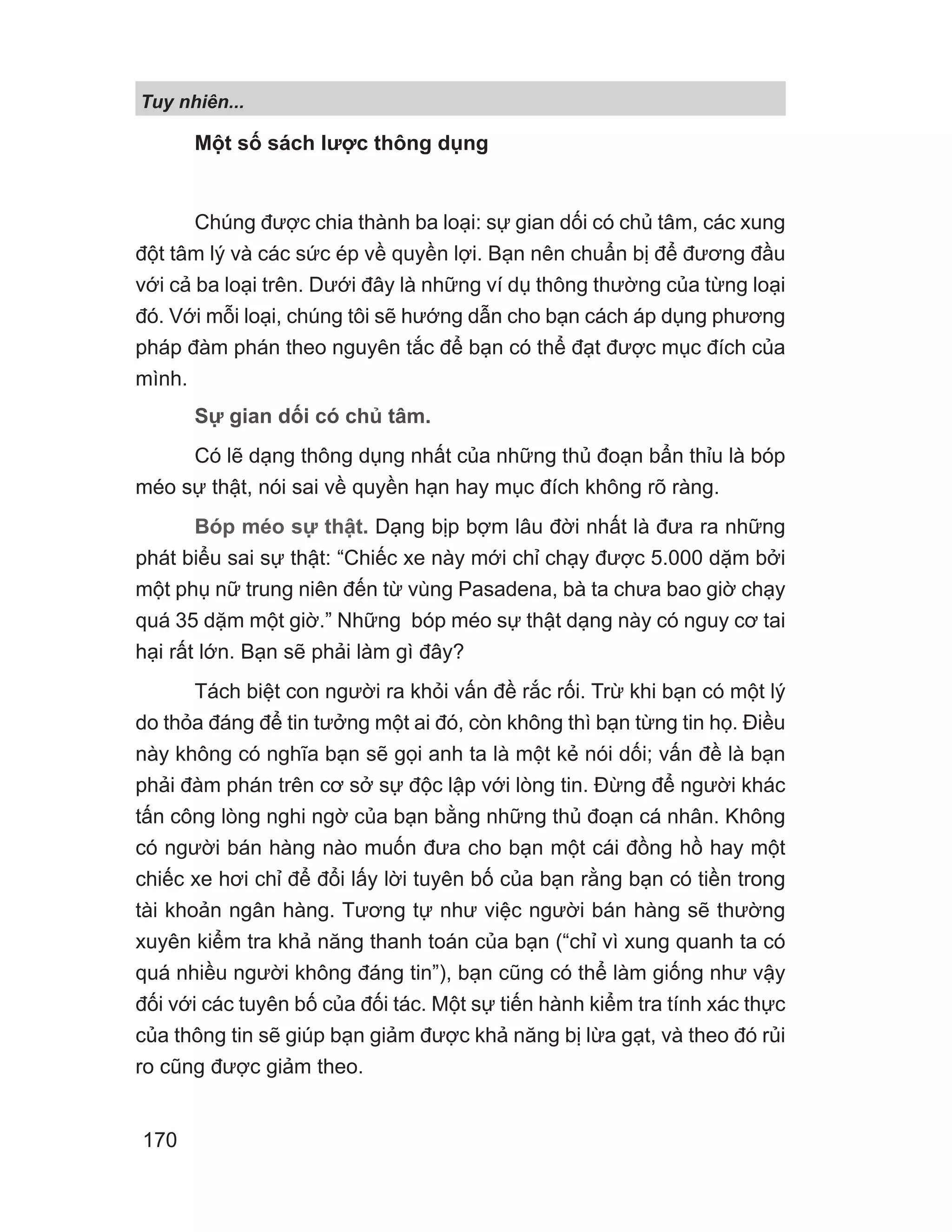 Tuy nhiên...
170
Một số sách lược thông dụng
Chúng được chia thành ba loại: sự gian dối có chủ tâm, các xung
đột tâm lý và các sức ép về quyền lợi. Bạn nên chuẩn bị để đương đầu
với cả ba loại trên. Dưới đây là những ví dụ thông thường của từng loại
đó. Với mỗi loại, chúng tôi sẽ hướng dẫn cho bạn cách áp dụng phương
pháp đàm phán theo nguyên tắc để bạn có thể đạt được mục đích của
mình.
Sự gian dối có chủ tâm.
Có lẽ dạng thông dụng nhất của những thủ đoạn bẩn thỉu là bóp
méo sự thật, nói sai về quyền hạn hay mục đích không rõ ràng.
Bóp méo sự thật. Dạng bịp bợm lâu đời nhất là đưa ra những
phát biểu sai sự thật: “Chiếc xe này mới chỉ chạy được 5.000 dặm bởi
một phụ nữ trung niên đến từ vùng Pasadena, bà ta chưa bao giờ chạy
quá 35 dặm một giờ.” Những bóp méo sự thật dạng này có nguy cơ tai
hại rất lớn. Bạn sẽ phải làm gì đây?
Tách biệt con người ra khỏi vấn đề rắc rối. Trừ khi bạn có một lý
do thỏa đáng để tin tưởng một ai đó, còn không thì bạn từng tin họ. Điều
này không có nghĩa bạn sẽ gọi anh ta là một kẻ nói dối; vấn đề là bạn
phải đàm phán trên cơ sở sự độc lập với lòng tin. Đừng để người khác
tấn công lòng nghi ngờ của bạn bằng những thủ đoạn cá nhân. Không
có người bán hàng nào muốn đưa cho bạn một cái đồng hồ hay một
chiếc xe hơi chỉ để đổi lấy lời tuyên bố của bạn rằng bạn có tiền trong
tài khoản ngân hàng. Tương tự như việc người bán hàng sẽ thường
xuyên kiểm tra khả năng thanh toán của bạn (“chỉ vì xung quanh ta có
quá nhiều người không đáng tin”), bạn cũng có thể làm giống như vậy
đối với các tuyên bố của đối tác. Một sự tiến hành kiểm tra tính xác thực
của thông tin sẽ giúp bạn giảm được khả năng bị lừa gạt, và theo đó rủi
ro cũng được giảm theo.
 