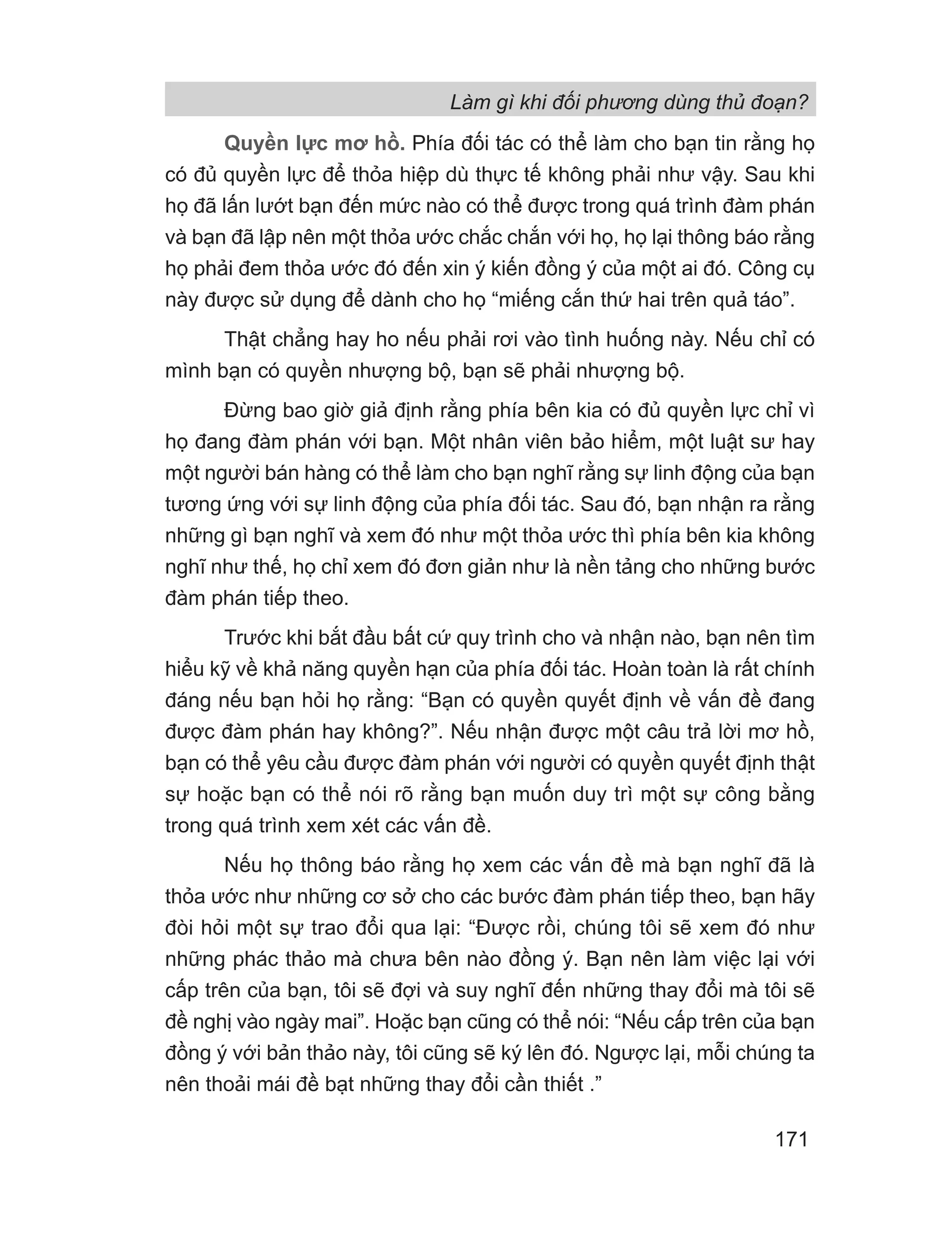 Làm gì khi đối phương dùng thủ đoạn?
171
Quyền lực mơ hồ. Phía đối tác có thể làm cho bạn tin rằng họ
có đủ quyền lực để thỏa hiệp dù thực tế không phải như vậy. Sau khi
họ đã lấn lướt bạn đến mức nào có thể được trong quá trình đàm phán
và bạn đã lập nên một thỏa ước chắc chắn với họ, họ lại thông báo rằng
họ phải đem thỏa ước đó đến xin ý kiến đồng ý của một ai đó. Công cụ
này được sử dụng để dành cho họ “miếng cắn thứ hai trên quả táo”.
Thật chẳng hay ho nếu phải rơi vào tình huống này. Nếu chỉ có
mình bạn có quyền nhượng bộ, bạn sẽ phải nhượng bộ.
Đừng bao giờ giả định rằng phía bên kia có đủ quyền lực chỉ vì
họ đang đàm phán với bạn. Một nhân viên bảo hiểm, một luật sư hay
một người bán hàng có thể làm cho bạn nghĩ rằng sự linh động của bạn
tương ứng với sự linh động của phía đối tác. Sau đó, bạn nhận ra rằng
những gì bạn nghĩ và xem đó như một thỏa ước thì phía bên kia không
nghĩ như thế, họ chỉ xem đó đơn giản như là nền tảng cho những bước
đàm phán tiếp theo.
Trước khi bắt đầu bất cứ quy trình cho và nhận nào, bạn nên tìm
hiểu kỹ về khả năng quyền hạn của phía đối tác. Hoàn toàn là rất chính
đáng nếu bạn hỏi họ rằng: “Bạn có quyền quyết định về vấn đề đang
được đàm phán hay không?”. Nếu nhận được một câu trả lời mơ hồ,
bạn có thể yêu cầu được đàm phán với người có quyền quyết định thật
sự hoặc bạn có thể nói rõ rằng bạn muốn duy trì một sự công bằng
trong quá trình xem xét các vấn đề.
Nếu họ thông báo rằng họ xem các vấn đề mà bạn nghĩ đã là
thỏa ước như những cơ sở cho các bước đàm phán tiếp theo, bạn hãy
đòi hỏi một sự trao đổi qua lại: “Được rồi, chúng tôi sẽ xem đó như
những phác thảo mà chưa bên nào đồng ý. Bạn nên làm việc lại với
cấp trên của bạn, tôi sẽ đợi và suy nghĩ đến những thay đổi mà tôi sẽ
đề nghị vào ngày mai”. Hoặc bạn cũng có thể nói: “Nếu cấp trên của bạn
đồng ý với bản thảo này, tôi cũng sẽ ký lên đó. Ngược lại, mỗi chúng ta
nên thoải mái đề bạt những thay đổi cần thiết .”
 