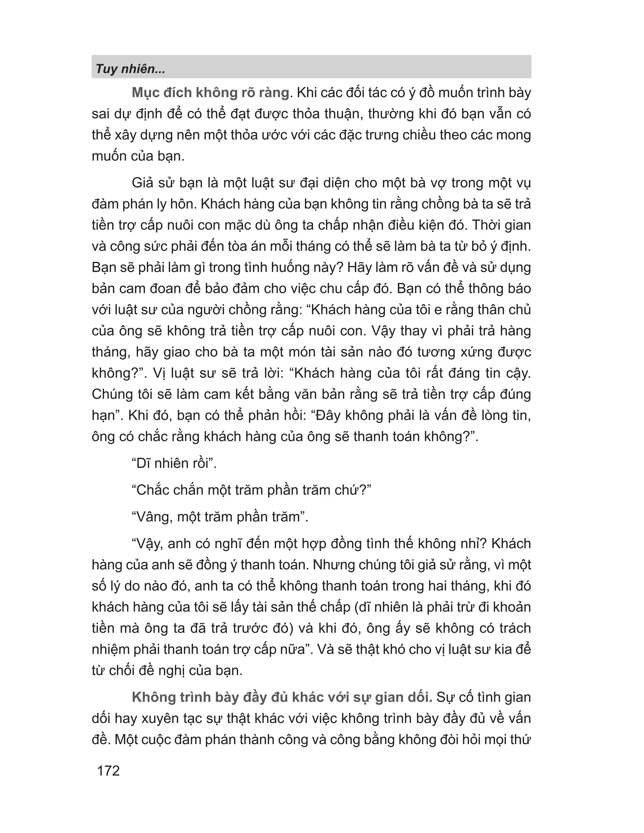 Mục đích không rõ ràng. Khi các đối tác có ý đồ muốn trình bày
sai dự định để có thể đạt được thỏa thuận, thường khi đó bạn vẫn có
thể xây dựng nên một thỏa ước với các đặc trưng chiều theo các mong
muốn của bạn.
Giả sử bạn là một luật sư đại diện cho một bà vợ trong một vụ
đàm phán ly hôn. Khách hàng của bạn không tin rằng chồng bà ta sẽ trả
tiền trợ cấp nuôi con mặc dù ông ta chấp nhận điều kiện đó. Thời gian
và công sức phải đến tòa án mỗi tháng có thể sẽ làm bà ta từ bỏ ý định.
Bạn sẽ phải làm gì trong tình huống này? Hãy làm rõ vấn đề và sử dụng
bản cam đoan để bảo đảm cho việc chu cấp đó. Bạn có thể thông báo
với luật sư của người chồng rằng: “Khách hàng của tôi e rằng thân chủ
của ông sẽ không trả tiền trợ cấp nuôi con. Vậy thay vì phải trả hàng
tháng, hãy giao cho bà ta một món tài sản nào đó tương xứng được
không?”. Vị luật sư sẽ trả lời: “Khách hàng của tôi rất đáng tin cậy.
Chúng tôi sẽ làm cam kết bằng văn bản rằng sẽ trả tiền trợ cấp đúng
hạn”. Khi đó, bạn có thể phản hồi: “Đây không phải là vấn đề lòng tin,
ông có chắc rằng khách hàng của ông sẽ thanh toán không?”.
“Dĩ nhiên rồi”.
“Chắc chắn một trăm phần trăm chứ?”
“Vâng, một trăm phần trăm”.
“Vậy, anh có nghĩ đến một hợp đồng tình thế không nhỉ? Khách
hàng của anh sẽ đồng ý thanh toán. Nhưng chúng tôi giả sử rằng, vì một
số lý do nào đó, anh ta có thể không thanh toán trong hai tháng, khi đó
khách hàng của tôi sẽ lấy tài sản thế chấp (dĩ nhiên là phải trừ đi khoản
tiền mà ông ta đã trả trước đó) và khi đó, ông ấy sẽ không có trách
nhiệm phải thanh toán trợ cấp nữa”. Và sẽ thật khó cho vị luật sư kia để
từ chối đề nghị của bạn.
Không trình bày đầy đủ khác với sự gian dối. Sự cố tình gian
dối hay xuyên tạc sự thật khác với việc không trình bày đầy đủ về vấn
đề. Một cuộc đàm phán thành công và công bằng không đòi hỏi mọi thứ
Tuy nhiên...
172
 
