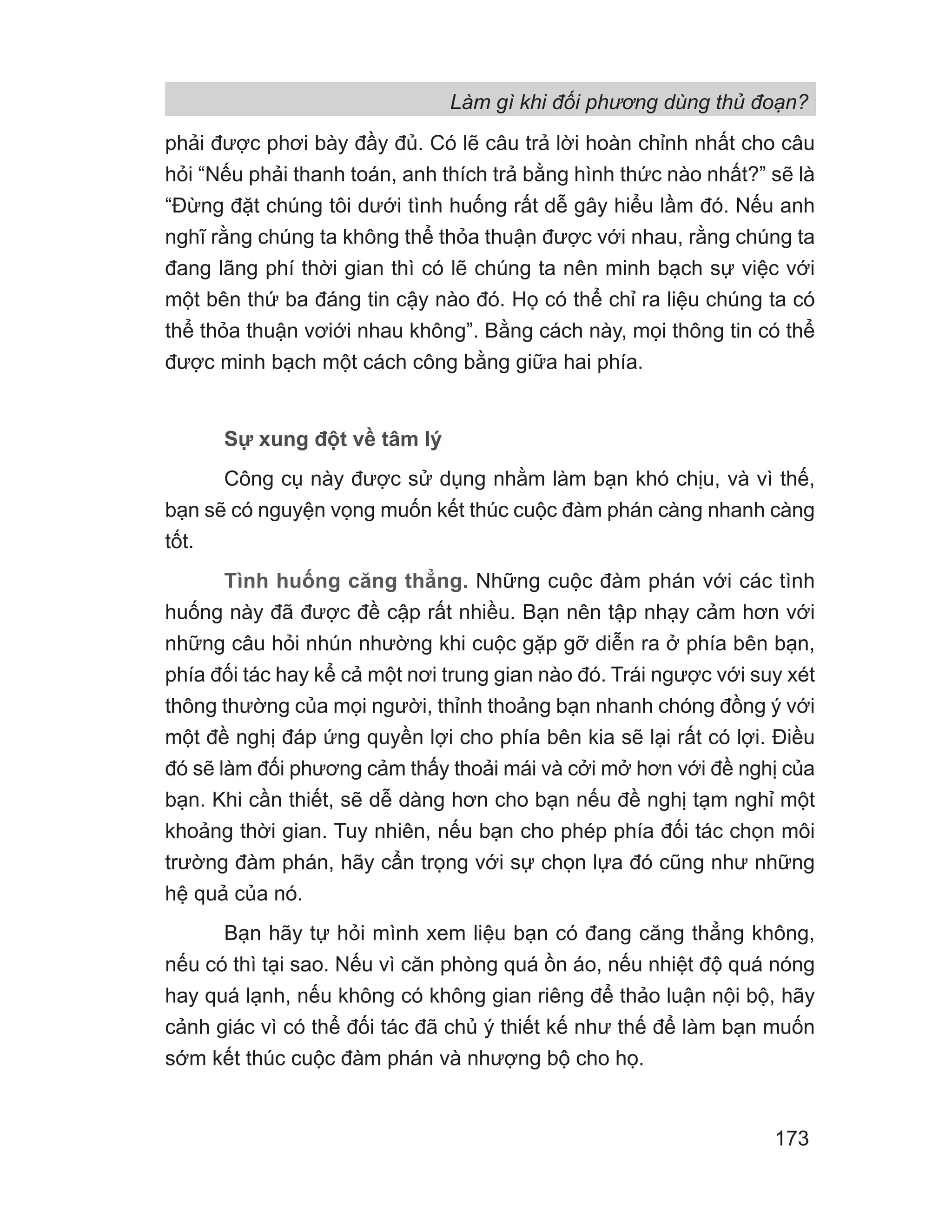 Làm gì khi đối phương dùng thủ đoạn?
173
phải được phơi bày đầy đủ. Có lẽ câu trả lời hoàn chỉnh nhất cho câu
hỏi “Nếu phải thanh toán, anh thích trả bằng hình thức nào nhất?” sẽ là
“Đừng đặt chúng tôi dưới tình huống rất dễ gây hiểu lầm đó. Nếu anh
nghĩ rằng chúng ta không thể thỏa thuận được với nhau, rằng chúng ta
đang lãng phí thời gian thì có lẽ chúng ta nên minh bạch sự việc với
một bên thứ ba đáng tin cậy nào đó. Họ có thể chỉ ra liệu chúng ta có
thể thỏa thuận vơiới nhau không”. Bằng cách này, mọi thông tin có thể
được minh bạch một cách công bằng giữa hai phía.
Sự xung đột về tâm lý
Công cụ này được sử dụng nhằm làm bạn khó chịu, và vì thế,
bạn sẽ có nguyện vọng muốn kết thúc cuộc đàm phán càng nhanh càng
tốt.
Tình huống căng thẳng. Những cuộc đàm phán với các tình
huống này đã được đề cập rất nhiều. Bạn nên tập nhạy cảm hơn với
những câu hỏi nhún nhường khi cuộc gặp gỡ diễn ra ở phía bên bạn,
phía đối tác hay kể cả một nơi trung gian nào đó. Trái ngược với suy xét
thông thường của mọi người, thỉnh thoảng bạn nhanh chóng đồng ý với
một đề nghị đáp ứng quyền lợi cho phía bên kia sẽ lại rất có lợi. Điều
đó sẽ làm đối phương cảm thấy thoải mái và cởi mở hơn với đề nghị của
bạn. Khi cần thiết, sẽ dễ dàng hơn cho bạn nếu đề nghị tạm nghỉ một
khoảng thời gian. Tuy nhiên, nếu bạn cho phép phía đối tác chọn môi
trường đàm phán, hãy cẩn trọng với sự chọn lựa đó cũng như những
hệ quả của nó.
Bạn hãy tự hỏi mình xem liệu bạn có đang căng thẳng không,
nếu có thì tại sao. Nếu vì căn phòng quá ồn áo, nếu nhiệt độ quá nóng
hay quá lạnh, nếu không có không gian riêng để thảo luận nội bộ, hãy
cảnh giác vì có thể đối tác đã chủ ý thiết kế như thế để làm bạn muốn
sớm kết thúc cuộc đàm phán và nhượng bộ cho họ.
 