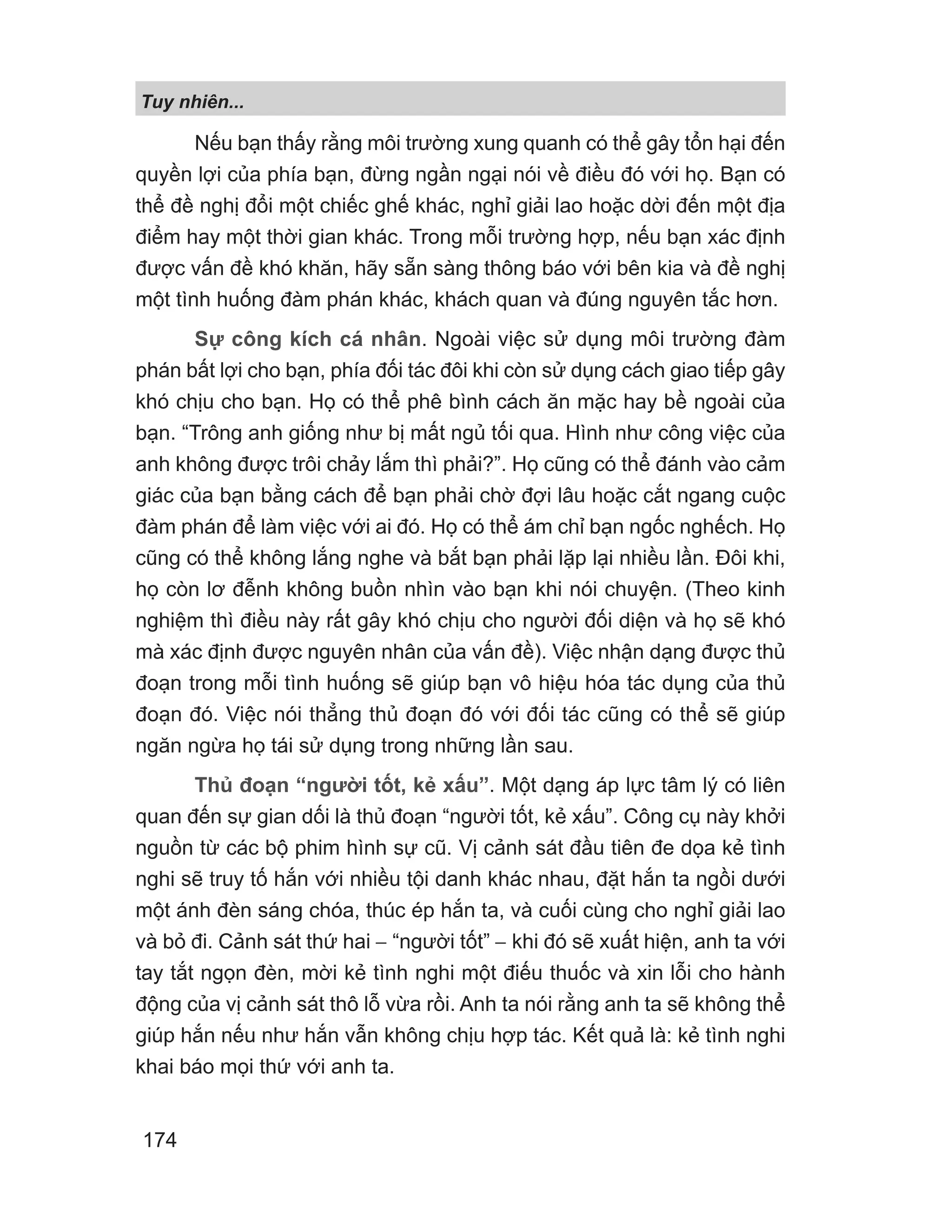 Tuy nhiên...
174
Nếu bạn thấy rằng môi trường xung quanh có thể gây tổn hại đến
quyền lợi của phía bạn, đừng ngần ngại nói về điều đó với họ. Bạn có
thể đề nghị đổi một chiếc ghế khác, nghỉ giải lao hoặc dời đến một địa
điểm hay một thời gian khác. Trong mỗi trường hợp, nếu bạn xác định
được vấn đề khó khăn, hãy sẵn sàng thông báo với bên kia và đề nghị
một tình huống đàm phán khác, khách quan và đúng nguyên tắc hơn.
Sự công kích cá nhân. Ngoài việc sử dụng môi trường đàm
phán bất lợi cho bạn, phía đối tác đôi khi còn sử dụng cách giao tiếp gây
khó chịu cho bạn. Họ có thể phê bình cách ăn mặc hay bề ngoài của
bạn. “Trông anh giống như bị mất ngủ tối qua. Hình như công việc của
anh không được trôi chảy lắm thì phải?”. Họ cũng có thể đánh vào cảm
giác của bạn bằng cách để bạn phải chờ đợi lâu hoặc cắt ngang cuộc
đàm phán để làm việc với ai đó. Họ có thể ám chỉ bạn ngốc nghếch. Họ
cũng có thể không lắng nghe và bắt bạn phải lặp lại nhiều lần. Đôi khi,
họ còn lơ đễnh không buồn nhìn vào bạn khi nói chuyện. (Theo kinh
nghiệm thì điều này rất gây khó chịu cho người đối diện và họ sẽ khó
mà xác định được nguyên nhân của vấn đề). Việc nhận dạng được thủ
đoạn trong mỗi tình huống sẽ giúp bạn vô hiệu hóa tác dụng của thủ
đoạn đó. Việc nói thẳng thủ đoạn đó với đối tác cũng có thể sẽ giúp
ngăn ngừa họ tái sử dụng trong những lần sau.
Thủ đoạn “người tốt, kẻ xấu”. Một dạng áp lực tâm lý có liên
quan đến sự gian dối là thủ đoạn “người tốt, kẻ xấu”. Công cụ này khởi
nguồn từ các bộ phim hình sự cũ. Vị cảnh sát đầu tiên đe dọa kẻ tình
nghi sẽ truy tố hắn với nhiều tội danh khác nhau, đặt hắn ta ngồi dưới
một ánh đèn sáng chóa, thúc ép hắn ta, và cuối cùng cho nghỉ giải lao
và bỏ đi. Cảnh sát thứ hai − “người tốt” − khi đó sẽ xuất hiện, anh ta với
tay tắt ngọn đèn, mời kẻ tình nghi một điếu thuốc và xin lỗi cho hành
động của vị cảnh sát thô lỗ vừa rồi. Anh ta nói rằng anh ta sẽ không thể
giúp hắn nếu như hắn vẫn không chịu hợp tác. Kết quả là: kẻ tình nghi
khai báo mọi thứ với anh ta.
 