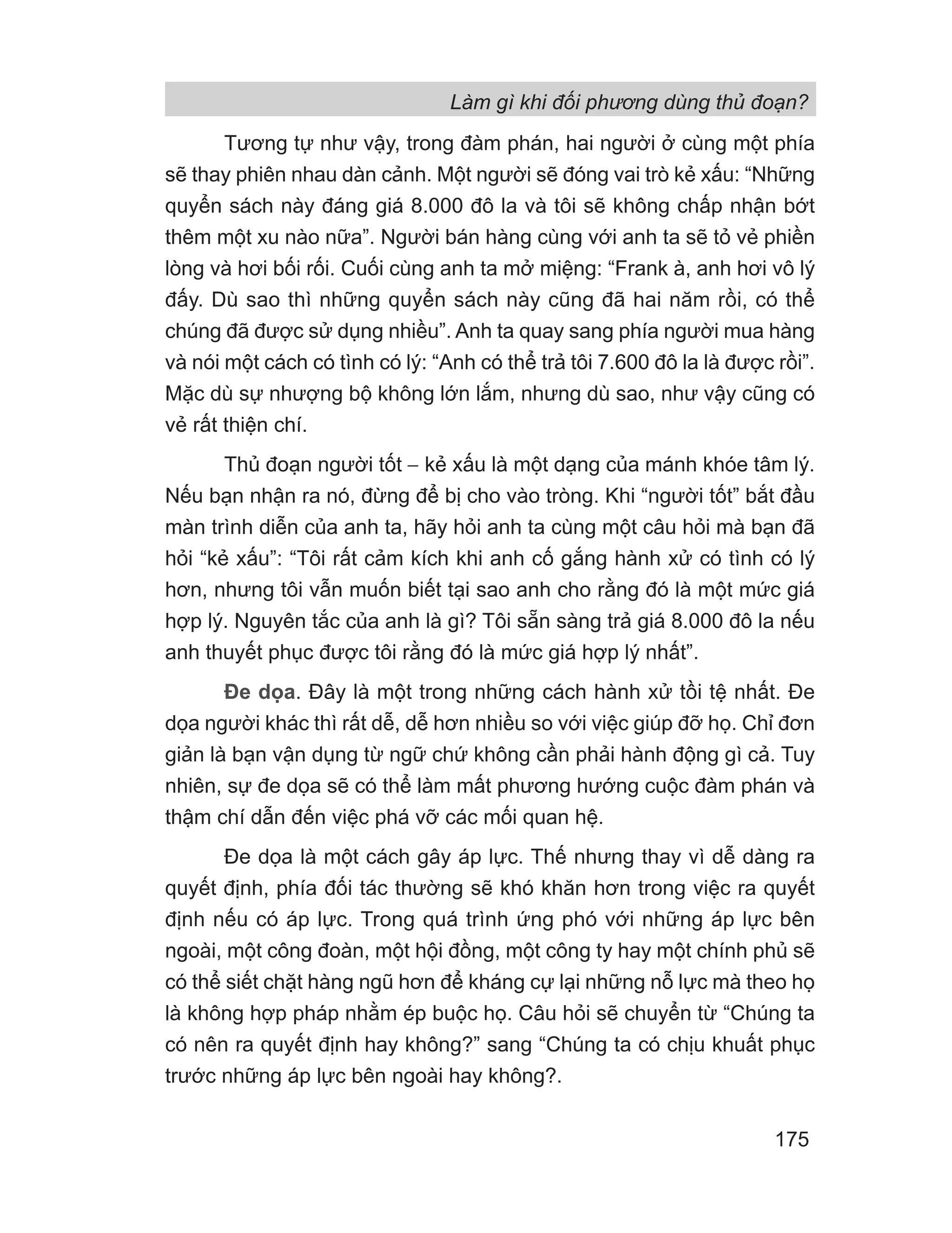 Làm gì khi đối phương dùng thủ đoạn?
175
Tương tự như vậy, trong đàm phán, hai người ở cùng một phía
sẽ thay phiên nhau dàn cảnh. Một người sẽ đóng vai trò kẻ xấu: “Những
quyển sách này đáng giá 8.000 đô la và tôi sẽ không chấp nhận bớt
thêm một xu nào nữa”. Người bán hàng cùng với anh ta sẽ tỏ vẻ phiền
lòng và hơi bối rối. Cuối cùng anh ta mở miệng: “Frank à, anh hơi vô lý
đấy. Dù sao thì những quyển sách này cũng đã hai năm rồi, có thể
chúng đã được sử dụng nhiều”. Anh ta quay sang phía người mua hàng
và nói một cách có tình có lý: “Anh có thể trả tôi 7.600 đô la là được rồi”.
Mặc dù sự nhượng bộ không lớn lắm, nhưng dù sao, như vậy cũng có
vẻ rất thiện chí.
Thủ đoạn người tốt − kẻ xấu là một dạng của mánh khóe tâm lý.
Nếu bạn nhận ra nó, đừng để bị cho vào tròng. Khi “người tốt” bắt đầu
màn trình diễn của anh ta, hãy hỏi anh ta cùng một câu hỏi mà bạn đã
hỏi “kẻ xấu”: “Tôi rất cảm kích khi anh cố gắng hành xử có tình có lý
hơn, nhưng tôi vẫn muốn biết tại sao anh cho rằng đó là một mức giá
hợp lý. Nguyên tắc của anh là gì? Tôi sẵn sàng trả giá 8.000 đô la nếu
anh thuyết phục được tôi rằng đó là mức giá hợp lý nhất”.
Đe dọa. Đây là một trong những cách hành xử tồi tệ nhất. Đe
dọa người khác thì rất dễ, dễ hơn nhiều so với việc giúp đỡ họ. Chỉ đơn
giản là bạn vận dụng từ ngữ chứ không cần phải hành động gì cả. Tuy
nhiên, sự đe dọa sẽ có thể làm mất phương hướng cuộc đàm phán và
thậm chí dẫn đến việc phá vỡ các mối quan hệ.
Đe dọa là một cách gây áp lực. Thế nhưng thay vì dễ dàng ra
quyết định, phía đối tác thường sẽ khó khăn hơn trong việc ra quyết
định nếu có áp lực. Trong quá trình ứng phó với những áp lực bên
ngoài, một công đoàn, một hội đồng, một công ty hay một chính phủ sẽ
có thể siết chặt hàng ngũ hơn để kháng cự lại những nỗ lực mà theo họ
là không hợp pháp nhằm ép buộc họ. Câu hỏi sẽ chuyển từ “Chúng ta
có nên ra quyết định hay không?” sang “Chúng ta có chịu khuất phục
trước những áp lực bên ngoài hay không?.
 