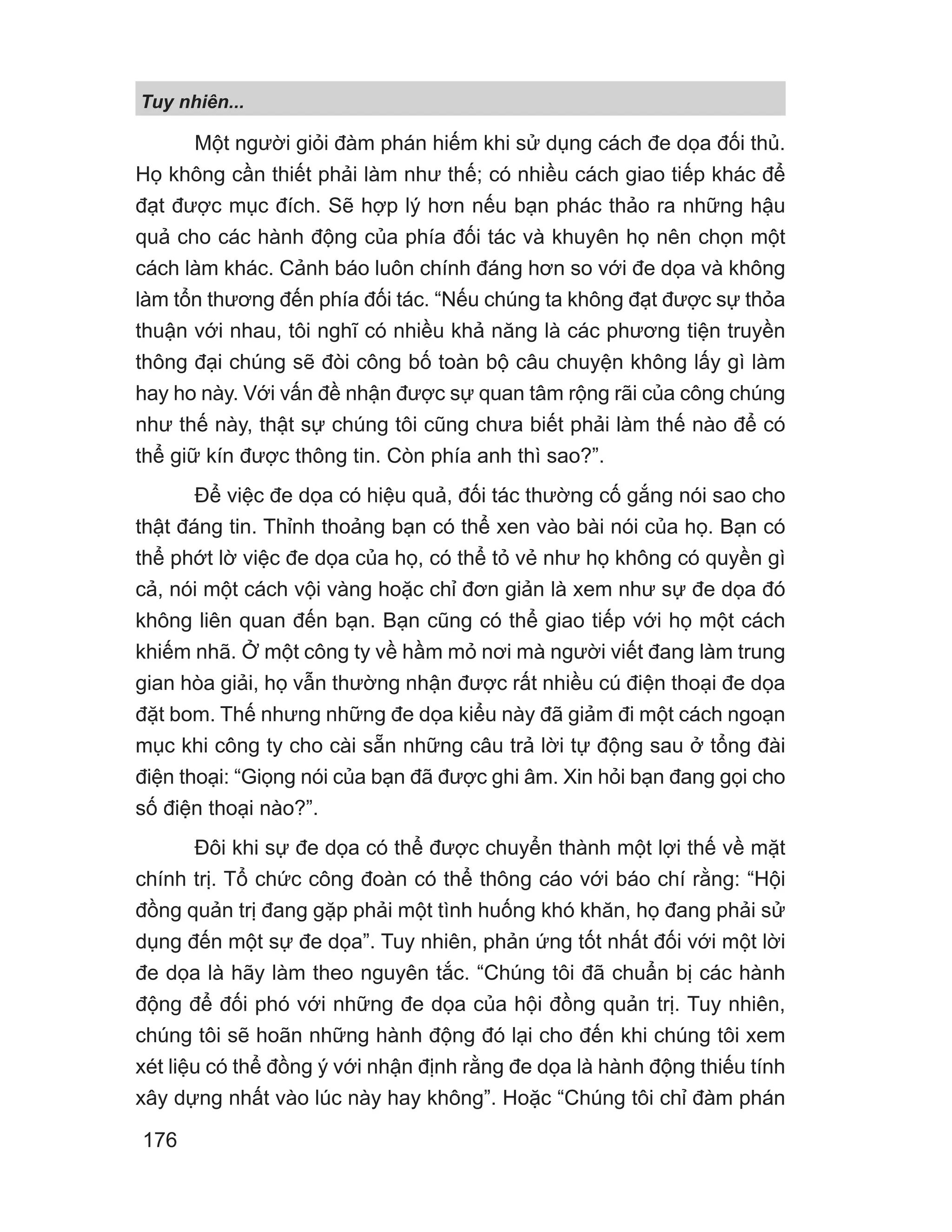 Tuy nhiên...
176
Một người giỏi đàm phán hiếm khi sử dụng cách đe dọa đối thủ.
Họ không cần thiết phải làm như thế; có nhiều cách giao tiếp khác để
đạt được mục đích. Sẽ hợp lý hơn nếu bạn phác thảo ra những hậu
quả cho các hành động của phía đối tác và khuyên họ nên chọn một
cách làm khác. Cảnh báo luôn chính đáng hơn so với đe dọa và không
làm tổn thương đến phía đối tác. “Nếu chúng ta không đạt được sự thỏa
thuận với nhau, tôi nghĩ có nhiều khả năng là các phương tiện truyền
thông đại chúng sẽ đòi công bố toàn bộ câu chuyện không lấy gì làm
hay ho này. Với vấn đề nhận được sự quan tâm rộng rãi của công chúng
như thế này, thật sự chúng tôi cũng chưa biết phải làm thế nào để có
thể giữ kín được thông tin. Còn phía anh thì sao?”.
Để việc đe dọa có hiệu quả, đối tác thường cố gắng nói sao cho
thật đáng tin. Thỉnh thoảng bạn có thể xen vào bài nói của họ. Bạn có
thể phớt lờ việc đe dọa của họ, có thể tỏ vẻ như họ không có quyền gì
cả, nói một cách vội vàng hoặc chỉ đơn giản là xem như sự đe dọa đó
không liên quan đến bạn. Bạn cũng có thể giao tiếp với họ một cách
khiếm nhã. Ở một công ty về hầm mỏ nơi mà người viết đang làm trung
gian hòa giải, họ vẫn thường nhận được rất nhiều cú điện thoại đe dọa
đặt bom. Thế nhưng những đe dọa kiểu này đã giảm đi một cách ngoạn
mục khi công ty cho cài sẵn những câu trả lời tự động sau ở tổng đài
điện thoại: “Giọng nói của bạn đã được ghi âm. Xin hỏi bạn đang gọi cho
số điện thoại nào?”.
Đôi khi sự đe dọa có thể được chuyển thành một lợi thế về mặt
chính trị. Tổ chức công đoàn có thể thông cáo với báo chí rằng: “Hội
đồng quản trị đang gặp phải một tình huống khó khăn, họ đang phải sử
dụng đến một sự đe dọa”. Tuy nhiên, phản ứng tốt nhất đối với một lời
đe dọa là hãy làm theo nguyên tắc. “Chúng tôi đã chuẩn bị các hành
động để đối phó với những đe dọa của hội đồng quản trị. Tuy nhiên,
chúng tôi sẽ hoãn những hành động đó lại cho đến khi chúng tôi xem
xét liệu có thể đồng ý với nhận định rằng đe dọa là hành động thiếu tính
xây dựng nhất vào lúc này hay không”. Hoặc “Chúng tôi chỉ đàm phán
 