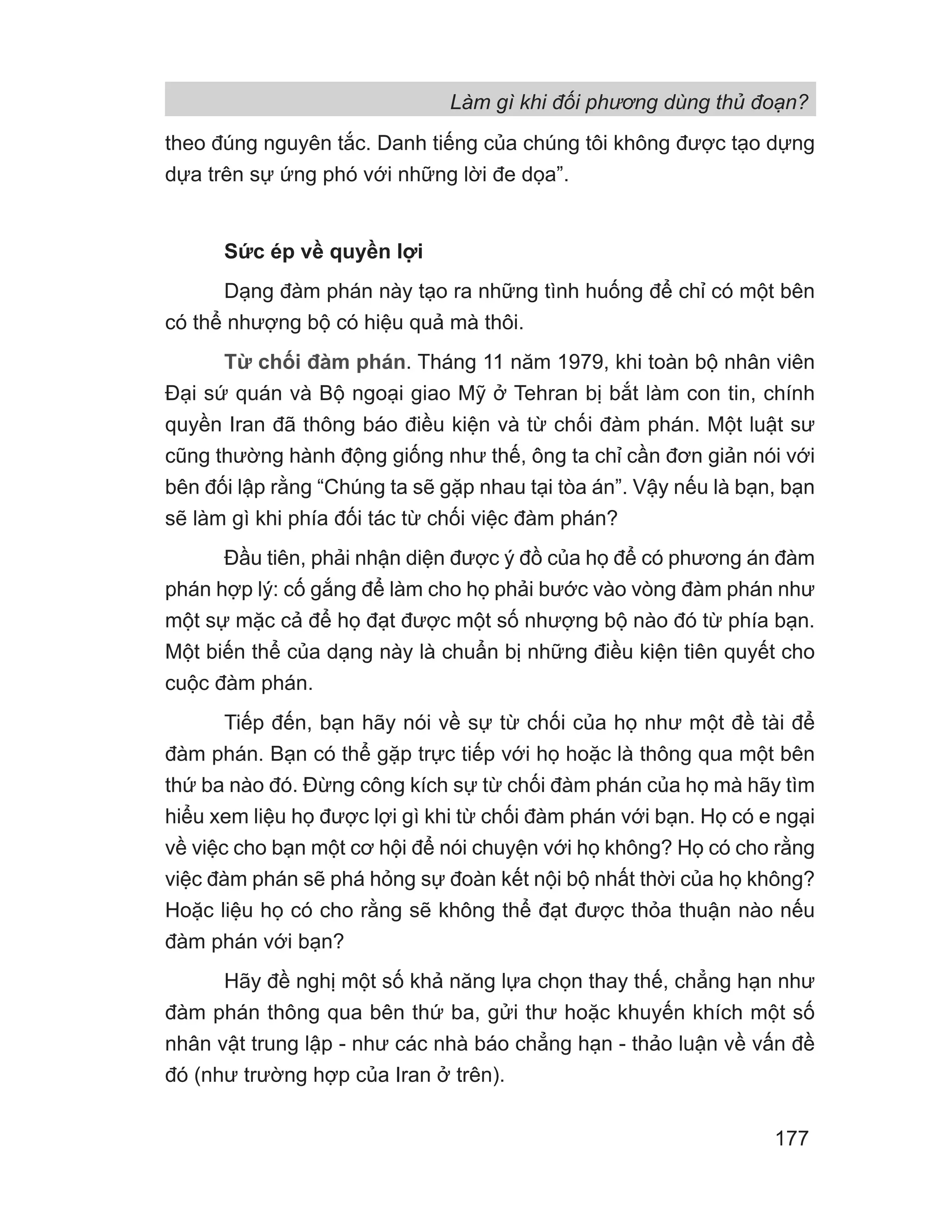 Làm gì khi đối phương dùng thủ đoạn?
177
theo đúng nguyên tắc. Danh tiếng của chúng tôi không được tạo dựng
dựa trên sự ứng phó với những lời đe dọa”.
Sức ép về quyền lợi
Dạng đàm phán này tạo ra những tình huống để chỉ có một bên
có thể nhượng bộ có hiệu quả mà thôi.
Từ chối đàm phán. Tháng 11 năm 1979, khi toàn bộ nhân viên
Đại sứ quán và Bộ ngoại giao Mỹ ở Tehran bị bắt làm con tin, chính
quyền Iran đã thông báo điều kiện và từ chối đàm phán. Một luật sư
cũng thường hành động giống như thế, ông ta chỉ cần đơn giản nói với
bên đối lập rằng “Chúng ta sẽ gặp nhau tại tòa án”. Vậy nếu là bạn, bạn
sẽ làm gì khi phía đối tác từ chối việc đàm phán?
Đầu tiên, phải nhận diện được ý đồ của họ để có phương án đàm
phán hợp lý: cố gắng để làm cho họ phải bước vào vòng đàm phán như
một sự mặc cả để họ đạt được một số nhượng bộ nào đó từ phía bạn.
Một biến thể của dạng này là chuẩn bị những điều kiện tiên quyết cho
cuộc đàm phán.
Tiếp đến, bạn hãy nói về sự từ chối của họ như một đề tài để
đàm phán. Bạn có thể gặp trực tiếp với họ hoặc là thông qua một bên
thứ ba nào đó. Đừng công kích sự từ chối đàm phán của họ mà hãy tìm
hiểu xem liệu họ được lợi gì khi từ chối đàm phán với bạn. Họ có e ngại
về việc cho bạn một cơ hội để nói chuyện với họ không? Họ có cho rằng
việc đàm phán sẽ phá hỏng sự đoàn kết nội bộ nhất thời của họ không?
Hoặc liệu họ có cho rằng sẽ không thể đạt được thỏa thuận nào nếu
đàm phán với bạn?
Hãy đề nghị một số khả năng lựa chọn thay thế, chẳng hạn như
đàm phán thông qua bên thứ ba, gửi thư hoặc khuyến khích một số
nhân vật trung lập - như các nhà báo chẳng hạn - thảo luận về vấn đề
đó (như trường hợp của Iran ở trên).
 