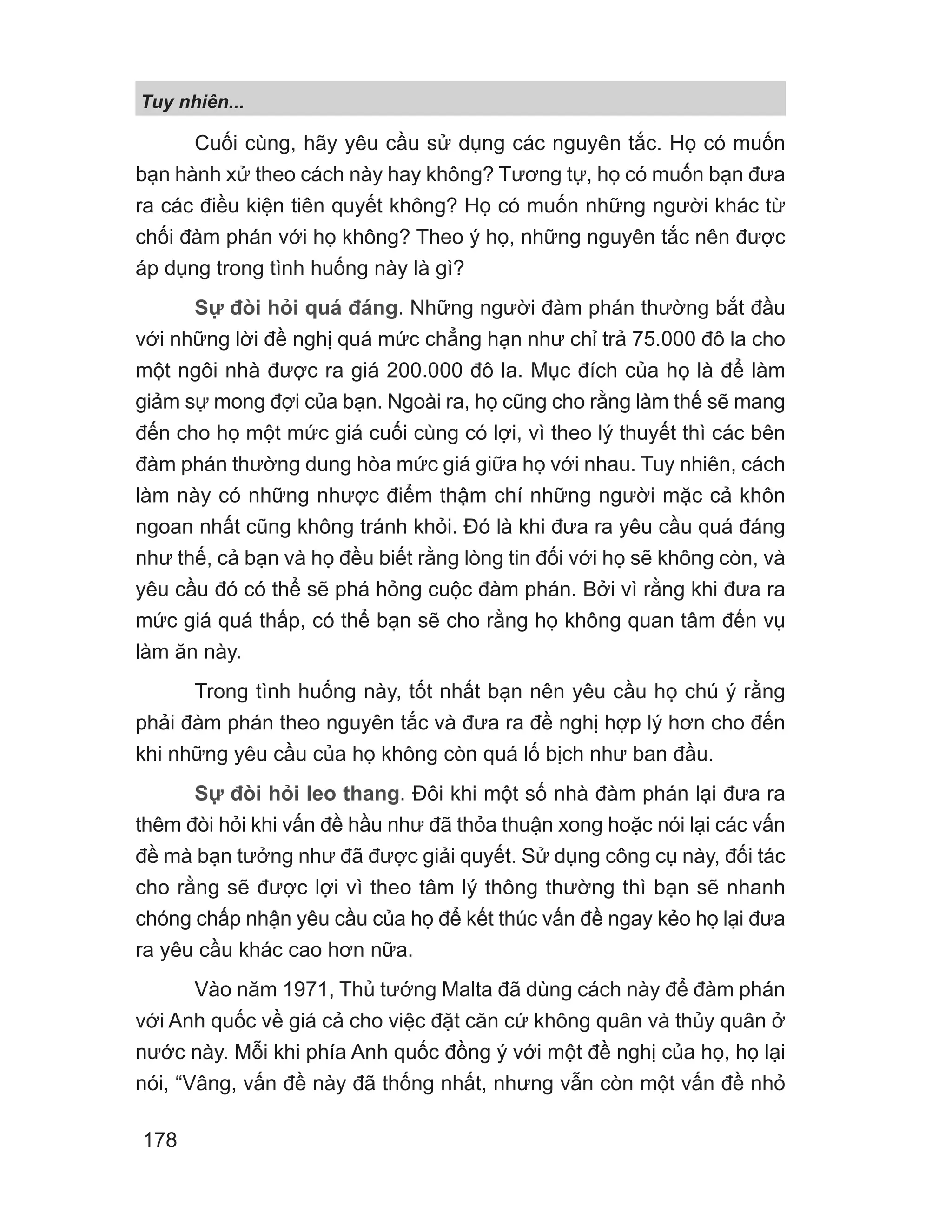 Tuy nhiên...
178
Cuối cùng, hãy yêu cầu sử dụng các nguyên tắc. Họ có muốn
bạn hành xử theo cách này hay không? Tương tự, họ có muốn bạn đưa
ra các điều kiện tiên quyết không? Họ có muốn những người khác từ
chối đàm phán với họ không? Theo ý họ, những nguyên tắc nên được
áp dụng trong tình huống này là gì?
Sự đòi hỏi quá đáng. Những người đàm phán thường bắt đầu
với những lời đề nghị quá mức chẳng hạn như chỉ trả 75.000 đô la cho
một ngôi nhà được ra giá 200.000 đô la. Mục đích của họ là để làm
giảm sự mong đợi của bạn. Ngoài ra, họ cũng cho rằng làm thế sẽ mang
đến cho họ một mức giá cuối cùng có lợi, vì theo lý thuyết thì các bên
đàm phán thường dung hòa mức giá giữa họ với nhau. Tuy nhiên, cách
làm này có những nhược điểm thậm chí những người mặc cả khôn
ngoan nhất cũng không tránh khỏi. Đó là khi đưa ra yêu cầu quá đáng
như thế, cả bạn và họ đều biết rằng lòng tin đối với họ sẽ không còn, và
yêu cầu đó có thể sẽ phá hỏng cuộc đàm phán. Bởi vì rằng khi đưa ra
mức giá quá thấp, có thể bạn sẽ cho rằng họ không quan tâm đến vụ
làm ăn này.
Trong tình huống này, tốt nhất bạn nên yêu cầu họ chú ý rằng
phải đàm phán theo nguyên tắc và đưa ra đề nghị hợp lý hơn cho đến
khi những yêu cầu của họ không còn quá lố bịch như ban đầu.
Sự đòi hỏi leo thang. Đôi khi một số nhà đàm phán lại đưa ra
thêm đòi hỏi khi vấn đề hầu như đã thỏa thuận xong hoặc nói lại các vấn
đề mà bạn tưởng như đã được giải quyết. Sử dụng công cụ này, đối tác
cho rằng sẽ được lợi vì theo tâm lý thông thường thì bạn sẽ nhanh
chóng chấp nhận yêu cầu của họ để kết thúc vấn đề ngay kẻo họ lại đưa
ra yêu cầu khác cao hơn nữa.
Vào năm 1971, Thủ tướng Malta đã dùng cách này để đàm phán
với Anh quốc về giá cả cho việc đặt căn cứ không quân và thủy quân ở
nước này. Mỗi khi phía Anh quốc đồng ý với một đề nghị của họ, họ lại
nói, “Vâng, vấn đề này đã thống nhất, nhưng vẫn còn một vấn đề nhỏ
 