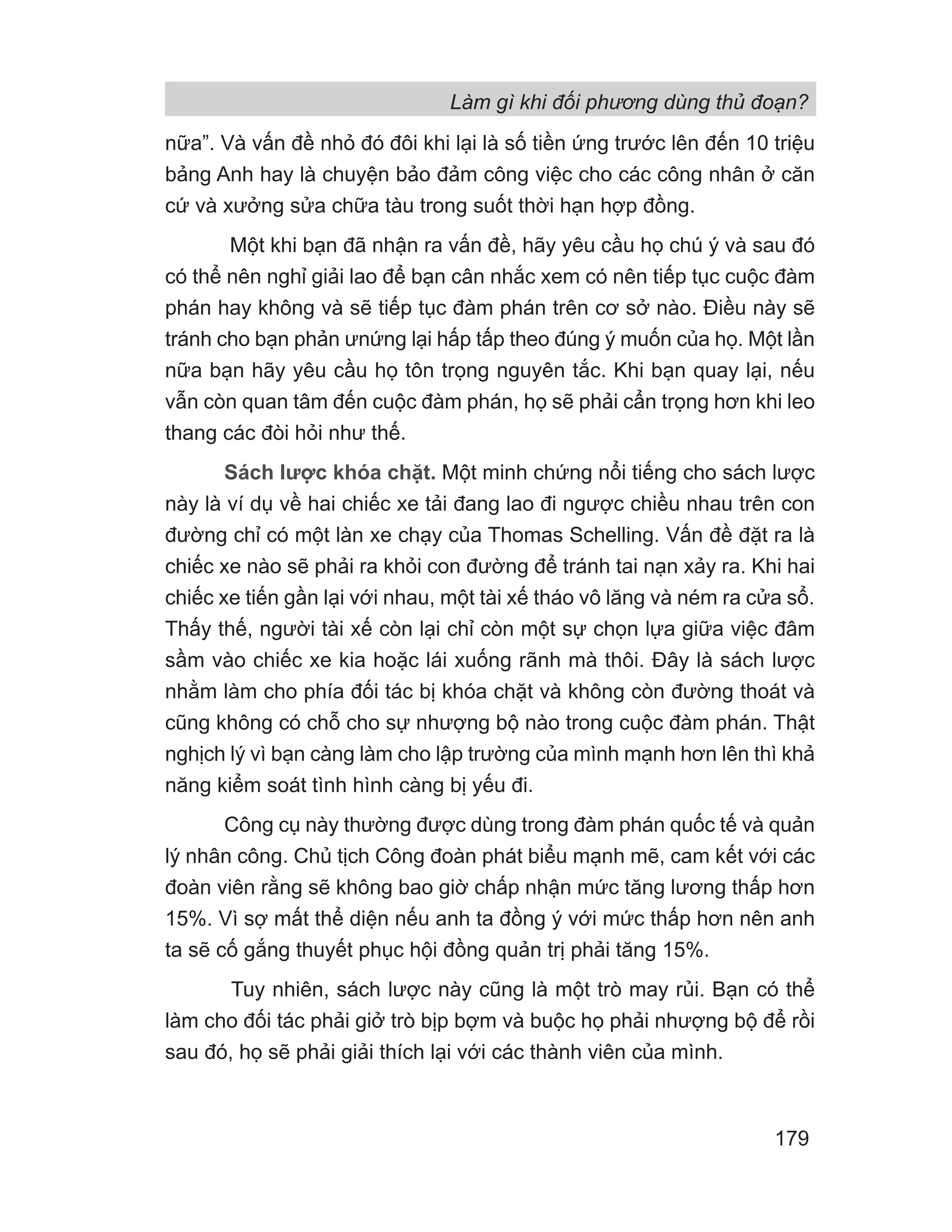 Làm gì khi đối phương dùng thủ đoạn?
179
nữa”. Và vấn đề nhỏ đó đôi khi lại là số tiền ứng trước lên đến 10 triệu
bảng Anh hay là chuyện bảo đảm công việc cho các công nhân ở căn
cứ và xưởng sửa chữa tàu trong suốt thời hạn hợp đồng.
Một khi bạn đã nhận ra vấn đề, hãy yêu cầu họ chú ý và sau đó
có thể nên nghỉ giải lao để bạn cân nhắc xem có nên tiếp tục cuộc đàm
phán hay không và sẽ tiếp tục đàm phán trên cơ sở nào. Điều này sẽ
tránh cho bạn phản ưnứng lại hấp tấp theo đúng ý muốn của họ. Một lần
nữa bạn hãy yêu cầu họ tôn trọng nguyên tắc. Khi bạn quay lại, nếu
vẫn còn quan tâm đến cuộc đàm phán, họ sẽ phải cẩn trọng hơn khi leo
thang các đòi hỏi như thế.
Sách lược khóa chặt. Một minh chứng nổi tiếng cho sách lược
này là ví dụ về hai chiếc xe tải đang lao đi ngược chiều nhau trên con
đường chỉ có một làn xe chạy của Thomas Schelling. Vấn đề đặt ra là
chiếc xe nào sẽ phải ra khỏi con đường để tránh tai nạn xảy ra. Khi hai
chiếc xe tiến gần lại với nhau, một tài xế tháo vô lăng và ném ra cửa sổ.
Thấy thế, người tài xế còn lại chỉ còn một sự chọn lựa giữa việc đâm
sầm vào chiếc xe kia hoặc lái xuống rãnh mà thôi. Đây là sách lược
nhằm làm cho phía đối tác bị khóa chặt và không còn đường thoát và
cũng không có chỗ cho sự nhượng bộ nào trong cuộc đàm phán. Thật
nghịch lý vì bạn càng làm cho lập trường của mình mạnh hơn lên thì khả
năng kiểm soát tình hình càng bị yếu đi.
Công cụ này thường được dùng trong đàm phán quốc tế và quản
lý nhân công. Chủ tịch Công đoàn phát biểu mạnh mẽ, cam kết với các
đoàn viên rằng sẽ không bao giờ chấp nhận mức tăng lương thấp hơn
15%. Vì sợ mất thể diện nếu anh ta đồng ý với mức thấp hơn nên anh
ta sẽ cố gắng thuyết phục hội đồng quản trị phải tăng 15%.
Tuy nhiên, sách lược này cũng là một trò may rủi. Bạn có thể
làm cho đối tác phải giở trò bịp bợm và buộc họ phải nhượng bộ để rồi
sau đó, họ sẽ phải giải thích lại với các thành viên của mình.
 