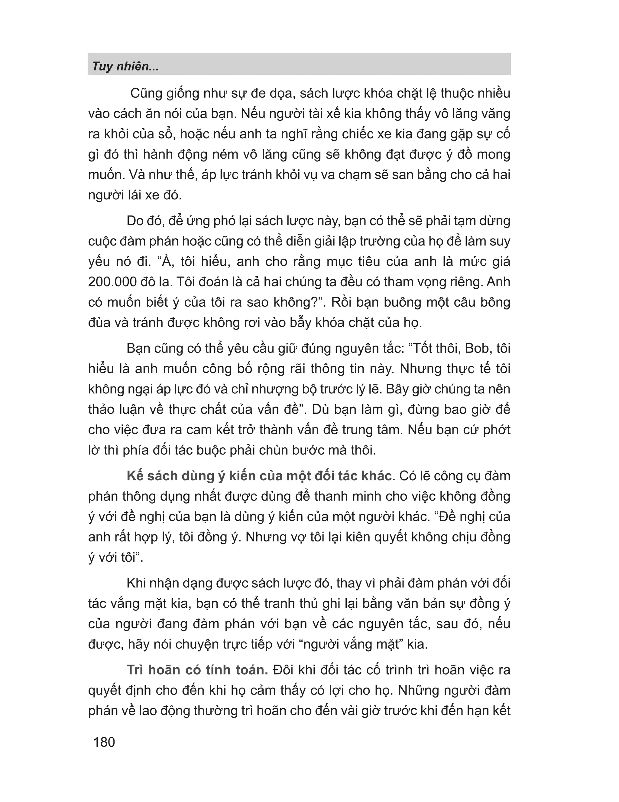 Tuy nhiên...
180
Cũng giống như sự đe dọa, sách lược khóa chặt lệ thuộc nhiều
vào cách ăn nói của bạn. Nếu người tài xế kia không thấy vô lăng văng
ra khỏi của sổ, hoặc nếu anh ta nghĩ rằng chiếc xe kia đang gặp sự cố
gì đó thì hành động ném vô lăng cũng sẽ không đạt được ý đồ mong
muốn. Và như thế, áp lực tránh khỏi vụ va chạm sẽ san bằng cho cả hai
người lái xe đó.
Do đó, để ứng phó lại sách lược này, bạn có thể sẽ phải tạm dừng
cuộc đàm phán hoặc cũng có thể diễn giải lập trường của họ để làm suy
yếu nó đi. “À, tôi hiểu, anh cho rằng mục tiêu của anh là mức giá
200.000 đô la. Tôi đoán là cả hai chúng ta đều có tham vọng riêng. Anh
có muốn biết ý của tôi ra sao không?”. Rồi bạn buông một câu bông
đùa và tránh được không rơi vào bẫy khóa chặt của họ.
Bạn cũng có thể yêu cầu giữ đúng nguyên tắc: “Tốt thôi, Bob, tôi
hiểu là anh muốn công bố rộng rãi thông tin này. Nhưng thực tế tôi
không ngại áp lực đó và chỉ nhượng bộ trước lý lẽ. Bây giờ chúng ta nên
thảo luận về thực chất của vấn đề”. Dù bạn làm gì, đừng bao giờ để
cho việc đưa ra cam kết trở thành vấn đề trung tâm. Nếu bạn cứ phớt
lờ thì phía đối tác buộc phải chùn bước mà thôi.
Kế sách dùng ý kiến của một đối tác khác. Có lẽ công cụ đàm
phán thông dụng nhất được dùng để thanh minh cho việc không đồng
ý với đề nghị của bạn là dùng ý kiến của một người khác. “Đề nghị của
anh rất hợp lý, tôi đồng ý. Nhưng vợ tôi lại kiên quyết không chịu đồng
ý với tôi”.
Khi nhận dạng được sách lược đó, thay vì phải đàm phán với đối
tác vắng mặt kia, bạn có thể tranh thủ ghi lại bằng văn bản sự đồng ý
của người đang đàm phán với bạn về các nguyên tắc, sau đó, nếu
được, hãy nói chuyện trực tiếp với “người vắng mặt” kia.
Trì hoãn có tính toán. Đôi khi đối tác cố trình trì hoãn việc ra
quyết định cho đến khi họ cảm thấy có lợi cho họ. Những người đàm
phán về lao động thường trì hoãn cho đến vài giờ trước khi đến hạn kết
 