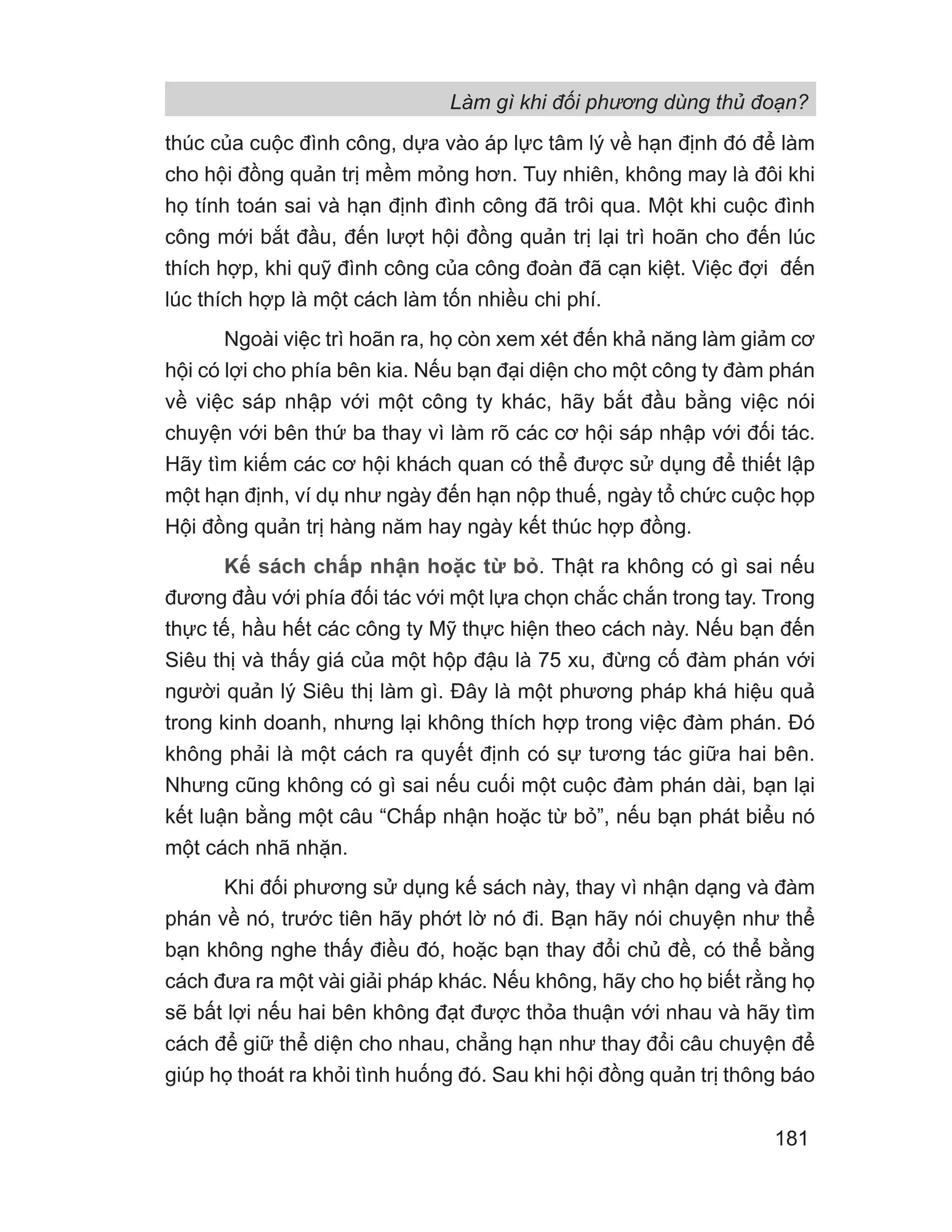 Làm gì khi đối phương dùng thủ đoạn?
181
thúc của cuộc đình công, dựa vào áp lực tâm lý về hạn định đó để làm
cho hội đồng quản trị mềm mỏng hơn. Tuy nhiên, không may là đôi khi
họ tính toán sai và hạn định đình công đã trôi qua. Một khi cuộc đình
công mới bắt đầu, đến lượt hội đồng quản trị lại trì hoãn cho đến lúc
thích hợp, khi quỹ đình công của công đoàn đã cạn kiệt. Việc đợi đến
lúc thích hợp là một cách làm tốn nhiều chi phí.
Ngoài việc trì hoãn ra, họ còn xem xét đến khả năng làm giảm cơ
hội có lợi cho phía bên kia. Nếu bạn đại diện cho một công ty đàm phán
về việc sáp nhập với một công ty khác, hãy bắt đầu bằng việc nói
chuyện với bên thứ ba thay vì làm rõ các cơ hội sáp nhập với đối tác.
Hãy tìm kiếm các cơ hội khách quan có thể được sử dụng để thiết lập
một hạn định, ví dụ như ngày đến hạn nộp thuế, ngày tổ chức cuộc họp
Hội đồng quản trị hàng năm hay ngày kết thúc hợp đồng.
Kế sách chấp nhận hoặc từ bỏ. Thật ra không có gì sai nếu
đương đầu với phía đối tác với một lựa chọn chắc chắn trong tay. Trong
thực tế, hầu hết các công ty Mỹ thực hiện theo cách này. Nếu bạn đến
Siêu thị và thấy giá của một hộp đậu là 75 xu, đừng cố đàm phán với
người quản lý Siêu thị làm gì. Đây là một phương pháp khá hiệu quả
trong kinh doanh, nhưng lại không thích hợp trong việc đàm phán. Đó
không phải là một cách ra quyết định có sự tương tác giữa hai bên.
Nhưng cũng không có gì sai nếu cuối một cuộc đàm phán dài, bạn lại
kết luận bằng một câu “Chấp nhận hoặc từ bỏ”, nếu bạn phát biểu nó
một cách nhã nhặn.
Khi đối phương sử dụng kế sách này, thay vì nhận dạng và đàm
phán về nó, trước tiên hãy phớt lờ nó đi. Bạn hãy nói chuyện như thể
bạn không nghe thấy điều đó, hoặc bạn thay đổi chủ đề, có thể bằng
cách đưa ra một vài giải pháp khác. Nếu không, hãy cho họ biết rằng họ
sẽ bất lợi nếu hai bên không đạt được thỏa thuận với nhau và hãy tìm
cách để giữ thể diện cho nhau, chẳng hạn như thay đổi câu chuyện để
giúp họ thoát ra khỏi tình huống đó. Sau khi hội đồng quản trị thông báo
 