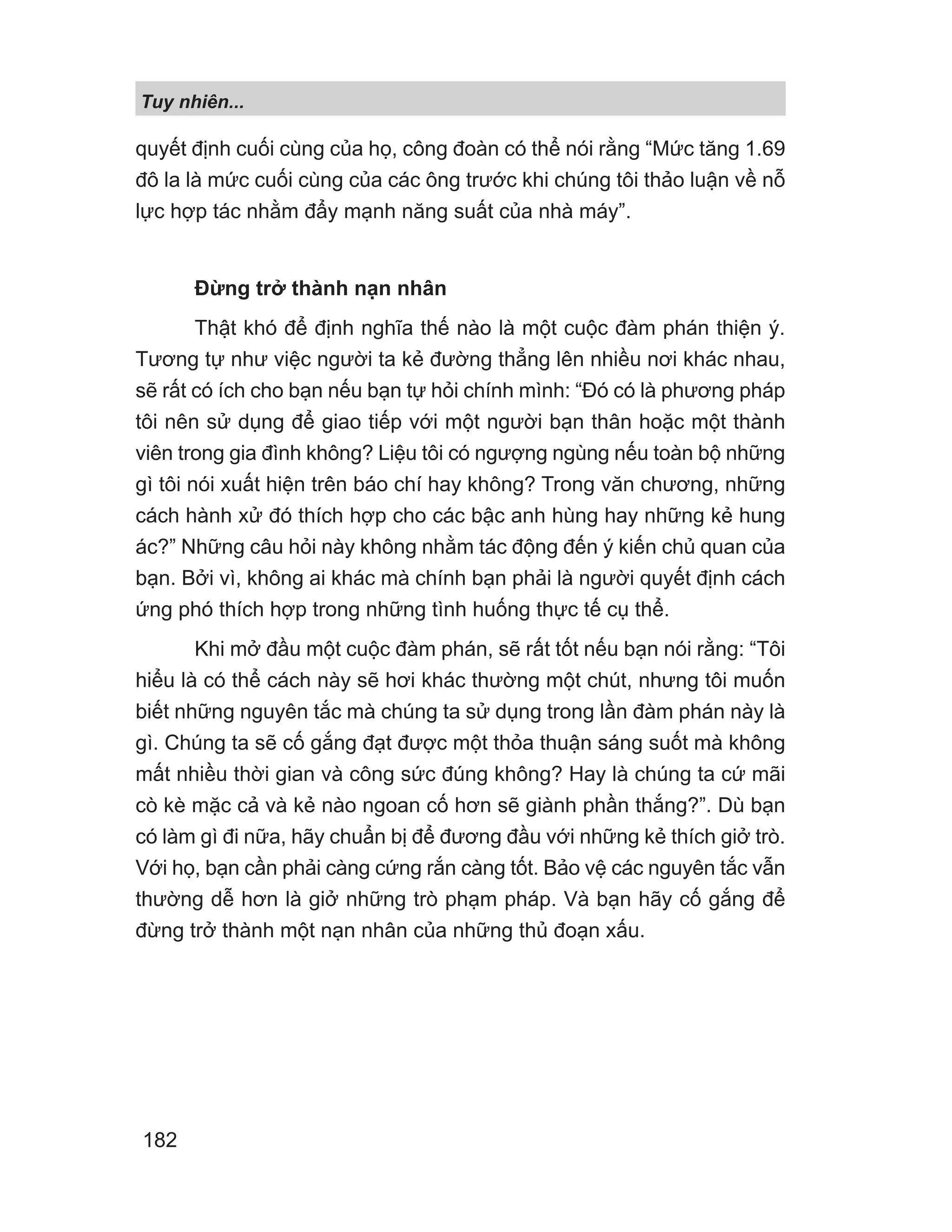 quyết định cuối cùng của họ, công đoàn có thể nói rằng “Mức tăng 1.69
đô la là mức cuối cùng của các ông trước khi chúng tôi thảo luận về nỗ
lực hợp tác nhằm đẩy mạnh năng suất của nhà máy”.
Đừng trở thành nạn nhân
Thật khó để định nghĩa thế nào là một cuộc đàm phán thiện ý.
Tương tự như việc người ta kẻ đường thẳng lên nhiều nơi khác nhau,
sẽ rất có ích cho bạn nếu bạn tự hỏi chính mình: “Đó có là phương pháp
tôi nên sử dụng để giao tiếp với một người bạn thân hoặc một thành
viên trong gia đình không? Liệu tôi có ngượng ngùng nếu toàn bộ những
gì tôi nói xuất hiện trên báo chí hay không? Trong văn chương, những
cách hành xử đó thích hợp cho các bậc anh hùng hay những kẻ hung
ác?” Những câu hỏi này không nhằm tác động đến ý kiến chủ quan của
bạn. Bởi vì, không ai khác mà chính bạn phải là người quyết định cách
ứng phó thích hợp trong những tình huống thực tế cụ thể.
Khi mở đầu một cuộc đàm phán, sẽ rất tốt nếu bạn nói rằng: “Tôi
hiểu là có thể cách này sẽ hơi khác thường một chút, nhưng tôi muốn
biết những nguyên tắc mà chúng ta sử dụng trong lần đàm phán này là
gì. Chúng ta sẽ cố gắng đạt được một thỏa thuận sáng suốt mà không
mất nhiều thời gian và công sức đúng không? Hay là chúng ta cứ mãi
cò kè mặc cả và kẻ nào ngoan cố hơn sẽ giành phần thắng?”. Dù bạn
có làm gì đi nữa, hãy chuẩn bị để đương đầu với những kẻ thích giở trò.
Với họ, bạn cần phải càng cứng rắn càng tốt. Bảo vệ các nguyên tắc vẫn
thường dễ hơn là giở những trò phạm pháp. Và bạn hãy cố gắng để
đừng trở thành một nạn nhân của những thủ đoạn xấu.
Tuy nhiên...
182
 