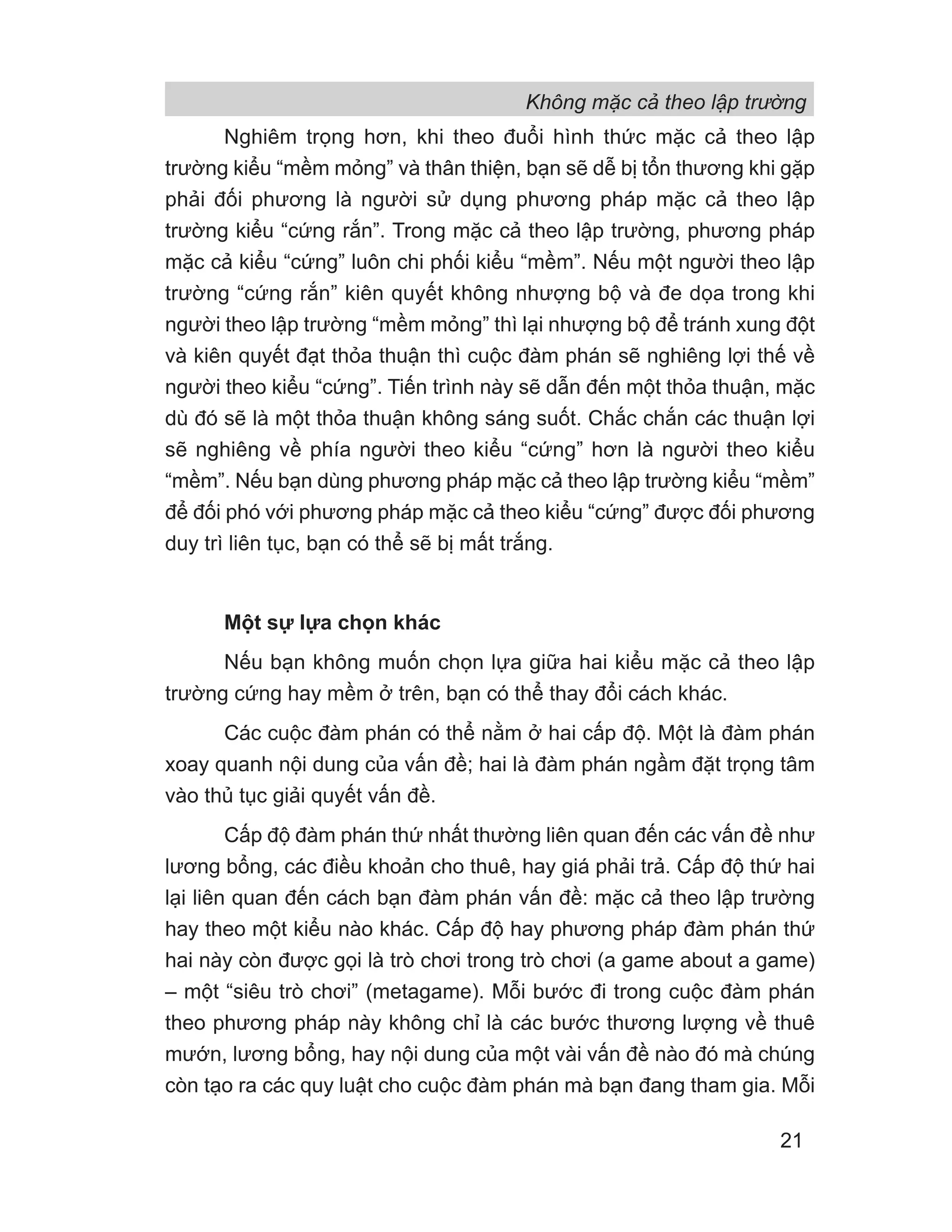 Không mặc cả theo lập trường
21
Nghiêm trọng hơn, khi theo đuổi hình thức mặc cả theo lập
trường kiểu “mềm mỏng” và thân thiện, bạn sẽ dễ bị tổn thương khi gặp
phải đối phương là người sử dụng phương pháp mặc cả theo lập
trường kiểu “cứng rắn”. Trong mặc cả theo lập trường, phương pháp
mặc cả kiểu “cứng” luôn chi phối kiểu “mềm”. Nếu một người theo lập
trường “cứng rắn” kiên quyết không nhượng bộ và đe dọa trong khi
người theo lập trường “mềm mỏng” thì lại nhượng bộ để tránh xung đột
và kiên quyết đạt thỏa thuận thì cuộc đàm phán sẽ nghiêng lợi thế về
người theo kiểu “cứng”. Tiến trình này sẽ dẫn đến một thỏa thuận, mặc
dù đó sẽ là một thỏa thuận không sáng suốt. Chắc chắn các thuận lợi
sẽ nghiêng về phía người theo kiểu “cứng” hơn là người theo kiểu
“mềm”. Nếu bạn dùng phương pháp mặc cả theo lập trường kiểu “mềm”
để đối phó với phương pháp mặc cả theo kiểu “cứng” được đối phương
duy trì liên tục, bạn có thể sẽ bị mất trắng.
Một sự lựa chọn khác
Nếu bạn không muốn chọn lựa giữa hai kiểu mặc cả theo lập
trường cứng hay mềm ở trên, bạn có thể thay đổi cách khác.
Các cuộc đàm phán có thể nằm ở hai cấp độ. Một là đàm phán
xoay quanh nội dung của vấn đề; hai là đàm phán ngầm đặt trọng tâm
vào thủ tục giải quyết vấn đề.
Cấp độ đàm phán thứ nhất thường liên quan đến các vấn đề như
lương bổng, các điều khoản cho thuê, hay giá phải trả. Cấp độ thứ hai
lại liên quan đến cách bạn đàm phán vấn đề: mặc cả theo lập trường
hay theo một kiểu nào khác. Cấp độ hay phương pháp đàm phán thứ
hai này còn được gọi là trò chơi trong trò chơi (a game about a game)
– một “siêu trò chơi” (metagame). Mỗi bước đi trong cuộc đàm phán
theo phương pháp này không chỉ là các bước thương lượng về thuê
mướn, lương bổng, hay nội dung của một vài vấn đề nào đó mà chúng
còn tạo ra các quy luật cho cuộc đàm phán mà bạn đang tham gia. Mỗi
 