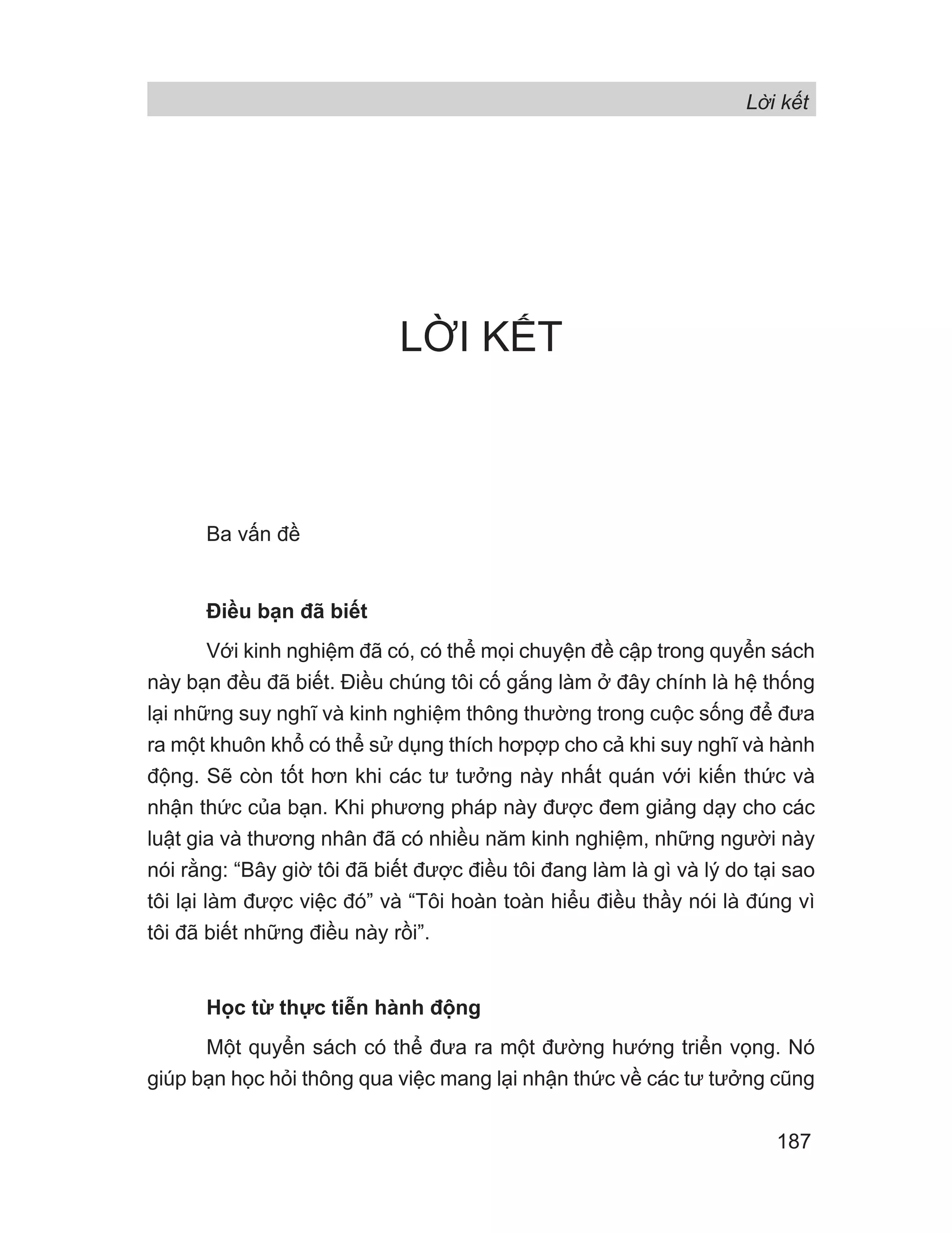 Lời kết
187
LỜI KẾT
Ba vấn đề
Điều bạn đã biết
Với kinh nghiệm đã có, có thể mọi chuyện đề cập trong quyển sách
này bạn đều đã biết. Điều chúng tôi cố gắng làm ở đây chính là hệ thống
lại những suy nghĩ và kinh nghiệm thông thường trong cuộc sống để đưa
ra một khuôn khổ có thể sử dụng thích hơpợp cho cả khi suy nghĩ và hành
động. Sẽ còn tốt hơn khi các tư tưởng này nhất quán với kiến thức và
nhận thức của bạn. Khi phương pháp này được đem giảng dạy cho các
luật gia và thương nhân đã có nhiều năm kinh nghiệm, những người này
nói rằng: “Bây giờ tôi đã biết được điều tôi đang làm là gì và lý do tại sao
tôi lại làm được việc đó” và “Tôi hoàn toàn hiểu điều thầy nói là đúng vì
tôi đã biết những điều này rồi”.
Học từ thực tiễn hành động
Một quyển sách có thể đưa ra một đường hướng triển vọng. Nó
giúp bạn học hỏi thông qua việc mang lại nhận thức về các tư tưởng cũng
 