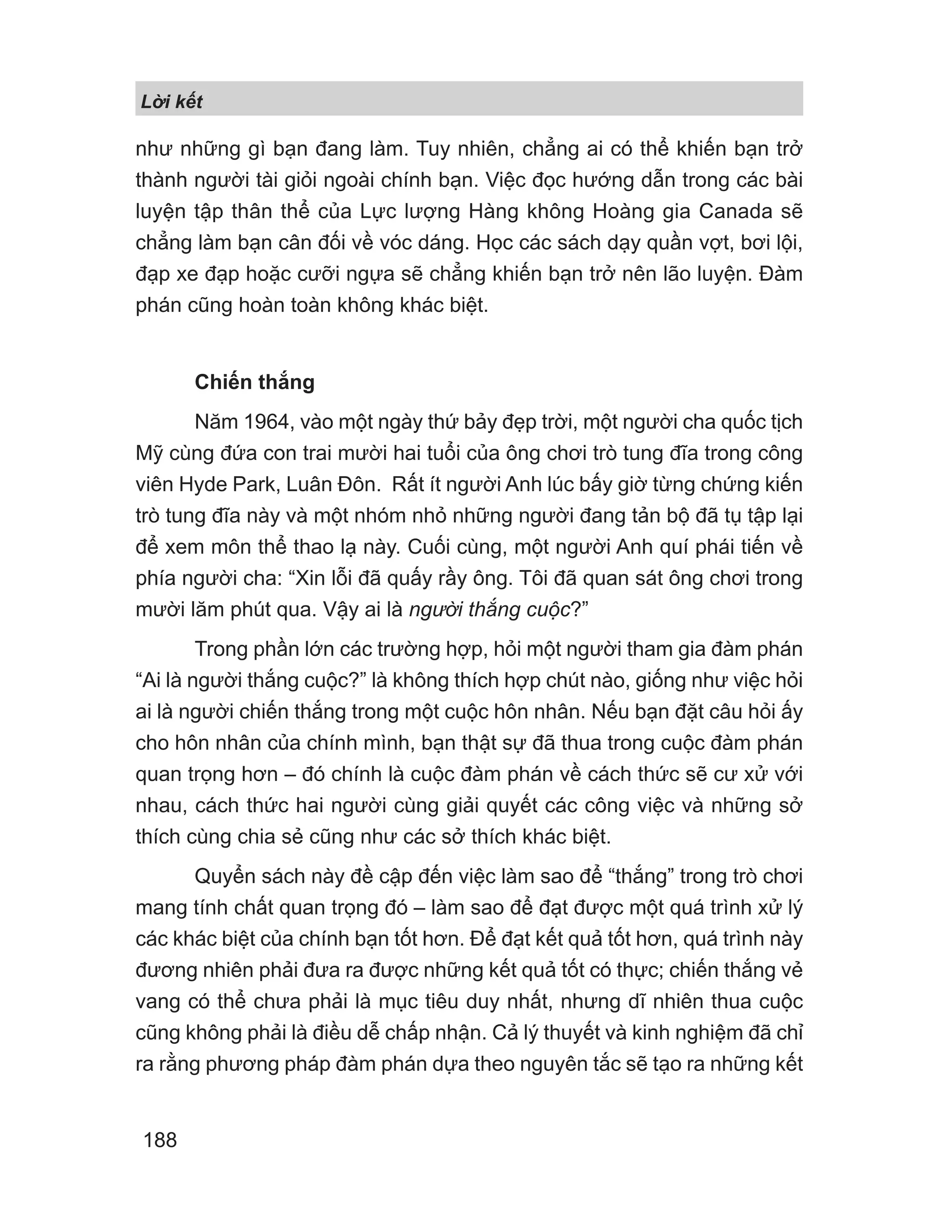 L i k t
188
như những gì bạn đang làm. Tuy nhiên, chẳng ai có thể khiến bạn trở
thành người tài giỏi ngoài chính bạn. Việc đọc hướng dẫn trong các bài
luyện tập thân thể của Lực lượng Hàng không Hoàng gia Canada sẽ
chẳng làm bạn cân đối về vóc dáng. Học các sách dạy quần vợt, bơi lội,
đạp xe đạp hoặc cưỡi ngựa sẽ chẳng khiến bạn trở nên lão luyện. Đàm
phán cũng hoàn toàn không khác biệt.
Chiến thắng
Năm 1964, vào một ngày thứ bảy đẹp trời, một người cha quốc tịch
Mỹ cùng đứa con trai mười hai tuổi của ông chơi trò tung đĩa trong công
viên Hyde Park, Luân Đôn. Rất ít người Anh lúc bấy giờ từng chứng kiến
trò tung đĩa này và một nhóm nhỏ những người đang tản bộ đã tụ tập lại
để xem môn thể thao lạ này. Cuối cùng, một người Anh quí phái tiến về
phía người cha: “Xin lỗi đã quấy rầy ông. Tôi đã quan sát ông chơi trong
mười lăm phút qua. Vậy ai là người thắng cuộc?”
Trong phần lớn các trường hợp, hỏi một người tham gia đàm phán
“Ai là người thắng cuộc?” là không thích hợp chút nào, giống như việc hỏi
ai là người chiến thắng trong một cuộc hôn nhân. Nếu bạn đặt câu hỏi ấy
cho hôn nhân của chính mình, bạn thật sự đã thua trong cuộc đàm phán
quan trọng hơn – đó chính là cuộc đàm phán về cách thức sẽ cư xử với
nhau, cách thức hai người cùng giải quyết các công việc và những sở
thích cùng chia sẻ cũng như các sở thích khác biệt.
Quyển sách này đề cập đến việc làm sao để “thắng” trong trò chơi
mang tính chất quan trọng đó – làm sao để đạt được một quá trình xử lý
các khác biệt của chính bạn tốt hơn. Để đạt kết quả tốt hơn, quá trình này
đương nhiên phải đưa ra được những kết quả tốt có thực; chiến thắng vẻ
vang có thể chưa phải là mục tiêu duy nhất, nhưng dĩ nhiên thua cuộc
cũng không phải là điều dễ chấp nhận. Cả lý thuyết và kinh nghiệm đã chỉ
ra rằng phương pháp đàm phán dựa theo nguyên tắc sẽ tạo ra những kết
 