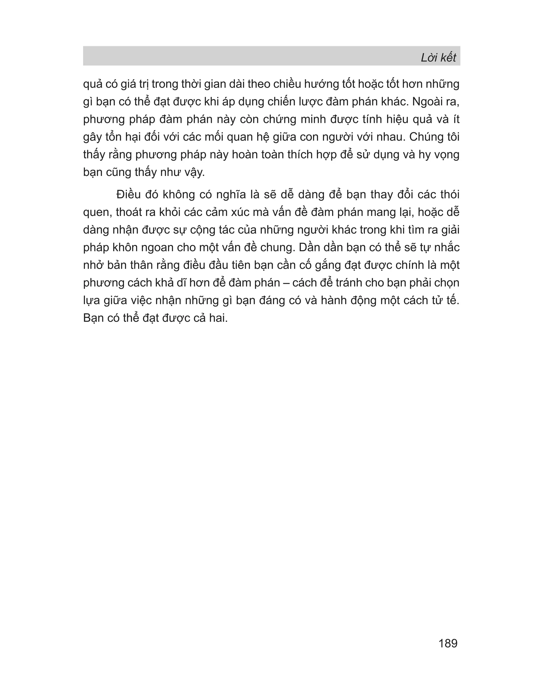 Lời kết
189
quả có giá trị trong thời gian dài theo chiều hướng tốt hoặc tốt hơn những
gì bạn có thể đạt được khi áp dụng chiến lược đàm phán khác. Ngoài ra,
phương pháp đàm phán này còn chứng minh được tính hiệu quả và ít
gây tổn hại đối với các mối quan hệ giữa con người với nhau. Chúng tôi
thấy rằng phương pháp này hoàn toàn thích hợp để sử dụng và hy vọng
bạn cũng thấy như vậy.
Điều đó không có nghĩa là sẽ dễ dàng để bạn thay đổi các thói
quen, thoát ra khỏi các cảm xúc mà vấn đề đàm phán mang lại, hoặc dễ
dàng nhận được sự cộng tác của những người khác trong khi tìm ra giải
pháp khôn ngoan cho một vấn đề chung. Dần dần bạn có thể sẽ tự nhắc
nhở bản thân rằng điều đầu tiên bạn cần cố gắng đạt được chính là một
phương cách khả dĩ hơn để đàm phán – cách để tránh cho bạn phải chọn
lựa giữa việc nhận những gì bạn đáng có và hành động một cách tử tế.
Bạn có thể đạt được cả hai.
 