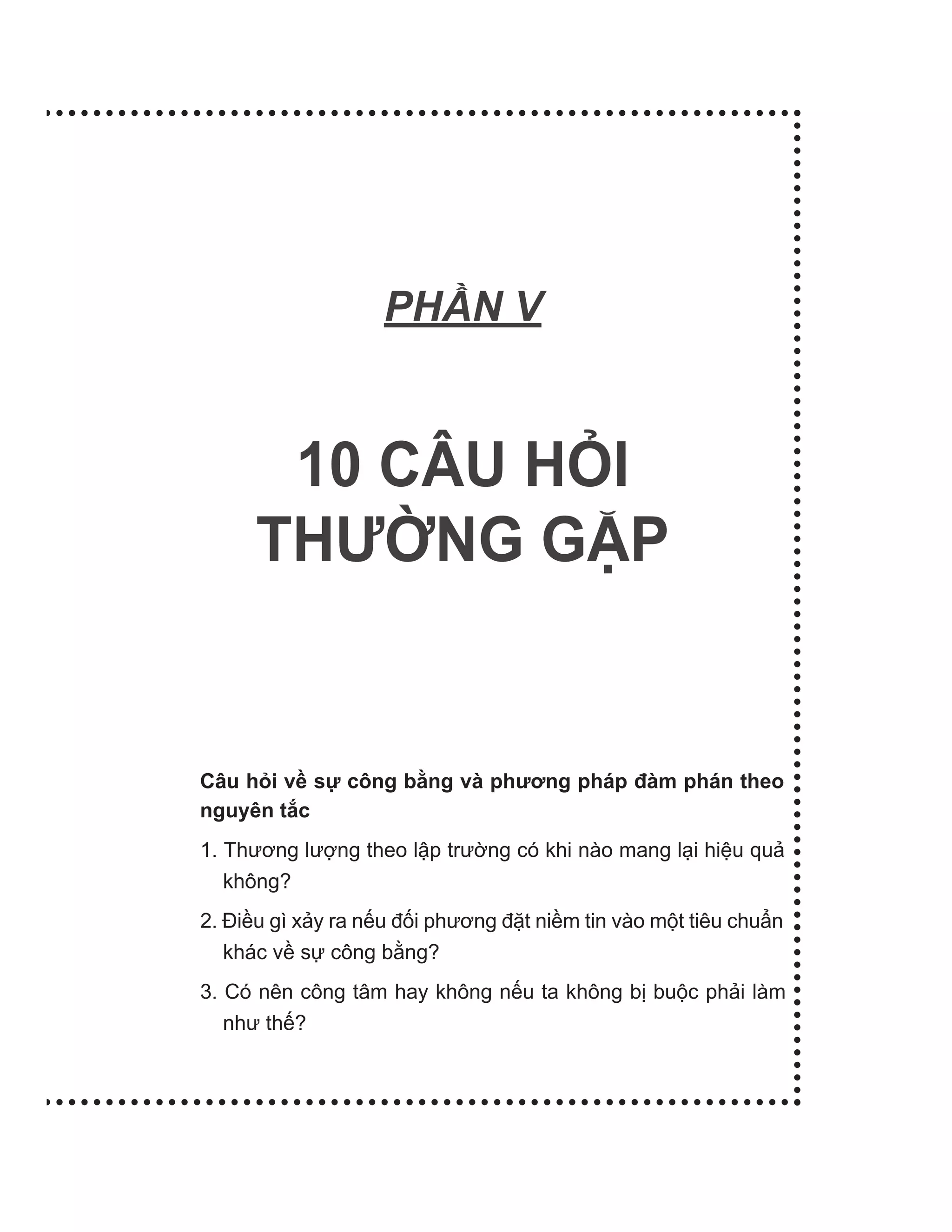 PH N V
10 CÂU HỎI
THƯỜNG GẶP
Câu hỏi về sự công bằng và phương pháp đàm phán theo
nguyên tắc
1. Thương lượng theo lập trường có khi nào mang lại hiệu quả
không?
2. Điều gì xảy ra nếu đối phương đặt niềm tin vào một tiêu chuẩn
khác về sự công bằng?
3. Có nên công tâm hay không nếu ta không bị buộc phải làm
như thế?
 
