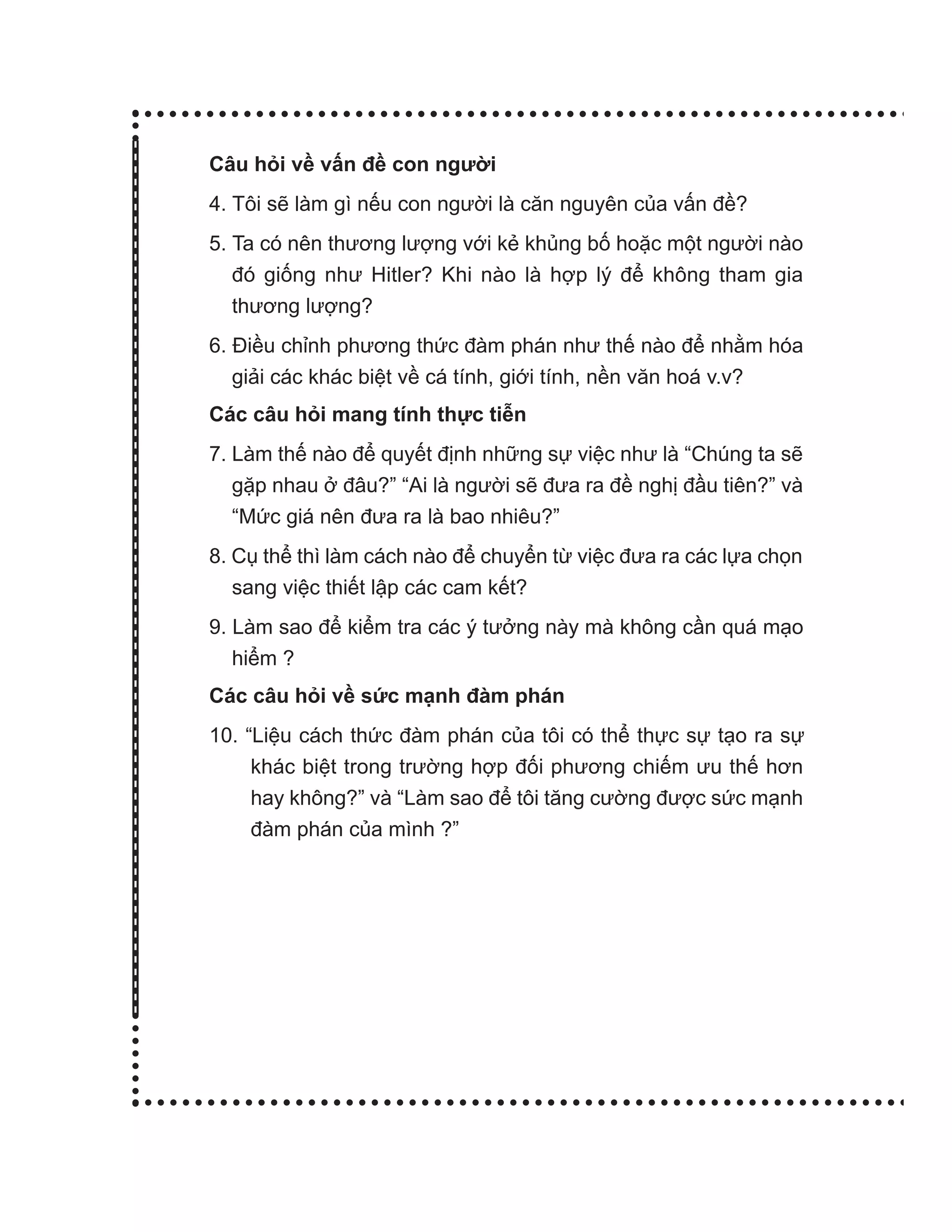 Câu hỏi về vấn đề con người
4. Tôi sẽ làm gì nếu con người là căn nguyên của vấn đề?
5. Ta có nên thương lượng với kẻ khủng bố hoặc một người nào
đó giống như Hitler? Khi nào là hợp lý để không tham gia
thương lượng?
6. Điều chỉnh phương thức đàm phán như thế nào để nhằm hóa
giải các khác biệt về cá tính, giới tính, nền văn hoá v.v?
Các câu hỏi mang tính thực tiễn
7. Làm thế nào để quyết định những sự việc như là “Chúng ta sẽ
gặp nhau ở đâu?” “Ai là người sẽ đưa ra đề nghị đầu tiên?” và
“Mức giá nên đưa ra là bao nhiêu?”
8. Cụ thể thì làm cách nào để chuyển từ việc đưa ra các lựa chọn
sang việc thiết lập các cam kết?
9. Làm sao để kiểm tra các ý tưởng này mà không cần quá mạo
hiểm ?
Các câu hỏi về sức mạnh đàm phán
10. “Liệu cách thức đàm phán của tôi có thể thực sự tạo ra sự
khác biệt trong trường hợp đối phương chiếm ưu thế hơn
hay không?” và “Làm sao để tôi tăng cường được sức mạnh
đàm phán của mình ?”
 
