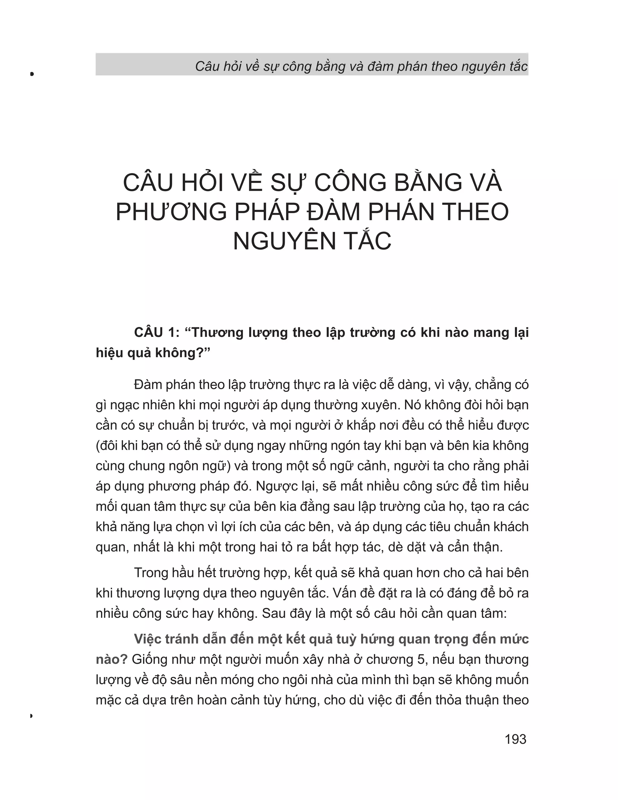 Câu hỏi về sự công bằng và đàm phán theo nguyên tắc
193
CÂU HỎI VỀ SỰ CÔNG BẰNG VÀ
PHƯƠNG PHÁP ĐÀM PHÁN THEO
NGUYÊN TẮC
CÂU 1: “Thương lượng theo lập trường có khi nào mang lại
hiệu quả không?”
Đàm phán theo lập trường thực ra là việc dễ dàng, vì vậy, chẳng có
gì ngạc nhiên khi mọi người áp dụng thường xuyên. Nó không đòi hỏi bạn
cần có sự chuẩn bị trước, và mọi người ở khắp nơi đều có thể hiểu được
(đôi khi bạn có thể sử dụng ngay những ngón tay khi bạn và bên kia không
cùng chung ngôn ngữ) và trong một số ngữ cảnh, người ta cho rằng phải
áp dụng phương pháp đó. Ngược lại, sẽ mất nhiều công sức để tìm hiểu
mối quan tâm thực sự của bên kia đằng sau lập trường của họ, tạo ra các
khả năng lựa chọn vì lợi ích của các bên, và áp dụng các tiêu chuẩn khách
quan, nhất là khi một trong hai tỏ ra bất hợp tác, dè dặt và cẩn thận.
Trong hầu hết trường hợp, kết quả sẽ khả quan hơn cho cả hai bên
khi thương lượng dựa theo nguyên tắc. Vấn đề đặt ra là có đáng để bỏ ra
nhiều công sức hay không. Sau đây là một số câu hỏi cần quan tâm:
Việc tránh dẫn đến một kết quả tuỳ hứng quan trọng đến mức
nào? Giống như một người muốn xây nhà ở chương 5, nếu bạn thương
lượng về độ sâu nền móng cho ngôi nhà của mình thì bạn sẽ không muốn
mặc cả dựa trên hoàn cảnh tùy hứng, cho dù việc đi đến thỏa thuận theo
 