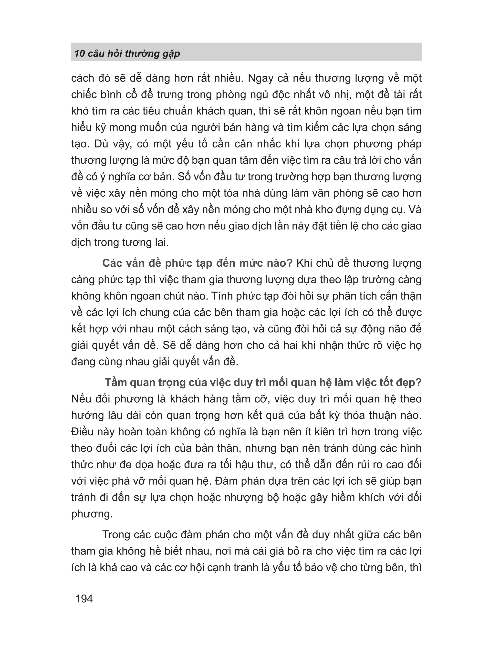 10 câu h i th ng g p
194
cách đó sẽ dễ dàng hơn rất nhiều. Ngay cả nếu thương lượng về một
chiếc bình cổ để trưng trong phòng ngủ độc nhất vô nhị, một đề tài rất
khó tìm ra các tiêu chuẩn khách quan, thì sẽ rất khôn ngoan nếu bạn tìm
hiểu kỹ mong muốn của người bán hàng và tìm kiếm các lựa chọn sáng
tạo. Dù vậy, có một yếu tố cần cân nhắc khi lựa chọn phương pháp
thương lượng là mức độ bạn quan tâm đến việc tìm ra câu trả lời cho vấn
đề có ý nghĩa cơ bản. Số vốn đầu tư trong trường hợp bạn thương lượng
về việc xây nền móng cho một tòa nhà dùng làm văn phòng sẽ cao hơn
nhiều so với số vốn để xây nền móng cho một nhà kho đựng dụng cụ. Và
vốn đầu tư cũng sẽ cao hơn nếu giao dịch lần này đặt tiền lệ cho các giao
dịch trong tương lai.
Các vấn đề phức tạp đến mức nào? Khi chủ đề thương lượng
càng phức tạp thì việc tham gia thương lượng dựa theo lập trường càng
không khôn ngoan chút nào. Tính phức tạp đòi hỏi sự phân tích cẩn thận
về các lợi ích chung của các bên tham gia hoặc các lợi ích có thể được
kết hợp với nhau một cách sáng tạo, và cũng đòi hỏi cả sự động não để
giải quyết vấn đề. Sẽ dễ dàng hơn cho cả hai khi nhận thức rõ việc họ
đang cùng nhau giải quyết vấn đề.
Tầm quan trọng của việc duy trì mối quan hệ làm việc tốt đẹp?
Nếu đối phương là khách hàng tầm cỡ, việc duy trì mối quan hệ theo
hướng lâu dài còn quan trọng hơn kết quả của bất kỳ thỏa thuận nào.
Điều này hoàn toàn không có nghĩa là bạn nên ít kiên trì hơn trong việc
theo đuổi các lợi ích của bản thân, nhưng bạn nên tránh dùng các hình
thức như đe dọa hoặc đưa ra tối hậu thư, có thể dẫn đến rủi ro cao đối
với việc phá vỡ mối quan hệ. Đàm phán dựa trên các lợi ích sẽ giúp bạn
tránh đi đến sự lựa chọn hoặc nhượng bộ hoặc gây hiềm khích với đối
phương.
Trong các cuộc đàm phán cho một vấn đề duy nhất giữa các bên
tham gia không hề biết nhau, nơi mà cái giá bỏ ra cho việc tìm ra các lợi
ích là khá cao và các cơ hội cạnh tranh là yếu tố bảo vệ cho từng bên, thì
 