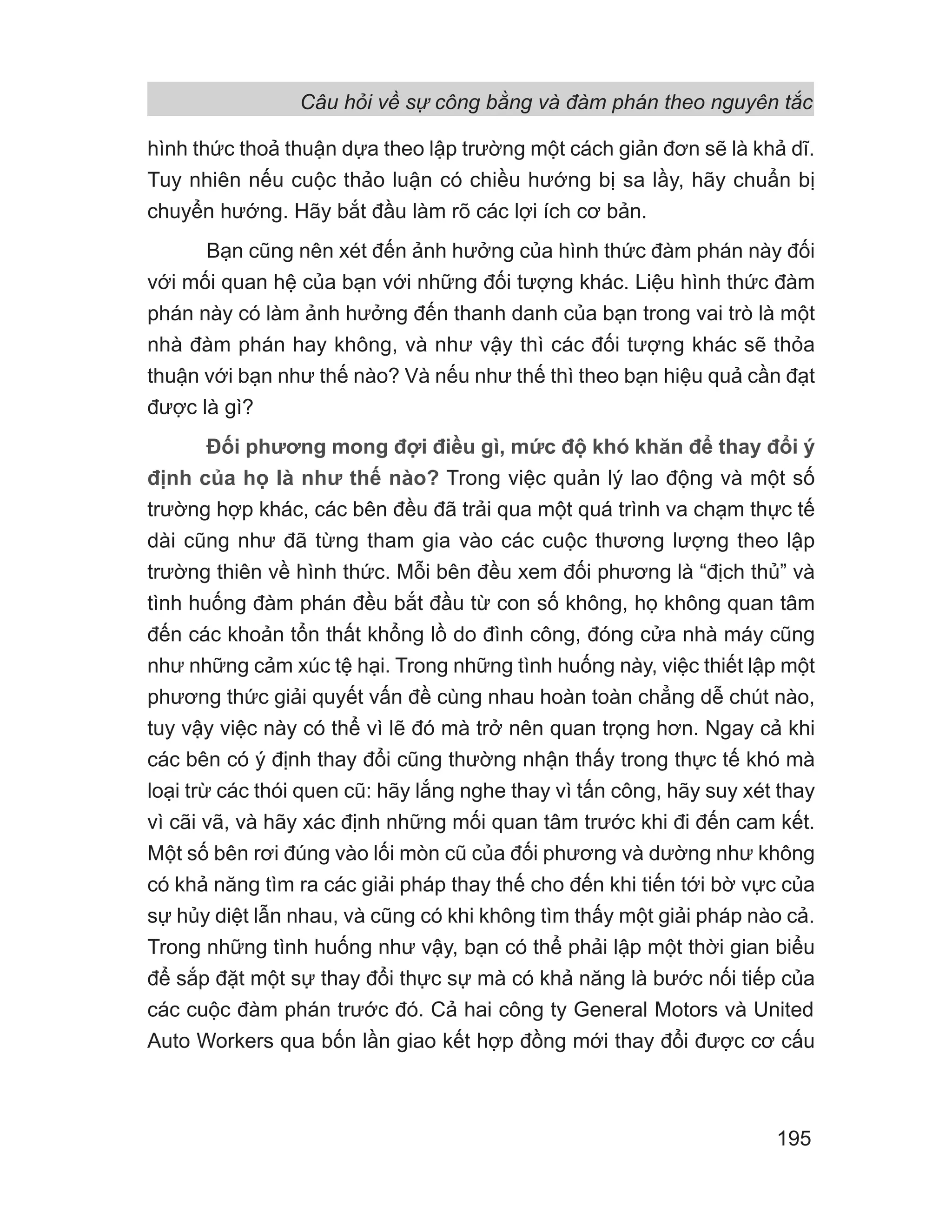 Câu hỏi về sự công bằng và đàm phán theo nguyên tắc
195
hình thức thoả thuận dựa theo lập trường một cách giản đơn sẽ là khả dĩ.
Tuy nhiên nếu cuộc thảo luận có chiều hướng bị sa lầy, hãy chuẩn bị
chuyển hướng. Hãy bắt đầu làm rõ các lợi ích cơ bản.
Bạn cũng nên xét đến ảnh hưởng của hình thức đàm phán này đối
với mối quan hệ của bạn với những đối tượng khác. Liệu hình thức đàm
phán này có làm ảnh hưởng đến thanh danh của bạn trong vai trò là một
nhà đàm phán hay không, và như vậy thì các đối tượng khác sẽ thỏa
thuận với bạn như thế nào? Và nếu như thế thì theo bạn hiệu quả cần đạt
được là gì?
Đối phương mong đợi điều gì, mức độ khó khăn để thay đổi ý
định của họ là như thế nào? Trong việc quản lý lao động và một số
trường hợp khác, các bên đều đã trải qua một quá trình va chạm thực tế
dài cũng như đã từng tham gia vào các cuộc thương lượng theo lập
trường thiên về hình thức. Mỗi bên đều xem đối phương là “địch thủ” và
tình huống đàm phán đều bắt đầu từ con số không, họ không quan tâm
đến các khoản tổn thất khổng lồ do đình công, đóng cửa nhà máy cũng
như những cảm xúc tệ hại. Trong những tình huống này, việc thiết lập một
phương thức giải quyết vấn đề cùng nhau hoàn toàn chẳng dễ chút nào,
tuy vậy việc này có thể vì lẽ đó mà trở nên quan trọng hơn. Ngay cả khi
các bên có ý định thay đổi cũng thường nhận thấy trong thực tế khó mà
loại trừ các thói quen cũ: hãy lắng nghe thay vì tấn công, hãy suy xét thay
vì cãi vã, và hãy xác định những mối quan tâm trước khi đi đến cam kết.
Một số bên rơi đúng vào lối mòn cũ của đối phương và dường như không
có khả năng tìm ra các giải pháp thay thế cho đến khi tiến tới bờ vực của
sự hủy diệt lẫn nhau, và cũng có khi không tìm thấy một giải pháp nào cả.
Trong những tình huống như vậy, bạn có thể phải lập một thời gian biểu
để sắp đặt một sự thay đổi thực sự mà có khả năng là bước nối tiếp của
các cuộc đàm phán trước đó. Cả hai công ty General Motors và United
Auto Workers qua bốn lần giao kết hợp đồng mới thay đổi được cơ cấu
 