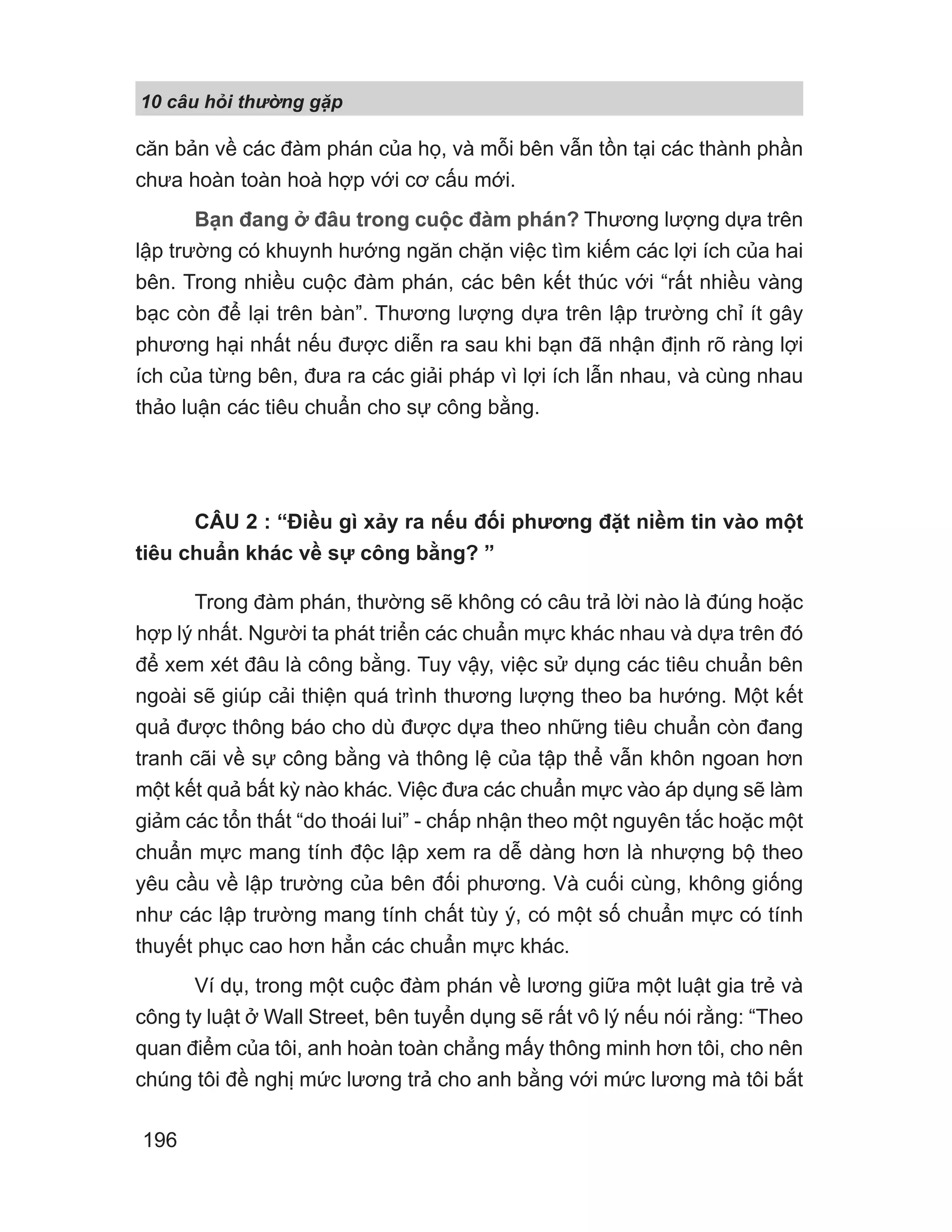 10 câu h i th ng g p
196
căn bản về các đàm phán của họ, và mỗi bên vẫn tồn tại các thành phần
chưa hoàn toàn hoà hợp với cơ cấu mới.
Bạn đang ở đâu trong cuộc đàm phán? Thương lượng dựa trên
lập trường có khuynh hướng ngăn chặn việc tìm kiếm các lợi ích của hai
bên. Trong nhiều cuộc đàm phán, các bên kết thúc với “rất nhiều vàng
bạc còn để lại trên bàn”. Thương lượng dựa trên lập trường chỉ ít gây
phương hại nhất nếu được diễn ra sau khi bạn đã nhận định rõ ràng lợi
ích của từng bên, đưa ra các giải pháp vì lợi ích lẫn nhau, và cùng nhau
thảo luận các tiêu chuẩn cho sự công bằng.
CÂU 2 : “Điều gì xảy ra nếu đối phương đặt niềm tin vào một
tiêu chuẩn khác về sự công bằng? ”
Trong đàm phán, thường sẽ không có câu trả lời nào là đúng hoặc
hợp lý nhất. Người ta phát triển các chuẩn mực khác nhau và dựa trên đó
để xem xét đâu là công bằng. Tuy vậy, việc sử dụng các tiêu chuẩn bên
ngoài sẽ giúp cải thiện quá trình thương lượng theo ba hướng. Một kết
quả được thông báo cho dù được dựa theo những tiêu chuẩn còn đang
tranh cãi về sự công bằng và thông lệ của tập thể vẫn khôn ngoan hơn
một kết quả bất kỳ nào khác. Việc đưa các chuẩn mực vào áp dụng sẽ làm
giảm các tổn thất “do thoái lui” - chấp nhận theo một nguyên tắc hoặc một
chuẩn mực mang tính độc lập xem ra dễ dàng hơn là nhượng bộ theo
yêu cầu về lập trường của bên đối phương. Và cuối cùng, không giống
như các lập trường mang tính chất tùy ý, có một số chuẩn mực có tính
thuyết phục cao hơn hẳn các chuẩn mực khác.
Ví dụ, trong một cuộc đàm phán về lương giữa một luật gia trẻ và
công ty luật ở Wall Street, bên tuyển dụng sẽ rất vô lý nếu nói rằng: “Theo
quan điểm của tôi, anh hoàn toàn chẳng mấy thông minh hơn tôi, cho nên
chúng tôi đề nghị mức lương trả cho anh bằng với mức lương mà tôi bắt
 