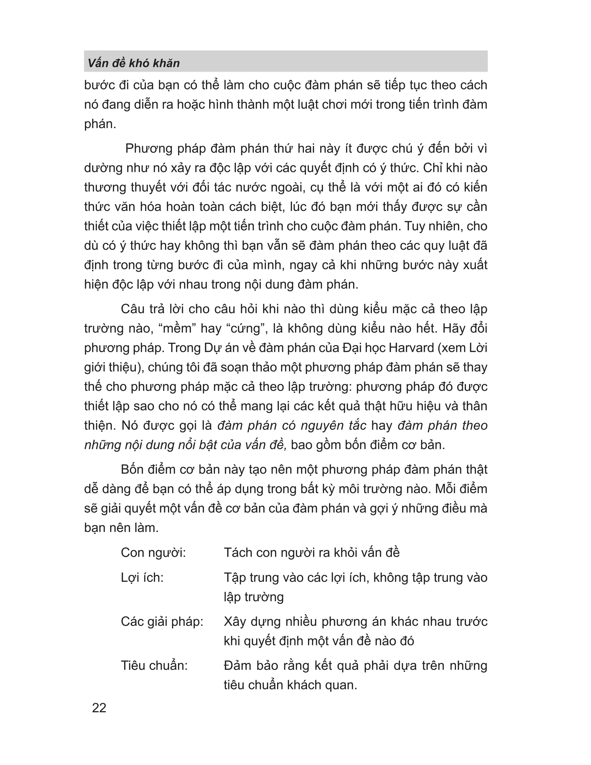 bước đi của bạn có thể làm cho cuộc đàm phán sẽ tiếp tục theo cách
nó đang diễn ra hoặc hình thành một luật chơi mới trong tiến trình đàm
phán.
Phương pháp đàm phán thứ hai này ít được chú ý đến bởi vì
dường như nó xảy ra độc lập với các quyết định có ý thức. Chỉ khi nào
thương thuyết với đối tác nước ngoài, cụ thể là với một ai đó có kiến
thức văn hóa hoàn toàn cách biệt, lúc đó bạn mới thấy được sự cần
thiết của việc thiết lập một tiến trình cho cuộc đàm phán. Tuy nhiên, cho
dù có ý thức hay không thì bạn vẫn sẽ đàm phán theo các quy luật đã
định trong từng bước đi của mình, ngay cả khi những bước này xuất
hiện độc lập với nhau trong nội dung đàm phán.
Câu trả lời cho câu hỏi khi nào thì dùng kiểu mặc cả theo lập
trường nào, “mềm” hay “cứng”, là không dùng kiểu nào hết. Hãy đổi
phương pháp. Trong Dự án về đàm phán của Đại học Harvard (xem Lời
giới thiệu), chúng tôi đã soạn thảo một phương pháp đàm phán sẽ thay
thế cho phương pháp mặc cả theo lập trường: phương pháp đó được
thiết lập sao cho nó có thể mang lại các kết quả thật hữu hiệu và thân
thiện. Nó được gọi là đàm phán có nguyên tắc hay đàm phán theo
những nội dung nổi bật của vấn đề, bao gồm bốn điểm cơ bản.
Bốn điểm cơ bản này tạo nên một phương pháp đàm phán thật
dễ dàng để bạn có thể áp dụng trong bất kỳ môi trường nào. Mỗi điểm
sẽ giải quyết một vấn đề cơ bản của đàm phán và gợi ý những điều mà
bạn nên làm.
Con người: Tách con người ra khỏi vấn đề
Lợi ích: Tập trung vào các lợi ích, không tập trung vào
lập trường
Các giải pháp: Xây dựng nhiều phương án khác nhau trước
khi quyết định một vấn đề nào đó
Tiêu chuẩn: Đảm bảo rằng kết quả phải dựa trên những
tiêu chuẩn khách quan.
V n đ khó khăn
22
 
