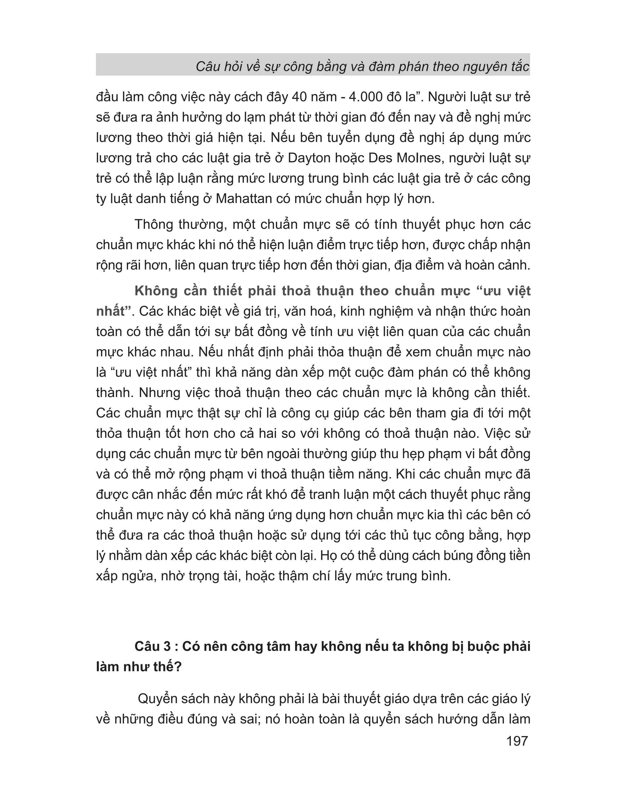 đầu làm công việc này cách đây 40 năm - 4.000 đô la”. Người luật sư trẻ
sẽ đưa ra ảnh hưởng do lạm phát từ thời gian đó đến nay và đề nghị mức
lương theo thời giá hiện tại. Nếu bên tuyển dụng đề nghị áp dụng mức
lương trả cho các luật gia trẻ ở Dayton hoặc Des MoInes, người luật sự
trẻ có thể lập luận rằng mức lương trung bình các luật gia trẻ ở các công
ty luật danh tiếng ở Mahattan có mức chuẩn hợp lý hơn.
Thông thường, một chuẩn mực sẽ có tính thuyết phục hơn các
chuẩn mực khác khi nó thể hiện luận điểm trực tiếp hơn, được chấp nhận
rộng rãi hơn, liên quan trực tiếp hơn đến thời gian, địa điểm và hoàn cảnh.
Không cần thiết phải thoả thuận theo chuẩn mực “ưu việt
nhất”. Các khác biệt về giá trị, văn hoá, kinh nghiệm và nhận thức hoàn
toàn có thể dẫn tới sự bất đồng về tính ưu việt liên quan của các chuẩn
mực khác nhau. Nếu nhất định phải thỏa thuận để xem chuẩn mực nào
là “ưu việt nhất” thì khả năng dàn xếp một cuộc đàm phán có thể không
thành. Nhưng việc thoả thuận theo các chuẩn mực là không cần thiết.
Các chuẩn mực thật sự chỉ là công cụ giúp các bên tham gia đi tới một
thỏa thuận tốt hơn cho cả hai so với không có thoả thuận nào. Việc sử
dụng các chuẩn mực từ bên ngoài thường giúp thu hẹp phạm vi bất đồng
và có thể mở rộng phạm vi thoả thuận tiềm năng. Khi các chuẩn mực đã
được cân nhắc đến mức rất khó để tranh luận một cách thuyết phục rằng
chuẩn mực này có khả năng ứng dụng hơn chuẩn mực kia thì các bên có
thể đưa ra các thoả thuận hoặc sử dụng tới các thủ tục công bằng, hợp
lý nhằm dàn xếp các khác biệt còn lại. Họ có thể dùng cách búng đồng tiền
xấp ngửa, nhờ trọng tài, hoặc thậm chí lấy mức trung bình.
Câu 3 : Có nên công tâm hay không nếu ta không bị buộc phải
làm như thế?
Quyển sách này không phải là bài thuyết giáo dựa trên các giáo lý
về những điều đúng và sai; nó hoàn toàn là quyển sách hướng dẫn làm
Câu hỏi về sự công bằng và đàm phán theo nguyên tắc
197
 