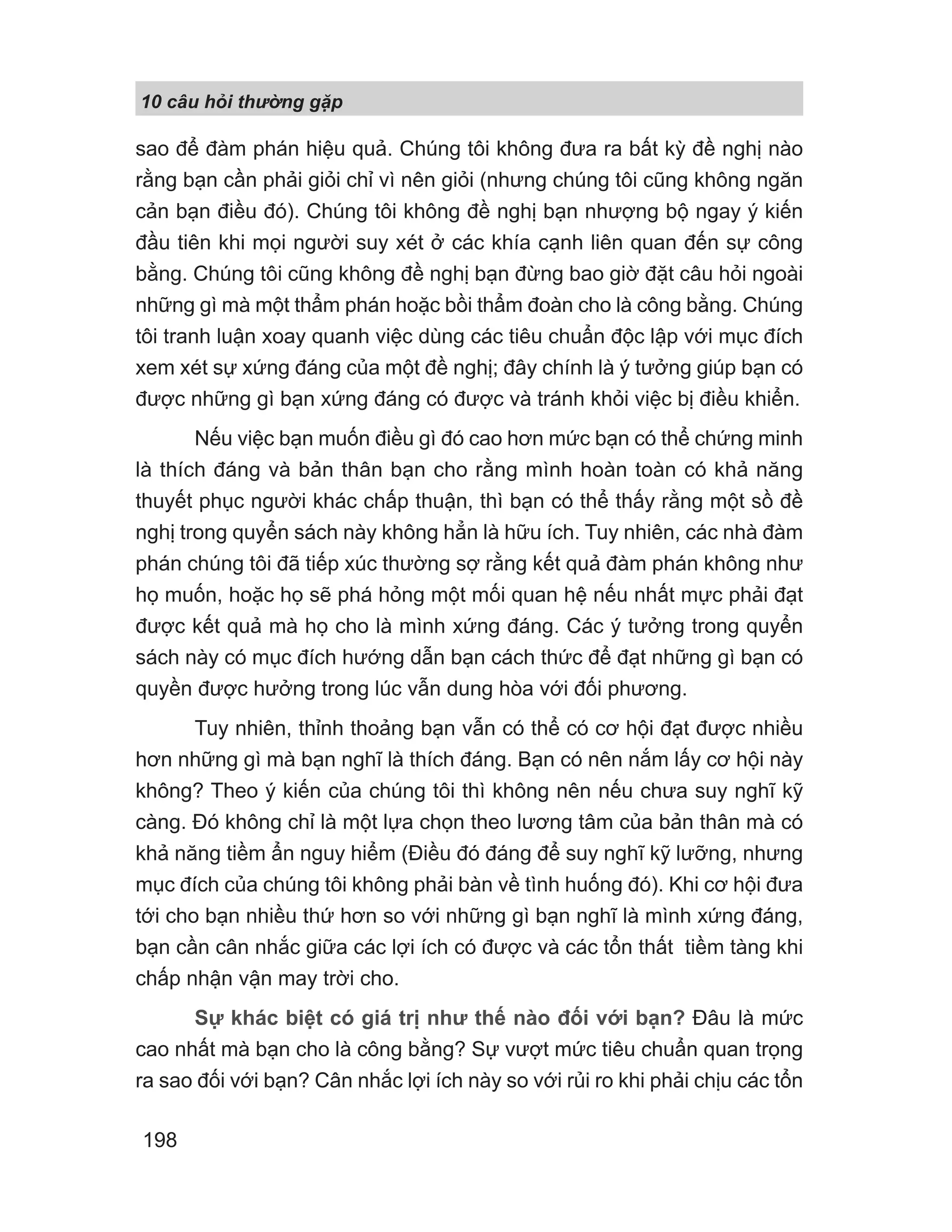 10 câu h i th ng g p
198
sao để đàm phán hiệu quả. Chúng tôi không đưa ra bất kỳ đề nghị nào
rằng bạn cần phải giỏi chỉ vì nên giỏi (nhưng chúng tôi cũng không ngăn
cản bạn điều đó). Chúng tôi không đề nghị bạn nhượng bộ ngay ý kiến
đầu tiên khi mọi người suy xét ở các khía cạnh liên quan đến sự công
bằng. Chúng tôi cũng không đề nghị bạn đừng bao giờ đặt câu hỏi ngoài
những gì mà một thẩm phán hoặc bồi thẩm đoàn cho là công bằng. Chúng
tôi tranh luận xoay quanh việc dùng các tiêu chuẩn độc lập với mục đích
xem xét sự xứng đáng của một đề nghị; đây chính là ý tưởng giúp bạn có
được những gì bạn xứng đáng có được và tránh khỏi việc bị điều khiển.
Nếu việc bạn muốn điều gì đó cao hơn mức bạn có thể chứng minh
là thích đáng và bản thân bạn cho rằng mình hoàn toàn có khả năng
thuyết phục người khác chấp thuận, thì bạn có thể thấy rằng một sồ đề
nghị trong quyển sách này không hẳn là hữu ích. Tuy nhiên, các nhà đàm
phán chúng tôi đã tiếp xúc thường sợ rằng kết quả đàm phán không như
họ muốn, hoặc họ sẽ phá hỏng một mối quan hệ nếu nhất mực phải đạt
được kết quả mà họ cho là mình xứng đáng. Các ý tưởng trong quyển
sách này có mục đích hướng dẫn bạn cách thức để đạt những gì bạn có
quyền được hưởng trong lúc vẫn dung hòa với đối phương.
Tuy nhiên, thỉnh thoảng bạn vẫn có thể có cơ hội đạt được nhiều
hơn những gì mà bạn nghĩ là thích đáng. Bạn có nên nắm lấy cơ hội này
không? Theo ý kiến của chúng tôi thì không nên nếu chưa suy nghĩ kỹ
càng. Đó không chỉ là một lựa chọn theo lương tâm của bản thân mà có
khả năng tiềm ẩn nguy hiểm (Điều đó đáng để suy nghĩ kỹ lưỡng, nhưng
mục đích của chúng tôi không phải bàn về tình huống đó). Khi cơ hội đưa
tới cho bạn nhiều thứ hơn so với những gì bạn nghĩ là mình xứng đáng,
bạn cần cân nhắc giữa các lợi ích có được và các tổn thất tiềm tàng khi
chấp nhận vận may trời cho.
Sự khác biệt có giá trị như thế nào đối với bạn? Đâu là mức
cao nhất mà bạn cho là công bằng? Sự vượt mức tiêu chuẩn quan trọng
ra sao đối với bạn? Cân nhắc lợi ích này so với rủi ro khi phải chịu các tổn
 