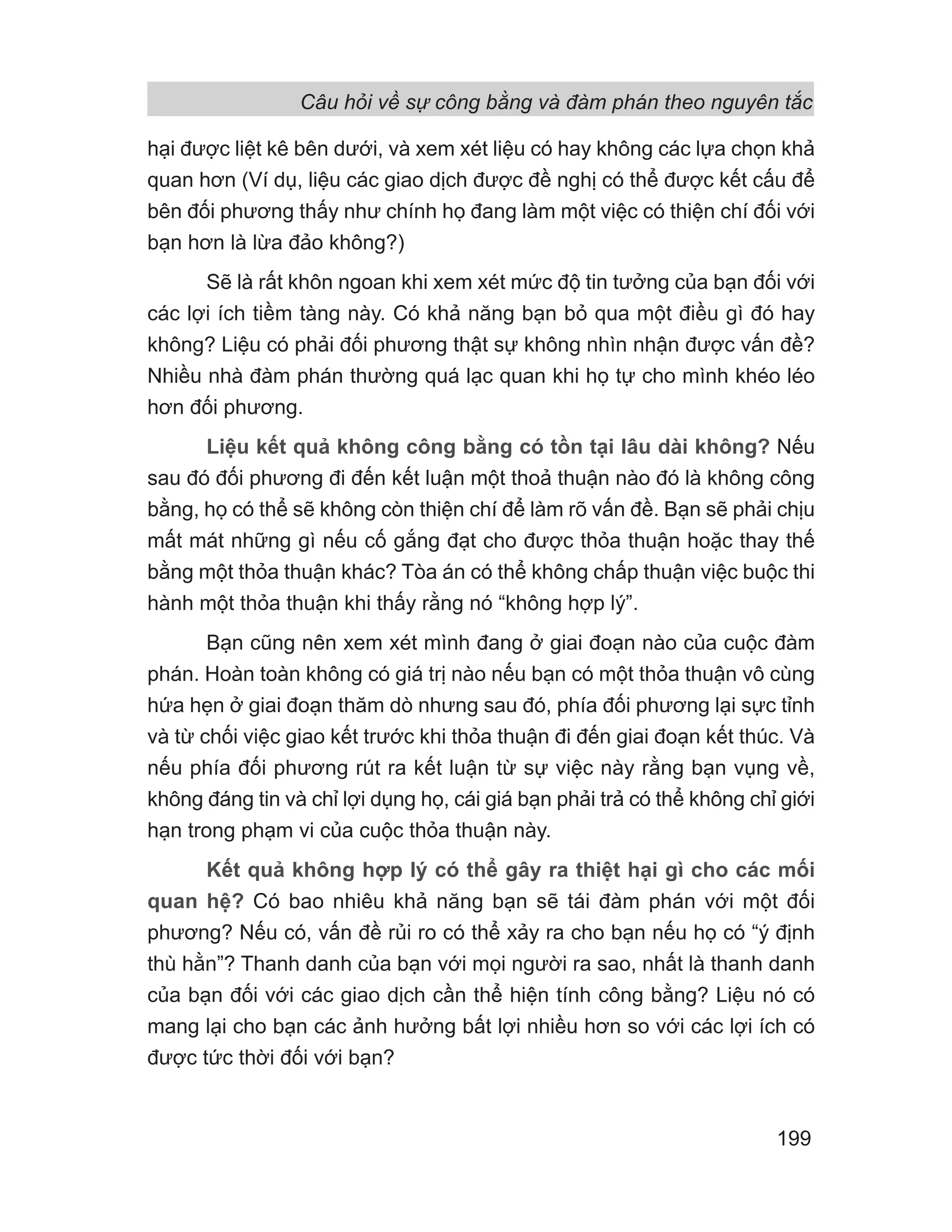 Câu hỏi về sự công bằng và đàm phán theo nguyên tắc
199
hại được liệt kê bên dưới, và xem xét liệu có hay không các lựa chọn khả
quan hơn (Ví dụ, liệu các giao dịch được đề nghị có thể được kết cấu để
bên đối phương thấy như chính họ đang làm một việc có thiện chí đối với
bạn hơn là lừa đảo không?)
Sẽ là rất khôn ngoan khi xem xét mức độ tin tưởng của bạn đối với
các lợi ích tiềm tàng này. Có khả năng bạn bỏ qua một điều gì đó hay
không? Liệu có phải đối phương thật sự không nhìn nhận được vấn đề?
Nhiều nhà đàm phán thường quá lạc quan khi họ tự cho mình khéo léo
hơn đối phương.
Liệu kết quả không công bằng có tồn tại lâu dài không? Nếu
sau đó đối phương đi đến kết luận một thoả thuận nào đó là không công
bằng, họ có thể sẽ không còn thiện chí để làm rõ vấn đề. Bạn sẽ phải chịu
mất mát những gì nếu cố gắng đạt cho được thỏa thuận hoặc thay thế
bằng một thỏa thuận khác? Tòa án có thể không chấp thuận việc buộc thi
hành một thỏa thuận khi thấy rằng nó “không hợp lý”.
Bạn cũng nên xem xét mình đang ở giai đoạn nào của cuộc đàm
phán. Hoàn toàn không có giá trị nào nếu bạn có một thỏa thuận vô cùng
hứa hẹn ở giai đoạn thăm dò nhưng sau đó, phía đối phương lại sực tỉnh
và từ chối việc giao kết trước khi thỏa thuận đi đến giai đoạn kết thúc. Và
nếu phía đối phương rút ra kết luận từ sự việc này rằng bạn vụng về,
không đáng tin và chỉ lợi dụng họ, cái giá bạn phải trả có thể không chỉ giới
hạn trong phạm vi của cuộc thỏa thuận này.
Kết quả không hợp lý có thể gây ra thiệt hại gì cho các mối
quan hệ? Có bao nhiêu khả năng bạn sẽ tái đàm phán với một đối
phương? Nếu có, vấn đề rủi ro có thể xảy ra cho bạn nếu họ có “ý định
thù hằn”? Thanh danh của bạn với mọi người ra sao, nhất là thanh danh
của bạn đối với các giao dịch cần thể hiện tính công bằng? Liệu nó có
mang lại cho bạn các ảnh hưởng bất lợi nhiều hơn so với các lợi ích có
được tức thời đối với bạn?
 