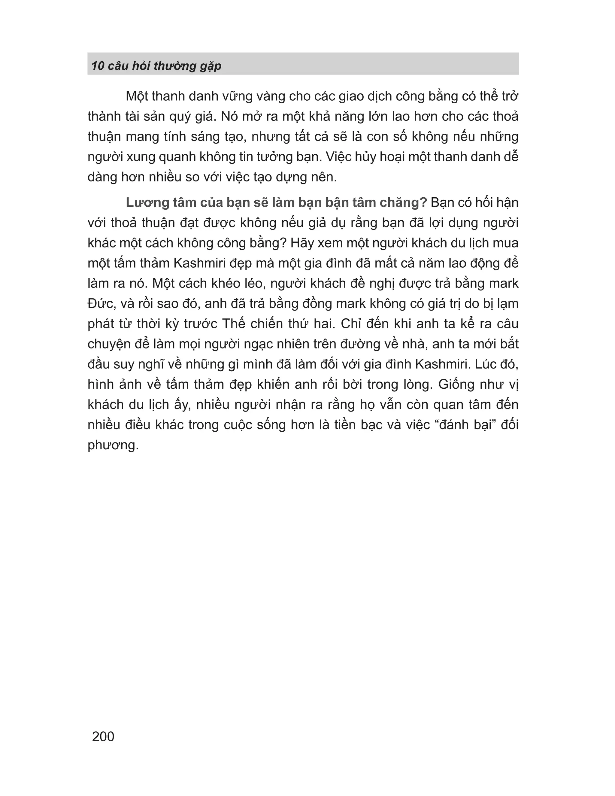 10 câu h i th ng g p
200
Một thanh danh vững vàng cho các giao dịch công bằng có thể trở
thành tài sản quý giá. Nó mở ra một khả năng lớn lao hơn cho các thoả
thuận mang tính sáng tạo, nhưng tất cả sẽ là con số không nếu những
người xung quanh không tin tưởng bạn. Việc hủy hoại một thanh danh dễ
dàng hơn nhiều so với việc tạo dựng nên.
Lương tâm của bạn sẽ làm bạn bận tâm chăng? Bạn có hối hận
với thoả thuận đạt được không nếu giả dụ rằng bạn đã lợi dụng người
khác một cách không công bằng? Hãy xem một người khách du lịch mua
một tấm thảm Kashmiri đẹp mà một gia đình đã mất cả năm lao động để
làm ra nó. Một cách khéo léo, người khách đề nghị được trả bằng mark
Đức, và rồi sao đó, anh đã trả bằng đồng mark không có giá trị do bị lạm
phát từ thời kỳ trước Thế chiến thứ hai. Chỉ đến khi anh ta kể ra câu
chuyện để làm mọi người ngạc nhiên trên đường về nhà, anh ta mới bắt
đầu suy nghĩ về những gì mình đã làm đối với gia đình Kashmiri. Lúc đó,
hình ảnh về tấm thảm đẹp khiến anh rối bời trong lòng. Giống như vị
khách du lịch ấy, nhiều người nhận ra rằng họ vẫn còn quan tâm đến
nhiều điều khác trong cuộc sống hơn là tiền bạc và việc “đánh bại” đối
phương.
 